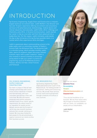 INTRODUCTION
CPL SCIENCE, ENGINEERING,
SUPPLY CHAIN AND
CONSTRUCTION
Our team is unique in that we have
strategic partnerships with clients
across various industries in Ireland
and internationally, with each
consultant specialising in their own
niche ﬁeld. We offer permanent,
temporary and contract solutions,
tailored to each of our clients’ speciﬁc
requirements. As a direct result of
our reputation for quality service
delivery, we are also the ﬁrst port of
call for any new scientiﬁc business
ventures that consider setting up in
Ireland. We truly value ﬁnding the
best people for the job and provide a
superior service to our clients to drive
their business success.
CPL RESOURCES PLC.
Cpl Science, Engineering, Supply
Chain and Construction is part of Cpl
Resources plc, the leading provider of
recruitment, stafﬁng and outsourcing
services. We provide these services
to local clients and multinationals
through a network of 32 ofﬁces in
nine countries.
Cpl’s ﬁve core values:
Customer Focus
Accountability
Respect
Effective Communication and
Empowerment
These are the foundation of our
business. We live these values every
day through our business relations
with our clients, our candidates, our
people and our shareholders.
Judith Moffett
Director
CPL | SCIENCE, ENGINEERING, SUPPLY CHAIN AND CONSTRUCTION2
 
