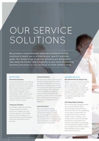 4 CPL | SCIENCE, ENGINEERING, SUPPLY CHAIN AND CONSTRUCTION
OUR SERVICE
SOLUTIONS
RECRUITMENT
Permanent Solutions
We consistently deliver cost-effective,
quality recruitment solutions, which
generate real results for our clients.
We are aware that each employer
has a unique set of personnel
requirements. Whether you’re a
multinational, SME or start-up, we
understand how important it is to
build a skilled team and establish an
effective company culture.
Temporary Solutions
Our ﬂexible, temporary workforce
model provides key, interim
personnel to support your own
in-house resources. Our ﬂexible
interim solutions enable you to
review operations and drive greater
efﬁciencies and proﬁts for your
business.
Contract Solutions
We assess your short- and long-term
business requirements and provide
you with the ﬂexibility to increase or
decrease your headcount according
to necessary skill sets or changeable
project timelines. Our contracting
solution enables you to identify
essential skills for a project and
provides you with access to our talent
pool of professional contractors to
give you an immediate source of
expertise.
Executive Search
With our extensive industry
experience and our expanding
international network, we offer
top-level management solutions.
We provide a full service solution to
source senior talent, encompassing
initial role analysis through to ﬁnal
selection and on-boarding.
MANAGED SERVICES
Recruitment Process Outsourcing
We source, select and place top talent
in your organisation, on-time and
within budget. We use our state-
of-the-art technology, coupled with
our market leading recruitment, HR
and payroll expertise, to manage
your recruitment and give you
a competitive advantage in the
marketplace.
CPL Master/Neutral Vendor
An on-site account manager extends
your in-house HR team while
also working directly with the Cpl
recruitment team off-site. Depending
on your speciﬁc requirements, as
a master vendor we are the sole
supplier to your company or as a
neutral vendor we will also manage
third parties on your behalf. This
solution is an economic and efﬁcient
on-site solution that supports all of
your company’s recruitment activities,
while providing a host of added
beneﬁts at no extra cost.
We provide a comprehensive selection of tailored service
solutions to assist you in achieving your speciﬁc business
goals. Our broad range of service solutions are designed to
take away the burden and complexity of your most demanding
business processes so you can focus on what matters most.
 