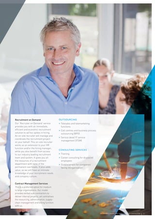 Recruitment on Demand
Our ‘Recruiter on Demand’ service
provides you with an immediate,
efﬁcient and economic recruitment
solution to ad hoc spikes in hiring.
An on-site recruiter will manage and
coordinate the recruitment project
on your behalf. This on-site recruiter
works as an extension to your HR
function and/or the hiring manager,
while you also beneﬁt from access
to our industry leading recruitment
team and system. It gives you all
the resources of a recruitment
department with none of the
permanent overheads. It also adds
value, as we will have an intimate
knowledge of your recruitment needs
and company culture.
Contract Management Services
This is a preferred option for medium
to large organisations. Our model
provides skilled sub-contractors to
deliver internal projects, yet centralises
the resourcing, administration, supply-
chain management and billing function
with us.
OUTSOURCING
• Telesales and telemarketing
functions
• Call centres and business process
outsourcing (BPO)
• Service desk/ IT service
management (ITSM)
CONSULTING SERVICES
• Training
• Career consulting for displaced
employees
• Outplacement for companies
facing reorganisation
CPL | SCIENCE, ENGINEERING, SUPPLY CHAIN AND CONSTRUCTION 5
 