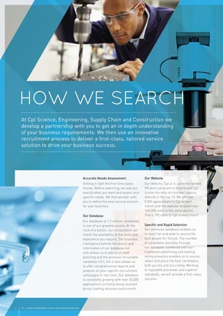 6 CPL | SCIENCE, ENGINEERING, SUPPLY CHAIN AND CONSTRUCTION
Accurate Needs Assessment
Getting it right the ﬁrst time saves
money. Before searching, we ask you
exactly what you want and assess your
speciﬁc needs. We then partner with
you to deﬁne the best service solution
for your business.
Our Database
Our database of 1.2 million candidates
is one of our greatest assets. At the
click of a button, our consultants can
check the availability of the skills and
experience you require. The business
intelligence behind the search and
information of our database not
only allows us to advise on staff
planning and the provision of suitable
candidate CV’s, but it also allows us
to offer comprehensive reports and
analysis on your speciﬁc recruitment
campaigns in real time. Our database
is constantly growing with over 35,000
applications currently being received
by our stafﬁng divisions each month.
Our Website
Our website, Cpl.ie is currently ranked
9th best job board in Ireland and Cpl
is also the only recruitment agency
website in the top 10. We get over
8,000 applications to Cpl.ie each
month and the website received over
140,000 visits in the same period.
That’s 190 visits to Cpl.ie every hour!
Speciﬁc and Rapid Selection
Our extensive database enables us
to reach far and wide to source the
best people for the job. The number
of candidates available through
our database, combined with our
traditional advertising and leading
online presence enables us to source,
select and place the best candidates,
both quickly and accurately. Working
to reputable processes and superior
standards, we will provide a ﬁrst-class
solution.
HOW WE SEARCH
At Cpl Science, Engineering, Supply Chain and Construction we
develop a partnership with you to get an in depth understanding
of your business requirements. We then use an innovative
recruitment process to deliver a ﬁrst-class, tailored service
solution to drive your business success.
 