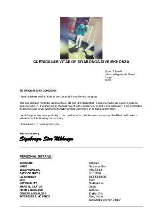 CURRICULUM VITAE OF SIYABONGA SIVE MKHONZA
Zone 17 No 44
Johnson Ngwevela Street
Langa
7455
TO WHOM IT MAY CONCERN
I have a determined attitude to be successful in achieving my goals.
This has allowed me to be conscientious, diligent and dedicated. I enjoy a challenge, since it ensures
personal growth. I’ve learned to conduct myself with confidence, integrity and discretion. I am committed
to service excellence, acting responsibly and will persevere in all tasks undertaken.
I would appreciate an opportunity to be considered in the interview process as I feel that I will make a
valuable contribution to your company.
I look forward to hearing from you.
Yours sincerely
Siyabonga Sive Mkhonza
PERSONAL DETAILS:
SURNAME Mkhonza
NAME Siyabonga Sive
TELEPHONE NO 0613205106
DATE OF BIRTH 30/05/1994
I.D. NUMBER 9405305455083
SEX Male
NATIONALITY South African
MARITAL STATUS Single
HOME LANGUAGE IsiXhosa
OTHER LANGUAGES English, Zulu
INTERESTS & HOBBIES Gym, Soccer
Non-Smoker and Non-Drinker
 