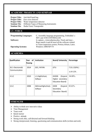 ACADEMIC PROJECTS AND SEMINAR
Project Title: Anti theft hand bag
Project Title: Zero cross detector
Project Title: Water temperature detector
Seminar On: Different Types of Measuring Instruments
Seminar On: Radar Fence Transponder
I.T. FORCE
Programming Languages: C, Assembly language programming, Embedded c
8051 and AVR CONTROLLER
Software: Ic capture , vision pharma plus, Track and trace ,
Rego match it and all most all the software related
to vision inspection system, Proteus,Altium, Latex.
Operating Systems: Windows 2000/XP/7/8
ACADEMIA
Qualification Year of
Passing
Institution Board/ University Percentage
B.E.-Electronic&
Communication
2014 GEC, PATAN GTU 7.55 ( CGPA )
6.95 CPI .
H.S.C 2010 L.S.HighSchool,
Sidhpur
GHSEB (Gujarat
Higher secondary
Education Board)
84.00%.
S.S.C 2008 AbhinavHighschool,
Sidhpur
GSEB (Gujarat
Secondary
Education Board)
82.62%.
STRENGTH
 Ability to think new innovative ideas
 Time Management
 Team work
 Quick learner
 Positive attitude
 Strong work ethic, self-directed and forward thinking.
 Strong interpersonal, listening, questioning and communication skills (written and oral).
 