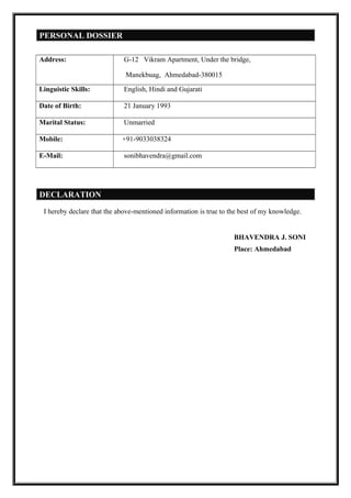 PERSONAL DOSSIER
Address: G-12 Vikram Apartment, Under the bridge,
Manekbuag, Ahmedabad-380015
Linguistic Skills: English, Hindi and Gujarati
Date of Birth: 21 January 1993
Marital Status: Unmarried
Mobile: +91-9033038324
E-Mail: sonibhavendra@gmail.com
DECLARATION
I hereby declare that the above-mentioned information is true to the best of my knowledge.
BHAVENDRA J. SONI
Place: Ahmedabad
 