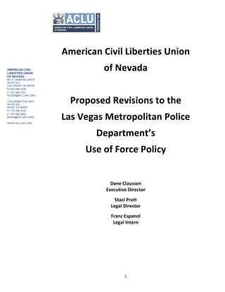  
	
  
	
   1	
  
American	
  Civil	
  Liberties	
  Union	
  	
  
of	
  Nevada	
  	
  
	
  
Proposed	
  Revisions	
  to	
  the	
  
Las	
  Vegas	
  Metropolitan	
  Police	
  	
  
Department’s	
  	
  
Use	
  of	
  Force	
  Policy	
  
	
  
	
  
Dane	
  Claussen	
  
Executive	
  Director	
  
Staci	
  Pratt	
  
Legal	
  Director	
  
Franz	
  Espanol	
  	
  
Legal	
  Intern	
  
	
  
AMERICAN CIVIL
LIBERTIES UNION
OF NEVADA
601 S. RANCHO DRIVE
SUITE B11
LAS VEGAS, NV 89106
P/ 702.366.1536
F/ 702.366.1331
VEGAS@ACLUNV.ORG
1325 AIRMOTIVE WAY
SUITE 202
RENO, NV 89502
P/ 775.786.1033
F/ 775.786.0805
RENO@ACLUNV.ORG
WWW.ACLUNV.ORG
 