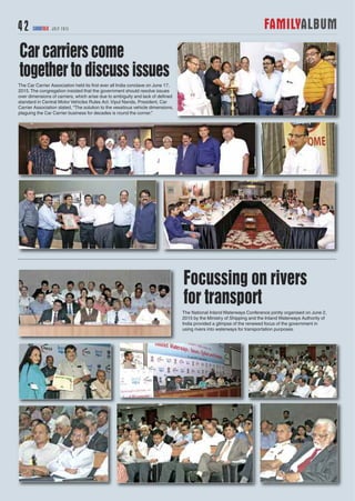 FAMILYALBUM42 CARGOTALK JULY 2015
The National Inland Waterways Conference jointly organised on June 2,
2015 by the Ministry of Shipping and the Inland Waterways Authority of
India provided a glimpse of the renewed focus of the government in
using rivers into waterways for transportation purposes.
Focussing on rivers
for transport
The Car Carrier Association held its first ever all India conclave on June 17,
2015.The congregation insisted that the government should resolve issues
over dimensions of carriers, which arise due to ambiguity and lack of defined
standard in Central Motor Vehicles Rules Act.Vipul Nanda, President, Car
Carrier Association stated, “The solution to the vexatious vehicle dimensions,
plaguing the Car Carrier business for decades is round the corner.”
Carcarrierscome
togethertodiscussissues
 