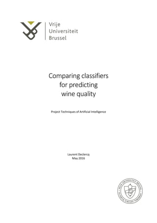 Comparing	classifiers		
for	predicting		
wine	quality	
	
	
	
Project	Techniques	of	Artificial	Intelligence	
	
	
	
	
	
	
	
	
	
	
Laurent	Declercq	
May	2016	
	 	
 