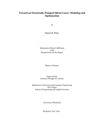Toward an Electrically-Pumped Silicon Laser: Modeling and
Optimization
by
Daniel B. Riley
Submitted in Partial Fulfillment
of the
Requirements for the Degree
Master of Science
Supervised by
Professor Philippe M. Fauchet
Department of Electrical and Computer Engineering
The College
School of Engineering and Applied Sciences
University of Rochester
Rochester, New York
 