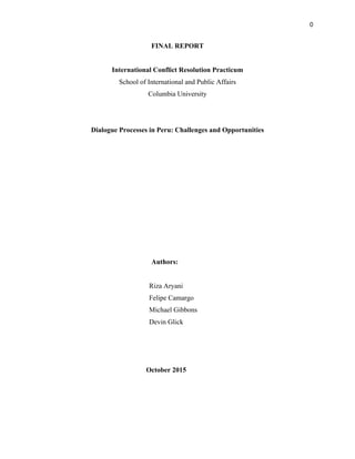 0
FINAL REPORT
International Conflict Resolution Practicum
School of International and Public Affairs
Columbia University
Dialogue Processes in Peru: Challenges and Opportunities
Authors:
Riza Aryani
Felipe Camargo
Michael Gibbons
Devin Glick
October 2015
 