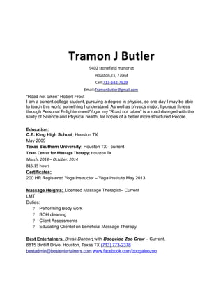 Tramon J Butler
9402 stonefield manor ct
Houston,Tx, 77044
Cell:713-582-7929
Email:TramonButler@gmail.com
“Road not taken” Robert Frost
I am a current college student, pursuing a degree in physics, so one day I may be able
to teach this world something I understand. As well as physics major, I pursue fitness
through Personal Enlightenment/Yoga, my “Road not taken” is a road diverged with the
study of Science and Physical health, for hopes of a better more structured People.
Education:
C.E. King High School; Houston TX
May 2009
Texas Southern University; Houston TX-- current
Texas Center for Massage Therapy; Houston TX
March, 2014 – October, 2014
815.15 hours
Certificates:
200 HR Registered Yoga Instructor – Yoga Institute May 2013
Massage Heights; Licensed Massage Therapist-- Current
LMT
Duties:
? Performing Body work
? BOH cleaning
? Client Assessments
? Educating Clientel on beneficial Massage Therapy.
Best Entertainers, Break Dancer; with Boogaloo Zoo Crew – Current.
8815 Bintliff Drive, Houston, Texas TX (713) 773-2378
bestadmin@bestentertainers.com www.facebook.com/boogaloozoo
 