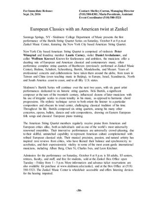For Immediate Release: Contact: Shelley Curran, Managing Director
Sept. 24, 2016 (518) 580-8381; Maria Possidente, Assistant
Event Coordinator (518) 580-5321
-30-
European Classics with an American twist at Zankel
Saratoga Springs, NY - Skidmore College Department of Music presents the first
performance of the Bartók String Quartet Series on Saturday, October 8 at 8 p.m.at
Zankel Music Center, featuring the New York City based American String Quartet.
New York City based American String Quartet is comprised of violinists Peter
Winograd and founding member Laurie Carney, violist Daniel Avshalamov, and
cellist Wolfram Koessel. Known for fearlessness and ambition, the musicians offer a
dazzling mix of European and American classical and contemporary music, often
performing complete string quartets of Beethoven (previously performed at Zankel Music
Center), Brahms, Schubert, Schoenberg, Bartók, Mendelssohn, and Mozart. Years of
professional concerts and collaborations have taken them around the globe, from tours in
Taiwan and China (even teaching music in Beijing), to Europe, Israel, Scandinavia, North
and South America coast to coast, and to all fifty U.S. states.
Skidmore’s Bartók Series will continue over the next two years, with six guest artist
performances dedicated to six historic string quartets. Béla Bartók, a significant
composer at the turn of the twentieth century, influenced dozens of later musicians with
his use of irregular scales to create tonality in his music, as opposed to harmonic chord
progressions. His stylistic technique serves to both orient the listener to a particular
composition and obscure its tonal center, challenging classical tradition of his time.
Throughout his life, Bartók composed six string quartets, among his many other
concertos, operas, ballets, dances and solo compositions, drawing on Eastern European
folk songs and classical European piano training.
The American String Quartet members regularly receive praise from American and
European critics alike, both as individuals and as one of the world’s most universally
renowned ensembles. Their innovative performances are universally crowd-pleasing, due
to their skillful, unmatched capability to represent American culture complemented with
refined European classical style. Their musical precision, passion, and natural artistry has
inspired rave reviews from critics, who have likened their balance and synchronicity to
acrobatics, and their expressionistic vitality to some of the most avant-garde international
musicians, including Alban Berg, Chen Yi, Charles Ives, and Leon Kirchner.
Admission for the performance on Saturday, October 8 at 8 p.m. is $8 adults, $5 seniors,
retirees, faculty, and staff; and free for students, sold at the Zankel Box Office open
Tuesday - Friday from 1 - 5 p.m. More information and advance ticket reservations are
also available for purchase at www.skidmore.edu/zankel, and at the Box Office at (518)
580-5321. The Zankel Music Center is wheelchair accessible and offers listening devices
for the hearing impaired.
 