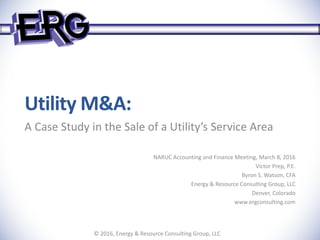 Utility M&A:
A Case Study in the Sale of a Utility’s Service Area
NARUC Accounting and Finance Meeting, March 8, 2016
Victor Prep, P.E.
Byron S. Watson, CFA
Energy & Resource Consulting Group, LLC
Denver, Colorado
www.ergconsulting.com
© 2016, Energy & Resource Consulting Group, LLC
 