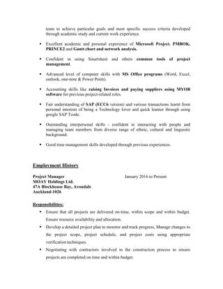 team to achieve particular goals and meet specific success criteria developed
through academic study and current work experience.
 Excellent academic and personal experience of Microsoft Project, PMBOK,
PRINCE2 and Gantt chart and network analysis.
 Confident in using Smartsheet and others common tools of project
management.
 Advanced level of computer skills with MS Office programs (Word, Excel,
outlook, one-note & Power Point).
 Accounting skills like raising Invoices and paying suppliers using MYOB
software for previous project-related roles.
 Fair understanding of SAP (ECC6 version) and various transactions learnt from
personal interests of being a Technology lover and quick learner through using
google SAP Tcode.
 Outstanding interpersonal skills - confident in interacting with people and
managing team members from diverse range of ethnic, cultural and linguistic
background.
 Good time management skills developed through previous experiences.
Employment History
Project Manager January 2016 to Present
MOAY Holdings Ltd.
47A Blockhouse Bay, Avondale
Auckland-1026
Responsibilities:
 Ensure that all projects are delivered on-time, within scope and within budget.
Ensure resource availability and allocation.
 Develop a detailed project plan to monitor and track progress, Manage changes to
the project scope, project schedule, and project costs using appropriate
verification techniques.
 Negotiating with contractors involved in the construction process to ensure
projects are completed on time and within budget.
 