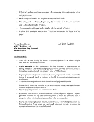  Effectively and accurately communicate relevant project information to the client
and project team.
 Overseeing the standard and progress of subcontractors' work.
 Consulting with Architects, Engineering Professionals and other professionals,
and Technical and Trades Workers.
 Communicating with local authorities for all relevant task of project.
 Review field inspection reports from Consultants throughout the lifecycle of the
project.
Project Coordinator July 2015- Dec 2015
MOAY Holdings Ltd.
47A Blockhouse Bay, Avondale
Auckland-1026
Responsibilities:
 Assist the PM in the drafting and issuance of project proposals, RFP’s, tenders, budgets,
cash flows and preliminary schedules
 Paying Creditors like Auckland Council, Auckland Transport, all subcontractors and
raising invoices to Clients like other property developers, property renovators (who used
to purchase materials through our company) using MYOB software.
 Engaging contact with potential customers, discussing requirements over the phone and if
interest is expressed, travel to customer to be able to ascertain construction project
requirements.
 Attend client meetings and assist with determination of project requirements
 Ensure that all paperwork, including survey reports, quotes, contracts and addendums are
accurate and properly filed and indexed.
 Prepare project organization and communication charts
 Coordinate with architects, construction teams, roofing engineers, suppliers, logistics
providers, customer and any other interested parties to ensure that contracted work is
completed in line with timeframes, costs and any other terms agreed to.
 Source and arrange replacement material, sub contractors, construction professionals and
logistical services if any issues are experienced with usual providers to ensure that
contracts with customers are properly honored.
 