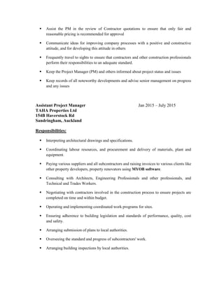  Assist the PM in the review of Contractor quotations to ensure that only fair and
reasonable pricing is recommended for approval
 Communicate ideas for improving company processes with a positive and constructive
attitude, and for developing this attitude in others
 Frequently travel to sights to ensure that contractors and other construction professionals
perform their responsibilities to an adequate standard.
 Keep the Project Manager (PM) and others informed about project status and issues
 Keep records of all noteworthy developments and advise senior management on progress
and any issues
Assistant Project Manager Jan 2015 – July 2015
TAHA Properties Ltd
154B Haverstock Rd
Sandringham, Auckland
Responsibilities:
 Interpreting architectural drawings and specifications.
 Coordinating labour resources, and procurement and delivery of materials, plant and
equipment.
 Paying various suppliers and all subcontractors and raising invoices to various clients like
other property developers, property renovators using MYOB software.
 Consulting with Architects, Engineering Professionals and other professionals, and
Technical and Trades Workers.
 Negotiating with contractors involved in the construction process to ensure projects are
completed on time and within budget.
 Operating and implementing coordinated work programs for sites.
 Ensuring adherence to building legislation and standards of performance, quality, cost
and safety.
 Arranging submission of plans to local authorities.
 Overseeing the standard and progress of subcontractors' work.
 Arranging building inspections by local authorities.
 