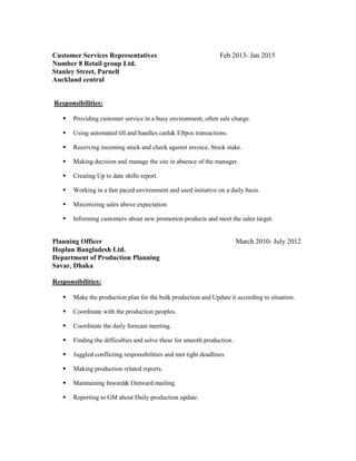 Customer Services Representatives Feb 2013- Jan 2015
Number 8 Retail group Ltd. (Caltex)
Stanley Street, Parnell
Auckland central
Responsibilities:
 Providing customer service in a busy environment, often sale charge.
 Using automated till and handles cash& Eftpos transactions.
 Receiving incoming stock and check against invoice, Stock stake.
 Making decision and manage the site in absence of the manager.
 Creating Up to date shifts report.
 Working in a fast paced environment and used initiative on a daily basis.
 Maximizing sales above expectation
 Informing customers about new promotion products and meet the sales target.
Planning Officer March 2010- July 2012
Hoplun Bangladesh Ltd.
Department of Production Planning
Savar, Dhaka
Responsibilities:
 Make the production plan for the bulk production and Update it according to situation.
 Coordinate with the production peoples.
 Coordinate the daily forecast meeting.
 Finding the difficulties and solve these for smooth production.
 Juggled conflicting responsibilities and met tight deadlines.
 Making production related reports.
 Maintaining Inward& Outward mailing.
 Reporting to GM about Daily production update.
 