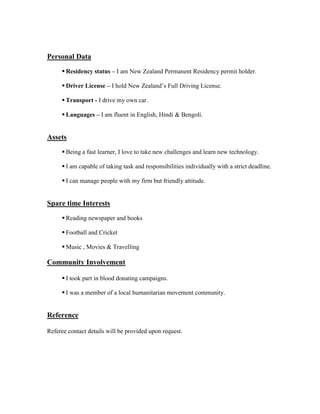 Personal Data
 Residency status – I am New Zealand Permanent Residency permit holder.
 Driver License – I hold New Zealand’s Full Driving License.
 Transport - I drive my own car.
 Languages – I am fluent in English, Hindi & Bengoli.
Assets
 Being a fast learner, I love to take new challenges and learn new technology.
 I am capable of taking task and responsibilities individually with a strict deadline.
 I can manage people with my firm but friendly attitude.
Spare time Interests
 Reading newspaper and books
 Football and Cricket
 Music , Movies & Travelling
Community Involvement
 I took part in blood donating campaigns.
 I was a member of a local humanitarian movement community.
Reference
Referee contact details will be provided upon request.
 