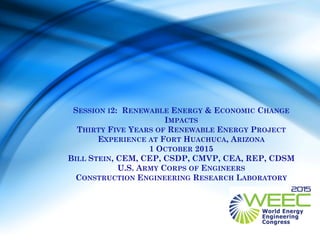 SESSION I2: RENEWABLE ENERGY & ECONOMIC CHANGE
IMPACTS
THIRTY FIVE YEARS OF RENEWABLE ENERGY PROJECT
EXPERIENCE AT FORT HUACHUCA, ARIZONA
1 OCTOBER 2015
BILL STEIN, CEM, CEP, CSDP, CMVP, CEA, REP, CDSM
U.S. ARMY CORPS OF ENGINEERS
CONSTRUCTION ENGINEERING RESEARCH LABORATORY
 