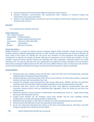 • Good in Designing SSIS Framework for different Integration service Projects.
• Excellent analytical, communication and interpersonal skills. Proficient in technical writing and
presentations and a good team player.
• Ability to work independently or as part of a team to accomplish critical business objectives and to make
decisions under pressure.
Education
B.sc computers from Kakatiya University .
Project Experience
Title : Oregon Insurance
Organization : NuWare Systems
Client : Oregon Health Authority (U.S.A)
Environment : SQL Server 2012, SSIS ,SSRS
Role : BI Developer
Duration : 2014 Dec to Till Date
Project Description : -
Oregon Insurance is a Project for Health Insurance Company Oregon Health Authority. Oregon Insurance having
Provider network in different geographical locations in USA. Providers are giving health care services to Members of
Vista. Goals of this project are identify the risk of the care members on total population and providing care
management to improve the Quality of Health. Reducing the investment cost for health plan providers on care
members. Improved clinical decision making and reporting with data integration. Improving patient care while
reducing costs” can help you discover how your organization can experience clinical, operations and cost benefits.
Data will be exchanged in different formats like XML, CSV, Excel. Offline Members data is in SQL Express DB. All these
sources data Integrated and loaded into Oregon Insurance Warehouse System for reports and Analysis.
Responsibilities:
• Extracting data from multiple sources like flat files, oracle, and SQL server and transforming, cleansing,
validating data and loading into final Destination.
• Designed packages Using Control Flow Tasks like For Loop Container, For Each Loop Container, Sequential
Container, Execute SQL Task and Data Flow Task.
• Creating ETL packages using Heterogeneous data sources (SQL Server, ORACLE, Flat files etc) and then
loaded the data into destination tables by performing different kinds of transformations using SSIS.
• Extracted data from sources and transformed the data using different transformations like data
conversion, derived columns, look up, Conditional Split, Aggregate, Union all, merge join and multi cast
transformation.
• Extensively working in Data Extraction Transformation and loading from source to target system using
SQL Server 2012 Integration Services
• Created Event Handlers for the Packages Using Event Handler Tab for Error Handling Created
Configurations to change the package properties dynamically.
• Maintained log information in SQL table to tracking Errors and recording package execution status.
• Worked closely with DBA team to tune the performance of the Database.
• As per the requirement developed the reports in the form of Cascading Reports, Drill Down, and Drill
Through using SQL Server Reporting Services (SSRS).
Title : Claims Administrator (Health Care Insurance)
2 | P a g e
 