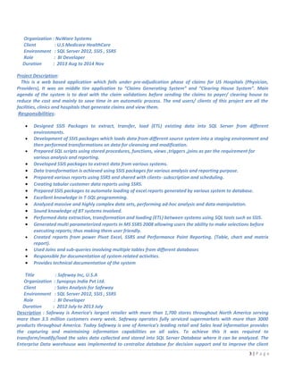Organization : NuWare Systems
Client : U.S Medicare HealthCare
Environment : SQL Server 2012, SSIS , SSRS
Role : BI Developer
Duration : 2013 Aug to 2014 Nov
Project Description:
This is a web based application which falls under pre-adjudication phase of claims for US Hospitals (Physician,
Providers), It was an middle tire application to “Claims Generating System” and “Clearing House System”. Main
agenda of the system is to deal with the claim validations before sending the claims to payer/ clearing house to
reduce the cost and mainly to save time in an automatic process. The end users/ clients of this project are all the
facilities, clinics and hospitals that generate claims and view them.
Responsibilities:
• Designed SSIS Packages to extract, transfer, load (ETL) existing data into SQL Server from different
environments.
• Development of SSIS packages which loads data from different source system into a staging environment and
then performed transformations on data for cleansing and modification.
• Prepared SQL scripts using stored procedures, functions, views ,triggers ,joins as per the requirement for
various analysis and reporting.
• Developed SSIS packages to extract data from various systems.
• Data transformation is achieved using SSIS packages for various analysis and reporting purpose.
• Prepared various reports using SSRS and shared with clients- subscription and scheduling.
• Creating tabular customer data reports using SSRS.
• Prepared SSIS packages to automate loading of excel reports generated by various system to database.
• Excellent knowledge in T-SQL programming.
• Analyzed massive and highly complex data sets, performing ad-hoc analysis and data manipulation.
• Sound knowledge of BT systems involved.
• Performed data extraction, transformation and loading (ETL) between systems using SQL tools such as SSIS.
• Generated multi parameterized reports in MS SSRS 2008 allowing users the ability to make selections before
executing reports; thus making them user friendly.
• Created reports from power Pivot Excel, SSRS and Performance Point Reporting. (Table, chart and matrix
report).
• Used Joins and sub-queries involving multiple tables from different databases
• Responsible for documentation of system related activities.
• Provides technical documentation of the system
Title : Safeway Inc, U.S.A
Organization : Synopsys India Pvt Ltd.
Client : Sales Analysis for Safeway
Environment : SQL Server 2012, SSIS , SSRS
Role : BI Developer
Duration : 2012 July to 2013 July
Description : Safeway is America’s largest retailer with more than 1,700 stores throughout North America serving
more than 3.5 million customers every week. Safeway operates fully serviced supermarkets with more than 3000
products throughout America. Today Safeway is one of America’s leading retail and Sales lead information provides
the capturing and maintaining information capabilities on all sales. To achieve this it was required to
transform/modify/load the sales data collected and stored into SQL Server Database where it can be analyzed. The
Enterprise Data warehouse was implemented to centralize database for decision support and to improve the client
3 | P a g e
 