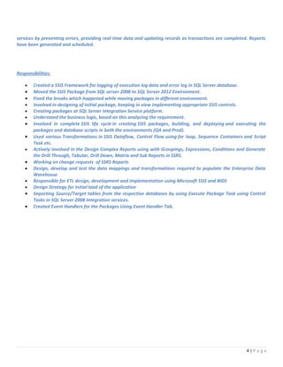 services by preventing errors, providing real-time data and updating records as transactions are completed. Reports
have been generated and scheduled.
Responsibilities:
• Created a SSIS Framework for logging of execution log data and error log in SQL Server database.
• Moved the SSIS Package from SQL server 2008 to SQL Server 2012 Environment.
• Fixed the breaks which happened while moving packages in different environment.
• Involved in designing of initial package, keeping in view implementing appropriate SSIS controls.
• Creating packages at SQL Server Integration Service platform.
• Understand the business logic, based on this analyzing the requirement.
• Involved in complete SSIS life cycle in creating SSIS packages, building, and deploying and executing the
packages and database scripts in both the environments (QA and Prod).
• Used various Transformations in SSIS Dataflow, Control Flow using for loop, Sequence Containers and Script
Task etc.
• Actively involved in the Design Complex Reports using with Groupings, Expressions, Conditions and Generate
the Drill Through, Tabular, Drill Down, Matrix and Sub Reports in SSRS.
• Working on change requests of SSRS Reports
• Design, develop and test the data mappings and transformations required to populate the Enterprise Data
Warehouse
• Responsible for ETL design, development and implementation using Microsoft SSIS and BIDS
• Design Strategy for initial load of the application
• Importing Source/Target tables from the respective databases by using Execute Package Task using Control
Tasks in SQL Server 2008 Integration services.
• Created Event Handlers for the Packages Using Event Handler Tab.
4 | P a g e
 