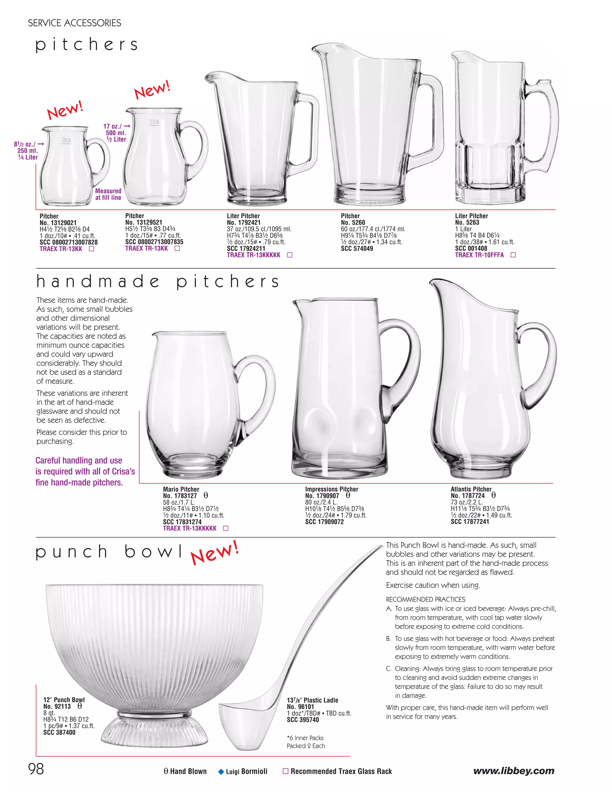 Liter Pitcher
No. 5263
1 Liter
H85⁄8 T4 B4 D61⁄4
1 doz./38# ▪ 1.61 cu.ft.
SCC 001408
TRAEX TR-10FFFA ▫
98
SERVICE ACCESSORIES
p i t c h e r s
www.libbey.comθ Hand Blown ¥ Luigi Bormioli ▫ Recommended Traex Glass Rack
Mario Pitcher
No. 1783127 θ
58 oz./1.7 L.
H83⁄4 T41⁄4 B31⁄2 D71⁄2
1⁄2 doz./11# ▪ 1.10 cu.ft.
SCC 17831274
TRAEX TR-13KKKKK ▫
Pitcher
No. 5260
60 oz./177.4 cl./1774 ml.
H91⁄4 T53⁄4 B41⁄8 D77⁄8
1⁄2 doz./27# ▪ 1.34 cu.ft.
SCC 574049
Impressions Pitcher
No. 1790907 θ
80 oz./2.4 L.
H101⁄8 T41⁄2 B55⁄8 D73⁄8
1⁄2 doz./24# ▪ 1.79 cu.ft.
SCC 17909072
Atlantis Pitcher
No. 1787724 θ
73 oz./2.2 L.
H111⁄8 T53⁄4 B31⁄2 D73⁄4
1⁄2 doz./22# ▪ 1.49 cu.ft.
SCC 17877241
Liter Pitcher
No. 1792421
37 oz./109.5 cl./1095 ml.
H73⁄4 T47⁄8 B31⁄2 D65⁄8
1⁄2 doz./15# ▪ .79 cu.ft.
SCC 17924211
TRAEX TR-13KKKKK ▫
h a n d m a d e p i t c h e r s
Pitcher
No. 13129521
H51⁄2 T33⁄8 B3 D43⁄4
1 doz./15# ▪ .77 cu.ft.
SCC 08002713007835
TRAEX TR-13KK ▫
Pitcher
No. 13129021
H41⁄2 T25⁄8 B23⁄8 D4
1 doz./10# ▪ .41 cu.ft.
SCC 08002713007828
TRAEX TR-13KK ▫
p u n c h b o w l
12" Punch Bowl
No. 92113 θ
8 qt.
H83⁄4 T12 B6 D12
1 pc/9# ▪ 1.37 cu.ft.
SCC 387400
This Punch Bowl is hand-made. As such, small
bubbles and other variations may be present.
This is an inherent part of the hand-made process
and should not be regarded as flawed.
Exercise caution when using.
RECOMMENDED PRACTICES
A. To use glass with ice or iced beverage: Always pre-chill,
from room temperature, with cool tap water slowly
before exposing to extreme cold conditions.
B. To use glass with hot beverage or food: Always preheat
slowly from room temperature, with warm water before
exposing to extremely warm conditions.
C. Cleaning: Always bring glass to room temperature prior
to cleaning and avoid sudden extreme changes in
temperature of the glass. Failure to do so may result
in damage.
With proper care, this hand-made item will perform well
in service for many years.
137/8" Plastic Ladle
No. 96101
1 doz*/TBD# ▪ TBD cu.ft.
SCC 395740
*6 Inner Packs
Packed 2 Each
New!
New!
New!
These items are hand-made.
As such, some small bubbles
and other dimensional
variations will be present.
The capacities are noted as
minimum ounce capacities
and could vary upward
considerably. They should
not be used as a standard
of measure.
These variations are inherent
in the art of hand-made
glassware and should not
be seen as defective.
Please consider this prior to
purchasing.
Careful handling and use
is required with all of Crisa’s
fine hand-made pitchers.
17 oz./ ➞
500 ml.
1⁄2 Liter
81/2 oz./ ➞
250 ml.
1⁄4 Liter
Measured
at fill line
08FScat_89-103_ServWareAcc_cen 11/6/08 10:07 AM Page 98
 