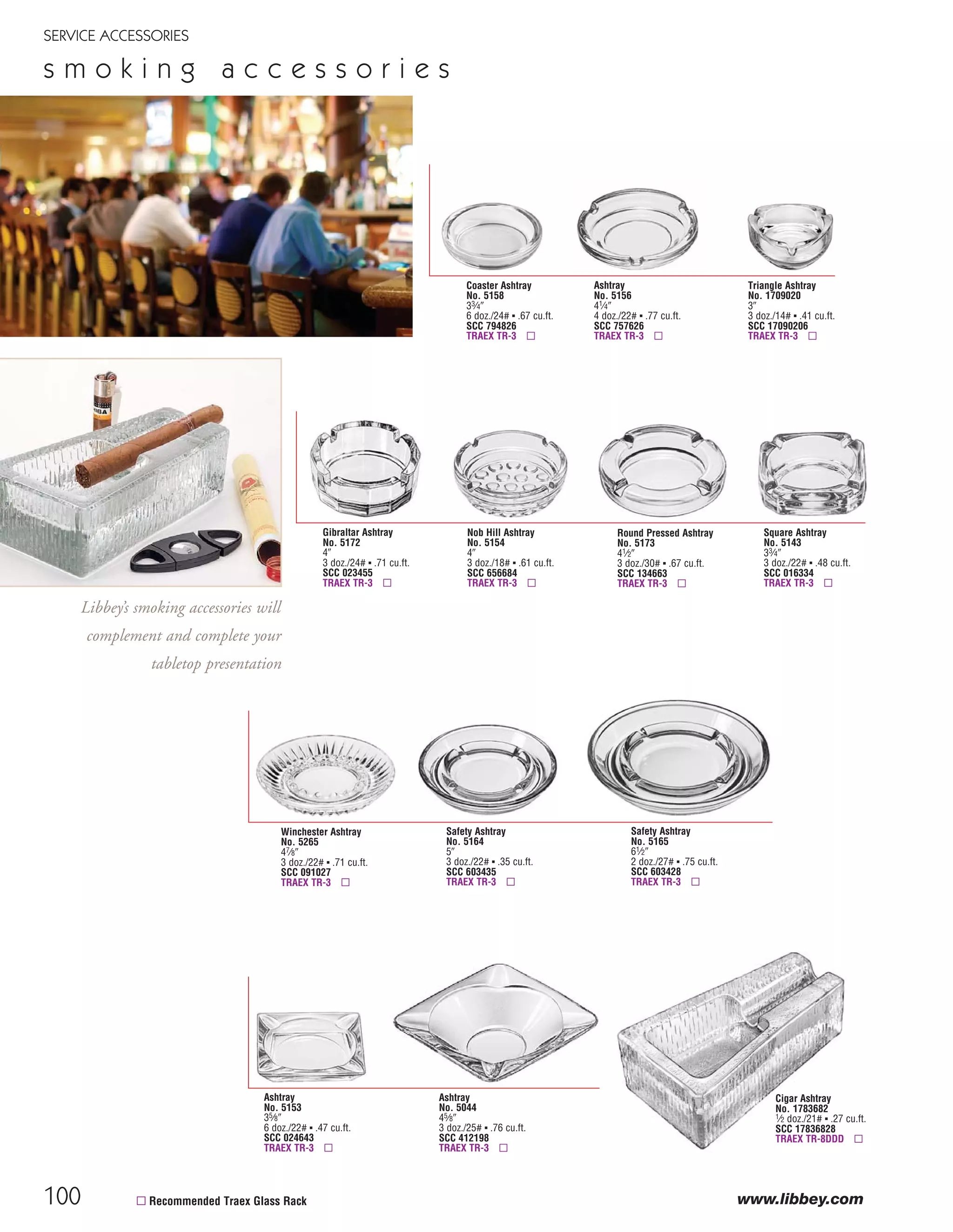 100
SERVICE ACCESSORIES
www.libbey.com
s m o k i n g a c c e s s o r i e s
Cigar Ashtray
No. 1783682
1⁄2 doz./21# ▪ .27 cu.ft.
SCC 17836828
TRAEX TR-8DDD ▫
Gibraltar Ashtray
No. 5172
4"
3 doz./24# ▪ .71 cu.ft.
SCC 023455
TRAEX TR-3 ▫
Winchester Ashtray
No. 5265
47⁄8"
3 doz./22# ▪ .71 cu.ft.
SCC 091027
TRAEX TR-3 ▫
Coaster Ashtray
No. 5158
33⁄4"
6 doz./24# ▪ .67 cu.ft.
SCC 794826
TRAEX TR-3 ▫
Nob Hill Ashtray
No. 5154
4"
3 doz./18# ▪ .61 cu.ft.
SCC 656684
TRAEX TR-3 ▫
Ashtray
No. 5156
41⁄4"
4 doz./22# ▪ .77 cu.ft.
SCC 757626
TRAEX TR-3 ▫
Round Pressed Ashtray
No. 5173
41⁄2"
3 doz./30# ▪ .67 cu.ft.
SCC 134663
TRAEX TR-3 ▫
Safety Ashtray
No. 5165
61⁄2"
2 doz./27# ▪ .75 cu.ft.
SCC 603428
TRAEX TR-3 ▫
Square Ashtray
No. 5143
33⁄4"
3 doz./22# ▪ .48 cu.ft.
SCC 016334
TRAEX TR-3 ▫
Ashtray
No. 5153
35⁄8"
6 doz./22# ▪ .47 cu.ft.
SCC 024643
TRAEX TR-3 ▫
Ashtray
No. 5044
45⁄8"
3 doz./25# ▪ .76 cu.ft.
SCC 412198
TRAEX TR-3 ▫
Triangle Ashtray
No. 1709020
3"
3 doz./14# ▪ .41 cu.ft.
SCC 17090206
TRAEX TR-3 ▫
Safety Ashtray
No. 5164
5"
3 doz./22# ▪ .35 cu.ft.
SCC 603435
TRAEX TR-3 ▫
Libbey’s smoking accessories will
complement and complete your
tabletop presentation
▫ Recommended Traex Glass Rack
08FScat_89-103_ServWareAcc_cen 11/6/08 10:08 AM Page 100
 