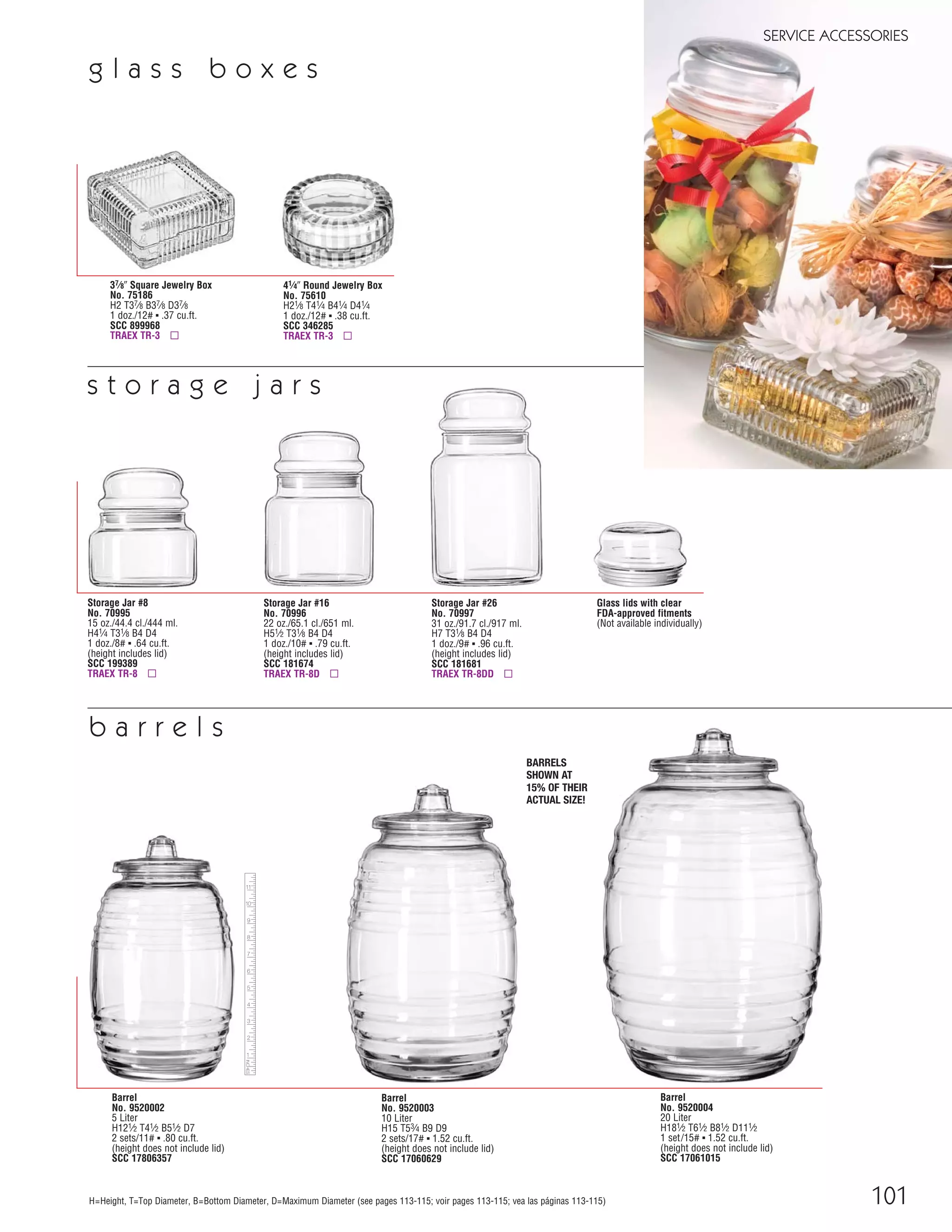 Barrel
No. 9520004
20 Liter
H181⁄2 T61⁄2 B81⁄2 D111⁄2
1 set/15# ▪ 1.52 cu.ft.
(height does not include lid)
SCC 17061015
Barrel
No. 9520003
10 Liter
H15 T53⁄4 B9 D9
2 sets/17# ▪ 1.52 cu.ft.
(height does not include lid)
SCC 17060629
101
SERVICE ACCESSORIES
H=Height, T=Top Diameter, B=Bottom Diameter, D=Maximum Diameter (see pages 113-115; voir pages 113-115; vea las páginas 113-115)
Storage Jar #26
No. 70997
31 oz./91.7 cl./917 ml.
H7 T31⁄8 B4 D4
1 doz./9# ▪ .96 cu.ft.
(height includes lid)
SCC 181681
TRAEX TR-8DD ▫
Barrel
No. 9520002
5 Liter
H121⁄2 T41⁄2 B51⁄2 D7
2 sets/11# ▪ .80 cu.ft.
(height does not include lid)
SCC 17806357
b a r r e l s
Glass lids with clear
FDA-approved fitments
(Not available individually)
Storage Jar #8
No. 70995
15 oz./44.4 cl./444 ml.
H41⁄4 T31⁄8 B4 D4
1 doz./8# ▪ .64 cu.ft.
(height includes lid)
SCC 199389
TRAEX TR-8 ▫
Storage Jar #16
No. 70996
22 oz./65.1 cl./651 ml.
H51⁄2 T31⁄8 B4 D4
1 doz./10# ▪ .79 cu.ft.
(height includes lid)
SCC 181674
TRAEX TR-8D ▫
s t o r a g e j a r s
BARRELS
SHOWN AT
15% OF THEIR
ACTUAL SIZE!
37⁄8" Square Jewelry Box
No. 75186
H2 T37⁄8 B37⁄8 D37⁄8
1 doz./12# ▪ .37 cu.ft.
SCC 899968
TRAEX TR-3 ▫
g l a s s b o x e s
41⁄4" Round Jewelry Box
No. 75610
H21⁄8 T41⁄4 B41⁄4 D41⁄4
1 doz./12# ▪ .38 cu.ft.
SCC 346285
TRAEX TR-3 ▫
08FScat_89-103_ServWareAcc_cen 11/6/08 10:08 AM Page 101
 