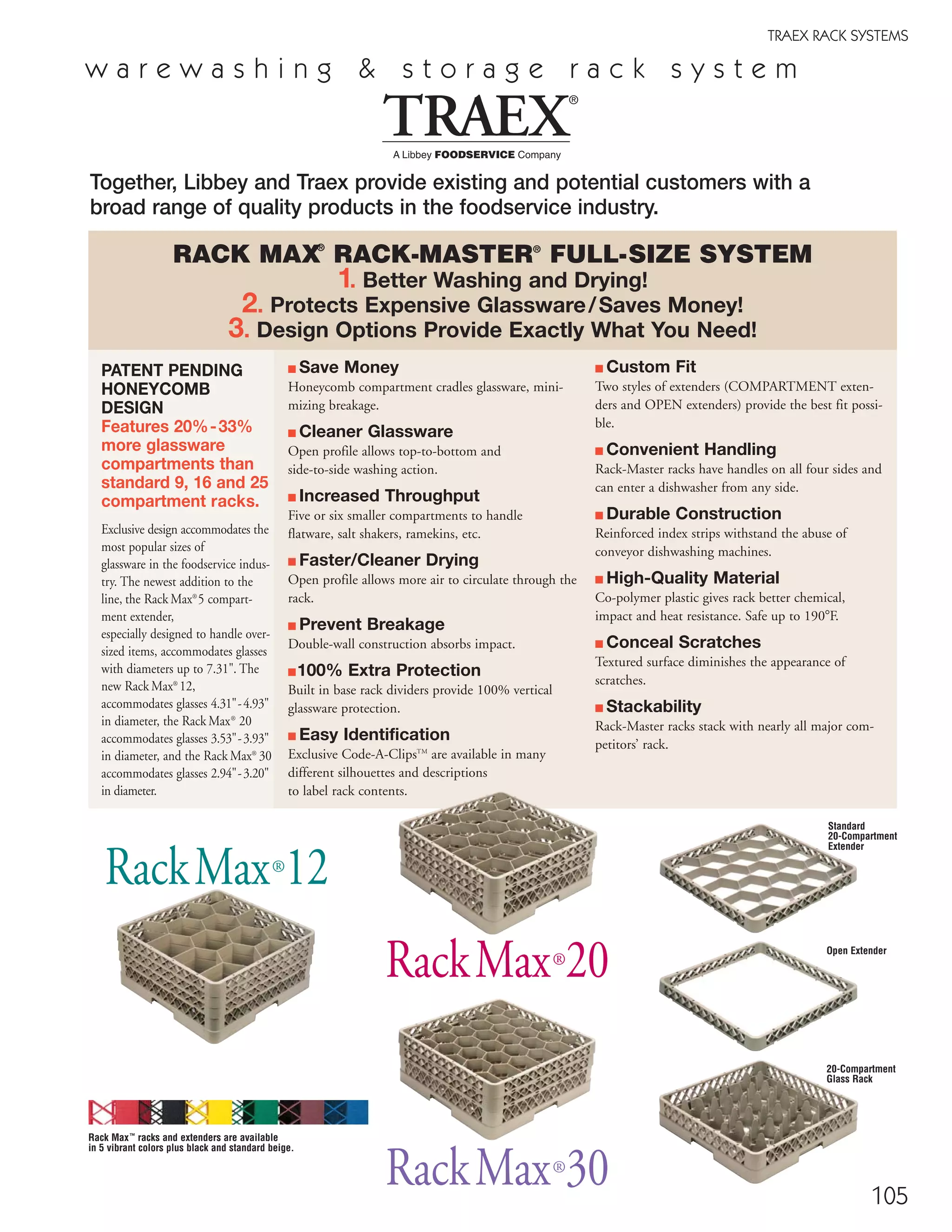 105
■ Save Money
Honeycomb compartment cradles glassware, mini-
mizing breakage.
■ Cleaner Glassware
Open profile allows top-to-bottom and
side-to-side washing action.
■ Increased Throughput
Five or six smaller compartments to handle
flatware, salt shakers, ramekins, etc.
■ Faster/Cleaner Drying
Open profile allows more air to circulate through the
rack.
■ Prevent Breakage
Double-wall construction absorbs impact.
■100% Extra Protection
Built in base rack dividers provide 100% vertical
glassware protection.
■ Easy Identification
Exclusive Code-A-ClipsTM
are available in many
different silhouettes and descriptions
to label rack contents.
■ Custom Fit
Two styles of extenders (COMPARTMENT exten-
ders and OPEN extenders) provide the best fit possi-
ble.
■ Convenient Handling
Rack-Master racks have handles on all four sides and
can enter a dishwasher from any side.
■ Durable Construction
Reinforced index strips withstand the abuse of
conveyor dishwashing machines.
■ High-Quality Material
Co-polymer plastic gives rack better chemical,
impact and heat resistance. Safe up to 190ЊF.
■ Conceal Scratches
Textured surface diminishes the appearance of
scratches.
■ Stackability
Rack-Master racks stack with nearly all major com-
petitors’ rack.
Together, Libbey and Traex provide existing and potential customers with a
broad range of quality products in the foodservice industry.
RACK MAX®
RACK-MASTER®
FULL-SIZE SYSTEM
1. Better Washing and Drying!
2. Protects Expensive Glassware/Saves Money!
3. Design Options Provide Exactly What You Need!
PATENT PENDING
HONEYCOMB
DESIGN
Features 20%-33%
more glassware
compartments than
standard 9, 16 and 25
compartment racks.
Exclusive design accommodates the
most popular sizes of
glassware in the foodservice indus-
try. The newest addition to the
line, the Rack Max®
5 compart-
ment extender,
especially designed to handle over-
sized items, accommodates glasses
with diameters up to 7.31". The
new Rack Max®
12,
accommodates glasses 4.31"-4.93"
in diameter, the Rack Max®
20
accommodates glasses 3.53"-3.93"
in diameter, and the Rack Max®
30
accommodates glasses 2.94"-3.20"
in diameter.
RackMax®
12
RackMax®
20
Standard
20-Compartment
Extender
Open Extender
RackMax®
30
20-Compartment
Glass Rack
Rack Max™
racks and extenders are available
in 5 vibrant colors plus black and standard beige.
w a r e w a s h i n g & s t o r a g e r a c k s y s t e m
TRAEX RACK SYSTEMS
08FScat_104-115_Merch_Cod_cen 11/6/08 10:12 AM Page 105
 