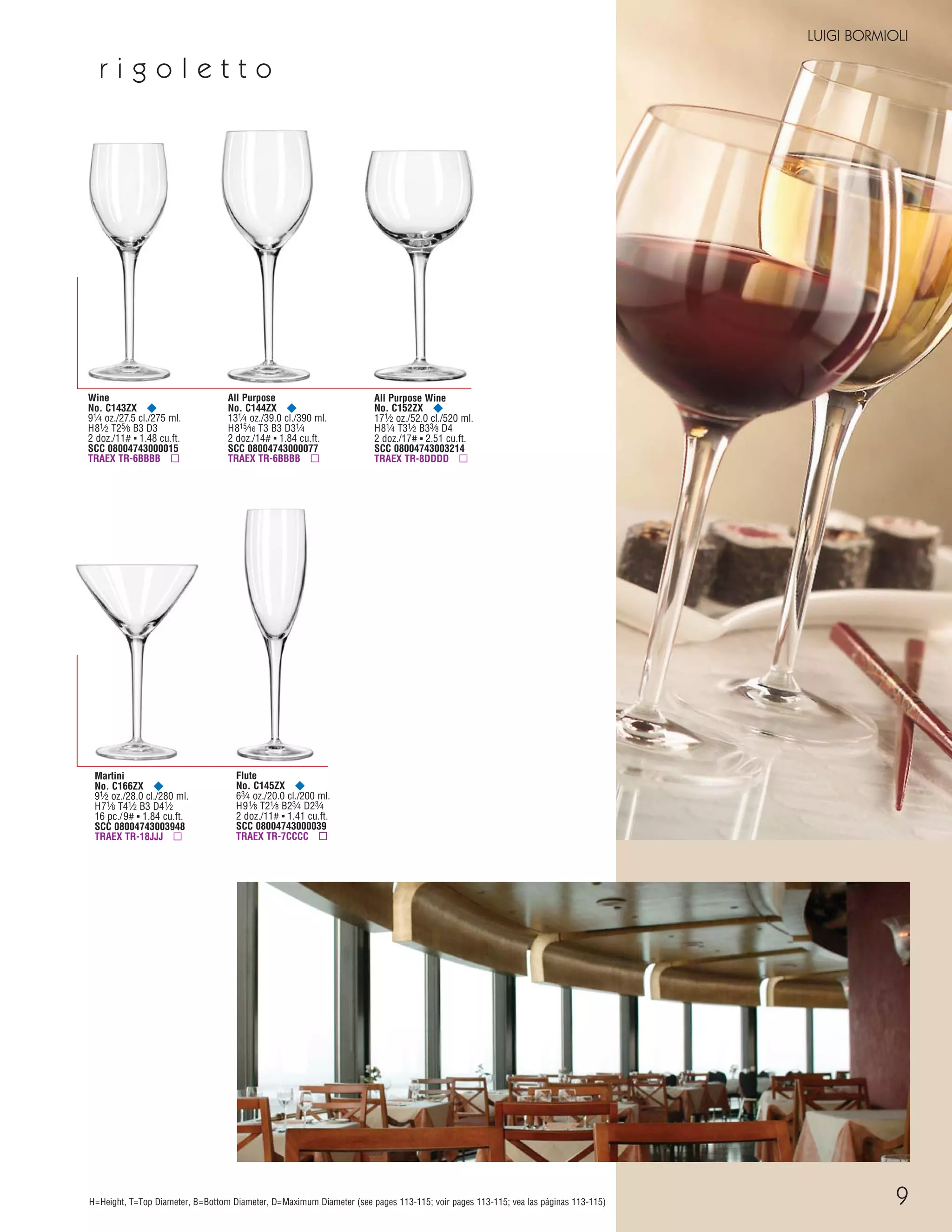 LUIGI BORMIOLI
H=Height, T=Top Diameter, B=Bottom Diameter, D=Maximum Diameter (see pages 113-115; voir pages 113-115; vea las páginas 113-115)
Wine
No. C143ZX ¥
91⁄4 oz./27.5 cl./275 ml.
H81⁄2 T25⁄8 B3 D3
2 doz./11# ▪ 1.48 cu.ft.
SCC 08004743000015
TRAEX TR-6BBBB ▫
All Purpose
No. C144ZX ¥
131⁄4 oz./39.0 cl./390 ml.
H815⁄16 T3 B3 D31⁄4
2 doz./14# ▪ 1.84 cu.ft.
SCC 08004743000077
TRAEX TR-6BBBB ▫
Flute
No. C145ZX ¥
63⁄4 oz./20.0 cl./200 ml.
H91⁄8 T21⁄8 B23⁄4 D23⁄4
2 doz./11# ▪ 1.41 cu.ft.
SCC 08004743000039
TRAEX TR-7CCCC ▫
Martini
No. C166ZX ¥
91⁄2 oz./28.0 cl./280 ml.
H71⁄8 T41⁄2 B3 D41⁄2
16 pc./9# ▪ 1.84 cu.ft.
SCC 08004743003948
TRAEX TR-18JJJ ▫
All Purpose Wine
No. C152ZX ¥
171⁄2 oz./52.0 cl./520 ml.
H81⁄4 T31⁄2 B33⁄8 D4
2 doz./17# ▪ 2.51 cu.ft.
SCC 08004743003214
TRAEX TR-8DDDD ▫
r i g o l e t t o
9
08FScat_01-12_thruBormioli_cen 11/6/08 7:31 AM Page 9
 