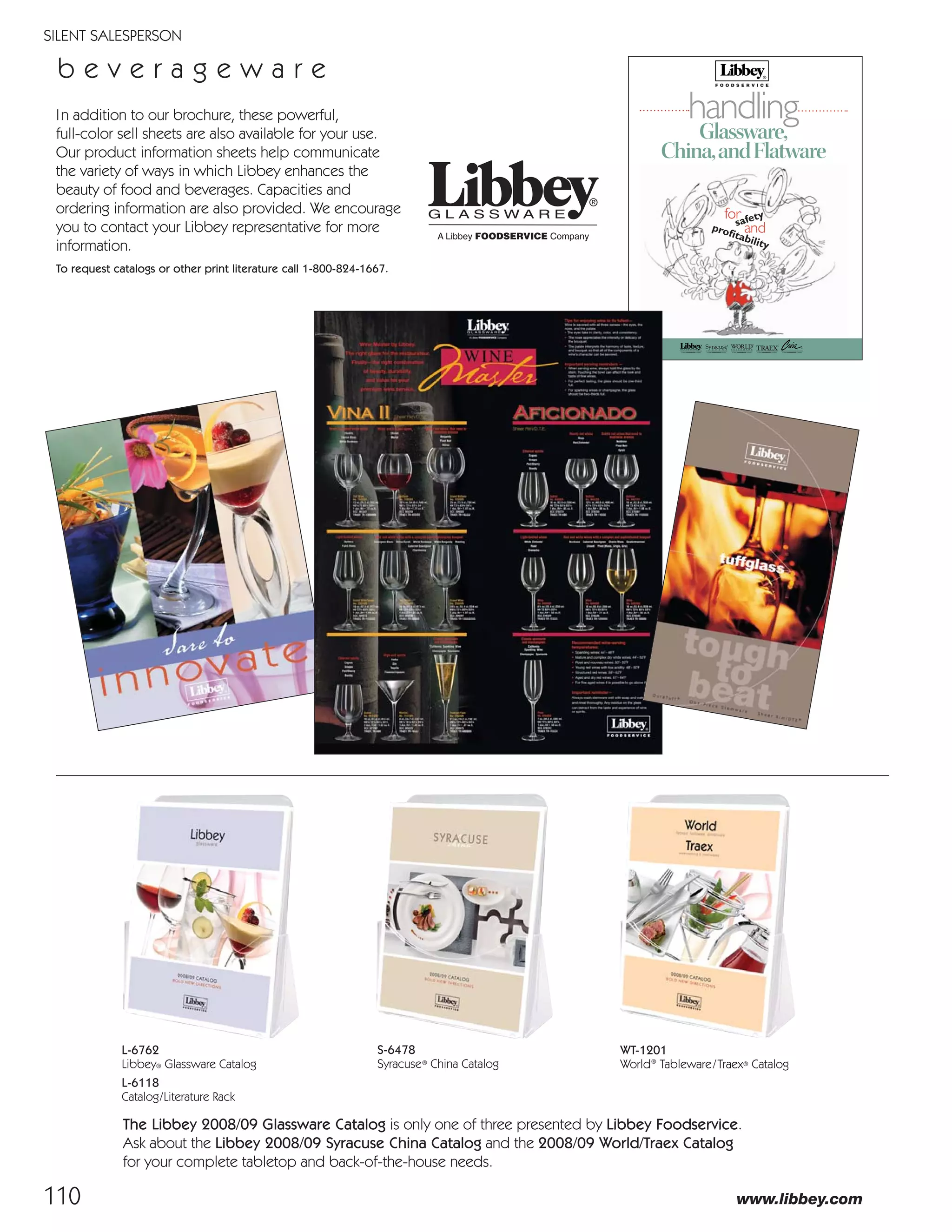 110
SILENT SALESPERSON
www.libbey.com
WT-1201
World®
Tableware/Traex® Catalog
In addition to our brochure, these powerful,
full-color sell sheets are also available for your use.
Our product information sheets help communicate
the variety of ways in which Libbey enhances the
beauty of food and beverages. Capacities and
ordering information are also provided. We encourage
you to contact your Libbey representative for more
information.
To request catalogs or other print literature call 1-800-824-1667.
b e v e r a g e w a r e
safety
proﬁtability
and
for
Glassware,
China,andFlatware
handling
S-6478
Syracuse®
China Catalog
L-6762
Libbey® Glassware Catalog
L-6118
Catalog/Literature Rack
The Libbey 2008/09 Glassware Catalog is only one of three presented by Libbey Foodservice.
Ask about the Libbey 2008/09 Syracuse China Catalog and the 2008/09 World/Traex Catalog
for your complete tabletop and back-of-the-house needs.
08FScat_104-115_Merch_Cod_cen 11/6/08 10:14 AM Page 110
 