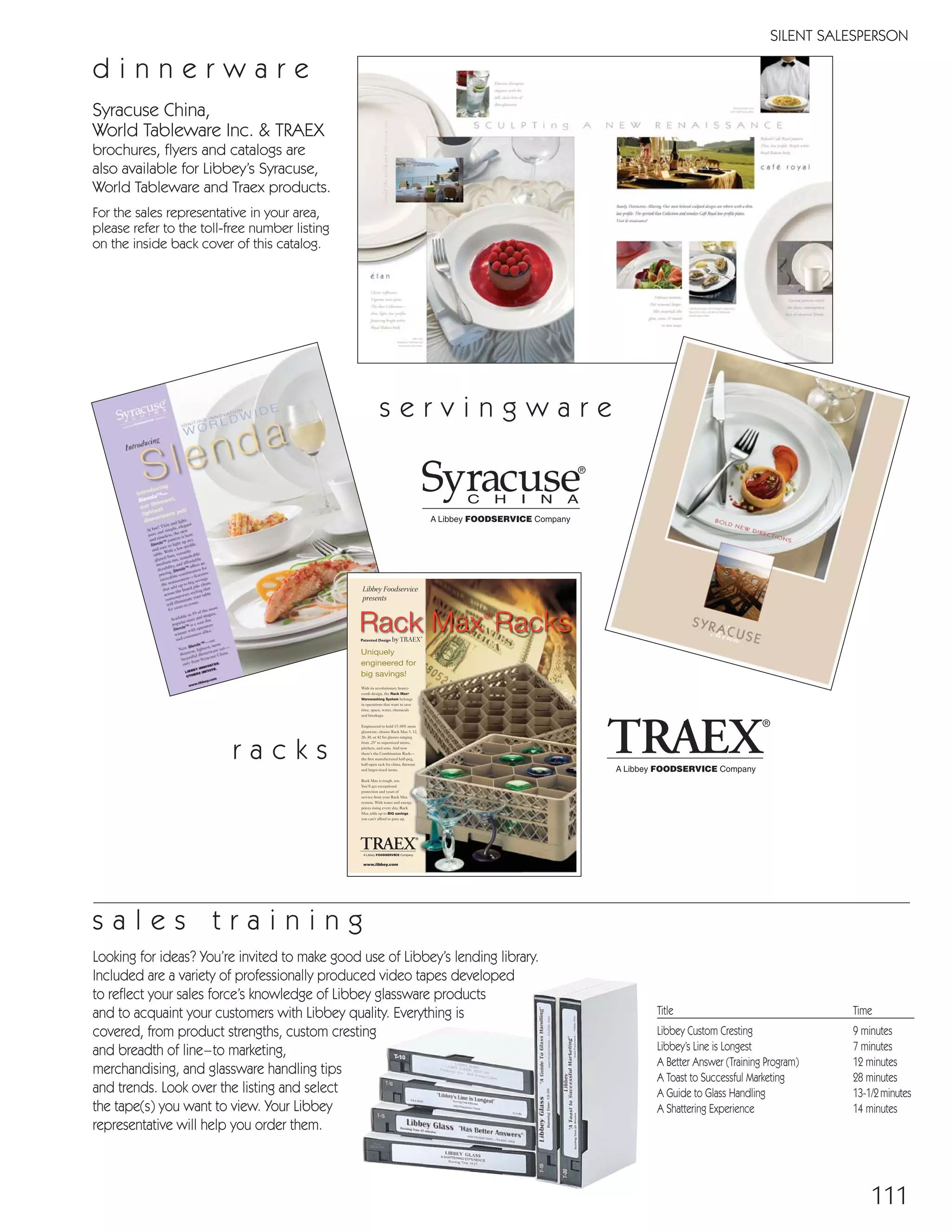 111
SILENT SALESPERSON
Title Time
Libbey Custom Cresting 9 minutes
Libbey’s Line is Longest 7 minutes
A Better Answer (Training Program) 12 minutes
A Toast to Successful Marketing 28 minutes
A Guide to Glass Handling 13-1/2minutes
A Shattering Experience 14 minutes
Looking for ideas? You’re invited to make good use of Libbey’s lending library.
Included are a variety of professionally produced video tapes developed
to reflect your sales force’s knowledge of Libbey glassware products
and to acquaint your customers with Libbey quality. Everything is
covered, from product strengths, custom cresting
and breadth of line–to marketing,
merchandising, and glassware handling tips
and trends. Look over the listing and select
the tape(s) you want to view. Your Libbey
representative will help you order them.
s a l e s t r a i n i n g
Syracuse China,
World Tableware Inc. & TRAEX
brochures, flyers and catalogs are
also available for Libbey’s Syracuse,
World Tableware and Traex products.
For the sales representative in your area,
please refer to the toll-free number listing
on the inside back cover of this catalog.
d i n n e r w a r e
Uniquely
engineered for
big savings!
Libbey Foodservice
presents
www.libbey.com
Rack Max®
Racksby TRAEX®Patented Design
s e r v i n g w a r e
r a c k s
08FScat_104-115_Merch_Cod_cen 11/6/08 10:15 AM Page 111
 