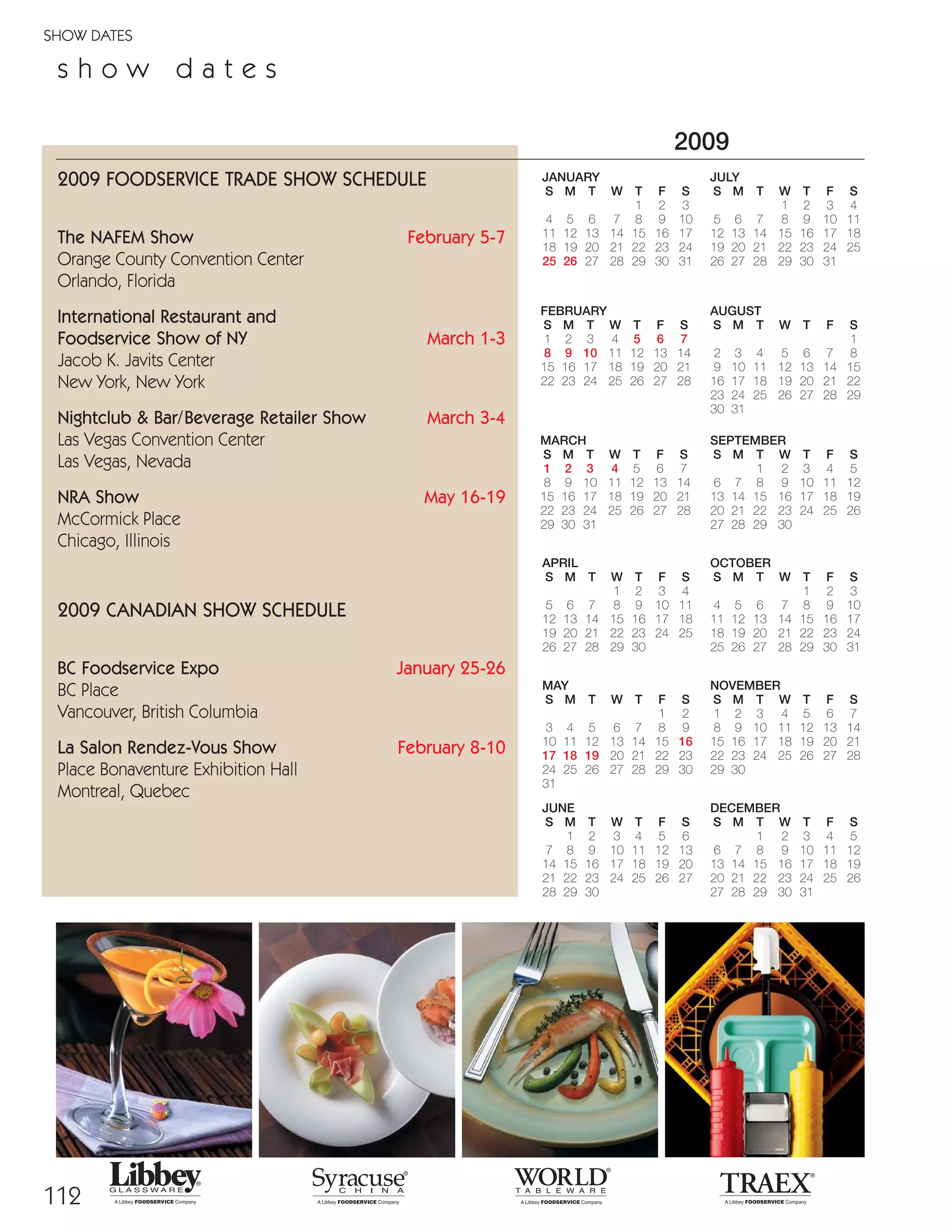 112
SHOW DATES
2009
JANUARY
S M T W T F S
1 2 3
4 5 6 7 8 9 10
11 12 13 14 15 16 17
18 19 20 21 22 23 24
25 26 27 28 29 30 31
FEBRUARY
S M T W T F S
1 2 3 4 5 6 7
8 9 10 11 12 13 14
15 16 17 18 19 20 21
22 23 24 25 26 27 28
MARCH
S M T W T F S
1 2 3 4 5 6 7
8 9 10 11 12 13 14
15 16 17 18 19 20 21
22 23 24 25 26 27 28
29 30 31
APRIL
S M T W T F S
1 2 3 4
5 6 7 8 9 10 11
12 13 14 15 16 17 18
19 20 21 22 23 24 25
26 27 28 29 30
MAY
S M T W T F S
1 2
3 4 5 6 7 8 9
10 11 12 13 14 15 16
17 18 19 20 21 22 23
24 25 26 27 28 29 30
31
JUNE
S M T W T F S
1 2 3 4 5 6
7 8 9 10 11 12 13
14 15 16 17 18 19 20
21 22 23 24 25 26 27
28 29 30
JULY
S M T W T F S
1 2 3 4
5 6 7 8 9 10 11
12 13 14 15 16 17 18
19 20 21 22 23 24 25
26 27 28 29 30 31
AUGUST
S M T W T F S
1
2 3 4 5 6 7 8
9 10 11 12 13 14 15
16 17 18 19 20 21 22
23 24 25 26 27 28 29
30 31
SEPTEMBER
S M T W T F S
1 2 3 4 5
6 7 8 9 10 11 12
13 14 15 16 17 18 19
20 21 22 23 24 25 26
27 28 29 30
OCTOBER
S M T W T F S
1 2 3
4 5 6 7 8 9 10
11 12 13 14 15 16 17
18 19 20 21 22 23 24
25 26 27 28 29 30 31
NOVEMBER
S M T W T F S
1 2 3 4 5 6 7
8 9 10 11 12 13 14
15 16 17 18 19 20 21
22 23 24 25 26 27 28
29 30
DECEMBER
S M T W T F S
1 2 3 4 5
6 7 8 9 10 11 12
13 14 15 16 17 18 19
20 21 22 23 24 25 26
27 28 29 30 31
s h o w d a t e s
2009 FOODSERVICE TRADE SHOW SCHEDULE
The NAFEM Show February 5-7
Orange County Convention Center
Orlando, Florida
International Restaurant and
Foodservice Show of NY March 1-3
Jacob K. Javits Center
New York, New York
Nightclub & Bar/Beverage Retailer Show March 3-4
Las Vegas Convention Center
Las Vegas, Nevada
NRA Show May 16-19
McCormick Place
Chicago, Illinois
2009 CANADIAN SHOW SCHEDULE
BC Foodservice Expo January 25-26
BC Place
Vancouver, British Columbia
La Salon Rendez-Vous Show February 8-10
Place Bonaventure Exhibition Hall
Montreal, Quebec
08FScat_104-115_Merch_Cod_cen 11/6/08 10:16 AM Page 112
 