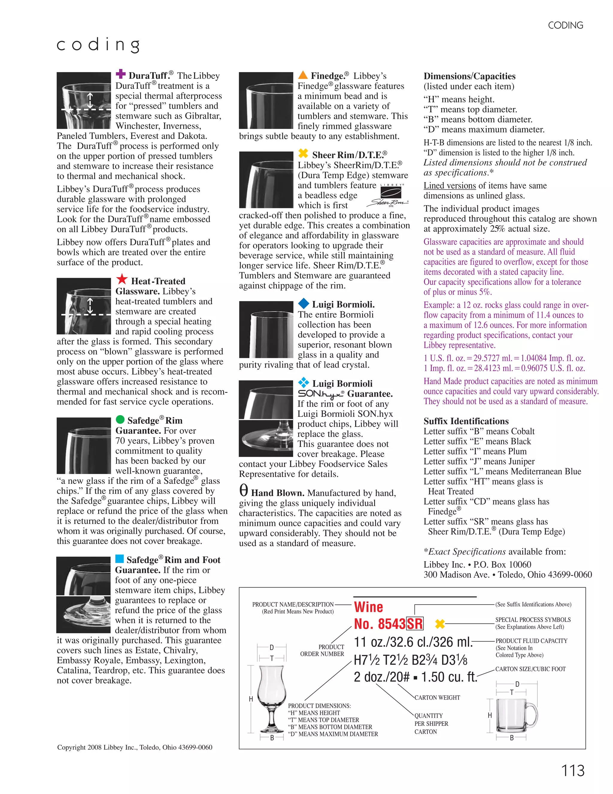 LUIGI BORMIOLI
¥ Luigi Bormioli ▫ Recommended Traex Glass Rack
*Quartino
No. PM696ZX ¥
101⁄4 oz./30.0 cl./300 ml.
H7 T23⁄8 B2 D21⁄2
1 doz./7# ▪ .39 cu.ft.
SCC 08004743017051
TRAEX TR-7CCC ▫
*Quartino
No. PM714ZX ¥
101⁄4 oz./30.0 cl./300 ml.
H61⁄4 T17⁄8 B31⁄4 D31⁄4
1 doz./7# ▪ .60 cu.ft.
SCC 08004743017433
TRAEX TR-6BBB ▫
d e c a n t e r s *Capacity measured at shoulder
*Capacité mesurée à l’épaule
*Capacidad medido al hombro
Champagne
No. C228ZX ¥
61⁄4 oz./18.5 cl./185 ml.
H91⁄4 T21⁄8 B23⁄4 D23⁄4
2 doz./14# ▪ 1.39 cu.ft.
SCC 08004743012261
TRAEX TR-7CCCC ▫
Chardonnay
No. C232ZX ¥
113⁄4 oz./35.0 cl./350 ml.
H83⁄4 T23⁄8 B3 D31⁄4
2 doz./14# ▪ 1.86 cu.ft.
SCC 08004743012308
TRAEX TR-6BBBB ▫
Bordeaux Grand Cru
No. C234ZX ¥
253⁄4 oz./76.0 cl./760 ml.
H9 T31⁄4 B31⁄2 D4
1 doz./11# ▪ 1.54 cu.ft.
SCC 08004743012353
TRAEX TR-8DDDD ▫
Bordeaux
No. C243ZX ¥
161⁄4 oz./48.0 cl./480 ml.
H77⁄8 T23⁄4 B3 D31⁄2
2 doz./13# ▪ 1.73 cu.ft.
SCC 08004743012827
TRAEX TR-6BBB ▫
a c c a d e m i a d e l v i n o
8 113
Refining The
Science & Art
Of Enduring
Crystal Elegance
without lead
■ 105% more resistant to mechanical
shock than other glass*
■ Shows no signs of clouding or
streaking after 4,000 commercial
dishwashing cycles
■ 37.5% more resistant to rim
chipping than other glass*
■ 100% transparent and completely
colorless
■ 98% more flexible and can resist
higher torque than other glass*
*Compared to Luigi Bormioli Non-SON.hyx glass
CODING
✚ DuraTuff.®
TheLibbey
DuraTuff®
treatment is a
special thermal afterprocess
for “pressed” tumblers and
stemware such as Gibraltar,
Winchester, Inverness,
Paneled Tumblers, Everest and Dakota.
The DuraTuff®
process is performed only
on the upper portion of pressed tumblers
and stemware to increase their resistance
to thermal and mechanical shock.
Libbey’s DuraTuff®
process produces
durable glassware with prolonged
service life for the foodservice industry.
Look for the DuraTuff®
name embossed
on all Libbey DuraTuff®
products.
Libbey now offers DuraTuff®
plates and
bowls which are treated over the entire
surface of the product.
★ Heat-Treated
Glassware. Libbey’s
heat-treated tumblers and
stemware are created
through a special heating
and rapid cooling process
after the glass is formed. This secondary
process on “blown” glassware is performed
only on the upper portion of the glass where
most abuse occurs. Libbey’s heat-treated
glassware offers increased resistance to
thermal and mechanical shock and is recom-
mended for fast service cycle operations.
● Safedge®
Rim
Guarantee. For over
70 years, Libbey’s proven
commitment to quality
has been backed by our
well-known guarantee,
“a new glass if the rim of a Safedge®
glass
chips.” If the rim of any glass covered by
the Safedge®
guarantee chips, Libbey will
replace or refund the price of the glass when
it is returned to the dealer/distributor from
whom it was originally purchased. Of course,
this guarantee does not cover breakage.
■ Safedge®
Rim and Foot
Guarantee. If the rim or
foot of any one-piece
stemware item chips, Libbey
guarantees to replace or
refund the price of the glass
when it is returned to the
dealer/distributor from whom
it was originally purchased. This guarantee
covers such lines as Estate, Chivalry,
Embassy Royale, Embassy, Lexington,
Catalina, Teardrop, etc. This guarantee does
not cover breakage.
Wine
No. 8543SR ✖
11 oz./32.6 cl./326 ml.
H71⁄2 T21⁄2 B23⁄4 D31⁄8
2 doz./20# ■ 1.50 cu. ft.
▲ Finedge.® Libbey’s
Finedge®glassware features
a minimum bead and is
available on a variety of
tumblers and stemware. This
finely rimmed glassware
brings subtle beauty to any establishment.
✖ SheerRim/D.T.E.®
Libbey’s SheerRim/D.T.E.®
(Dura Temp Edge) stemware
and tumblers feature
a beadless edge
which is first
cracked-off then polished to produce a fine,
yet durable edge. This creates a combination
of elegance and affordability in glassware
for operators looking to upgrade their
beverage service, while still maintaining
longer service life. Sheer Rim/D.T.E.®
Tumblers and Stemware are guaranteed
against chippage of the rim.
¥ Luigi Bormioli.
The entire Bormioli
collection has been
developed to provide a
superior, resonant blown
glass in a quality and
purity rivaling that of lead crystal.
❖ Luigi Bormioli
Guarantee.
If the rim or foot of any
Luigi Bormioli SON.hyx
product chips, Libbey will
replace the glass.
This guarantee does not
cover breakage. Please
contact your Libbey Foodservice Sales
Representative for details.
θHand Blown. Manufactured by hand,
giving the glass uniquely individual
characteristics. The capacities are noted as
minimum ounce capacities and could vary
upward considerably. They should not be
used as a standard of measure.
Dimensions/Capacities
(listed under each item)
“H” means height.
“T” means top diameter.
“B” means bottom diameter.
“D” means maximum diameter.
H-T-B dimensions are listed to the nearest 1/8 inch.
“D” dimension is listed to the higher 1/8 inch.
Listed dimensions should not be construed
as specifications.*
Lined versions of items have same
dimensions as unlined glass.
The individual product images
reproduced throughout this catalog are shown
at approximately 25% actual size.
Glassware capacities are approximate and should
not be used as a standard of measure. All fluid
capacities are figured to overflow, except for those
items decorated with a stated capacity line.
Our capacity specifications allow for a tolerance
of plus or minus 5%.
Example: a 12 oz. rocks glass could range in over-
flow capacity from a minimum of 11.4 ounces to
a maximum of 12.6 ounces. For more information
regarding product specifications, contact your
Libbey representative.
1 U.S. fl. oz.‫7275.92ס‬ ml.‫48040.1ס‬ Imp. fl. oz.
1 Imp. fl. oz.‫3214.82ס‬ ml.‫57069.0ס‬ U.S. fl. oz.
Hand Made product capacities are noted as minimum
ounce capacities and could vary upward considerably.
They should not be used as a standard of measure.
Suffix Identifications
Letter suffix “B” means Cobalt
Letter suffix “E” means Black
Letter suffix “I” means Plum
Letter suffix “J” means Juniper
Letter suffix “L” means Mediterranean Blue
Letter suffix “HT” means glass is
Heat Treated
Letter suffix “CD” means glass has
Finedge®
Letter suffix “SR” means glass has
Sheer Rim/D.T.E.®
(Dura Temp Edge)
*Exact Specifications available from:
Libbey Inc. • P.O. Box 10060
300 Madison Ave. • Toledo, Ohio 43699-0060
PRODUCT DIMENSIONS:
“H” MEANS HEIGHT
“T” MEANS TOP DIAMETER
“B” MEANS BOTTOM DIAMETER
“D” MEANS MAXIMUM DIAMETER
CARTON WEIGHT
PRODUCT FLUID CAPACITY
(See Notation In
Colored Type Above)
SPECIAL PROCESS SYMBOLS
(See Explanations Above Left)
B
H
D
T
PRODUCT NAME/DESCRIPTION
(Red Print Means New Product)
PRODUCT
ORDER NUMBER
(See Suffix Identifications Above)
QUANTITY
PER SHIPPER
CARTON
CARTON SIZE/CUBIC FOOT
➔➔➔➔
B
D
H
T
c o d i n g
Copyright 2008 Libbey Inc., Toledo, Ohio 43699-0060
81⁄2 oz./250 ml. ➞
101⁄4 oz./300 ml. ➞
101⁄4 oz./300 ml. ➞
81⁄2 oz./250 ml. ➞
08_6pgSONhyxStory_08-113_cen 11/17/08 8:55 AM Page 1
 