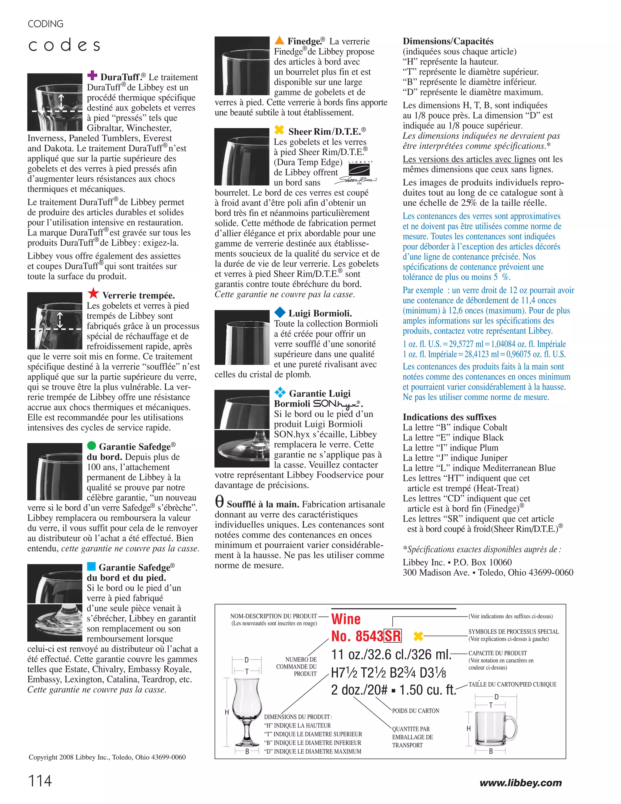 H=Height, T=Top Diameter, B=Bottom Diameter, D=Maximum Diameter
(see pages 113-115; voir pages 113-115; vea las páginas 113-115)
p a l a c e
White Wine
No. 09461/06 ¥❖
161⁄4 oz./48.0 cl./480 ml.
H83⁄8 T23⁄4 B33⁄8 D31⁄2
2 doz./15# ▪ 1.90 cu.ft.
SCC 08004743012751
TRAEX TR-6BBBB ▫
Red Wine
No. 09230/06 ¥❖
121⁄4 oz./36.5 cl./365 ml.
H75⁄8 T23⁄4 B31⁄4 D31⁄4
2 doz./12# ▪ 1.54 cu.ft.
SCC 08004743020990
TRAEX TR-12HHH ▫
Grand Vini
No. 09231/06 ¥❖
191⁄4 oz./57.0 cl./570 ml.
H83⁄4 T23⁄4 B33⁄8 D35⁄8
2 doz./15# ▪ 2.18 cu.ft.
SCC 08004743021003
TRAEX TR-11GGGG ▫
White Wine
No. 09242/06 ¥❖
11 oz./32.5 cl./325 ml.
H71⁄4 T21⁄2 B3 D3
2 doz./11# ▪ 1.23 cu.ft.
SCC 08004743020983
TRAEX TR-12HHH ▫
Flute
No. 09233/06 ¥❖
8 oz./23.5 cl./235 ml.
H87⁄8 T17⁄8 B3 D23⁄8
2 doz./11# ▪ 1.60 cu.ft.
SCC 08004743021027
TRAEX TR-12HHHHH ▫
Water
No. 09462/06 ¥❖
141⁄4 oz./42.0 cl./420 ml.
H61⁄2 T25⁄8 B31⁄8 D33⁄8
2 doz./13# ▪ 1.43 cu.ft.
SCC 08004743021768
TRAEX TR-6BBB ▫
114
CODING
www.libbey.com
Wine
No. 8543SR ✖
11 oz./32.6 cl./326 ml.
H71⁄2 T21⁄2 B23⁄4 D31⁄8
2 doz./20# ■ 1.50 cu. ft.
▲ Finedge.® La verrerie
Finedge®
de Libbey propose
des articles à bord avec
un bourrelet plus fin et est
disponible sur une large
gamme de gobelets et de
verres à pied. Cette verrerie à bords fins apporte
une beauté subtile à tout établissement.
✖ SheerRim/D.T.E.®
Les gobelets et les verres
à pied Sheer Rim/D.T.E.®
(Dura Temp Edge)
de Libbey offrent
un bord sans
bourrelet. Le bord de ces verres est coupé
à froid avant d’être poli afin d’obtenir un
bord très fin et néanmoins particulièrement
solide. Cette méthode de fabrication permet
d’allier élégance et prix abordable pour une
gamme de verrerie destinée aux établisse-
ments soucieux de la qualité du service et de
la durée de vie de leur verrerie. Les gobelets
et verres à pied Sheer Rim/D.T.E.®
sont
garantis contre toute ébréchure du bord.
Cette garantie ne couvre pas la casse.
¥ Luigi Bormioli.
Toute la collection Bormioli
a été créée pour offrir un
verre soufflé d’une sonorité
supérieure dans une qualité
et une pureté rivalisant avec
celles du cristal de plomb.
❖ Garantie Luigi
Bormioli .
Si le bord ou le pied d’un
produit Luigi Bormioli
SON.hyx s’écaille, Libbey
remplacera le verre. Cette
garantie ne s’applique pas à
la casse. Veuillez contacter
votre représentant Libbey Foodservice pour
davantage de précisions.
θSoufflé à la main. Fabrication artisanale
donnant au verre des caractéristiques
individuelles uniques. Les contenances sont
notées comme des contenances en onces
minimum et pourraient varier considérable-
ment à la hausse. Ne pas les utiliser comme
norme de mesure.
✚ DuraTuff.® Le traitement
DuraTuff®
de Libbey est un
procédé thermique spécifique
destiné aux gobelets et verres
à pied “pressés” tels que
Gibraltar, Winchester,
Inverness, Paneled Tumblers, Everest
and Dakota. Le traitement DuraTuff®
n’est
appliqué que sur la partie supérieure des
gobelets et des verres à pied pressés afin
d’augmenter leurs résistances aux chocs
thermiques et mécaniques.
Le traitement DuraTuff®
de Libbey permet
de produire des articles durables et solides
pour l’utilisation intensive en restauration.
La marque DuraTuff®
est gravée sur tous les
produits DuraTuff®
de Libbey: exigez-la.
Libbey vous offre également des assiettes
et coupes DuraTuff®
qui sont traitées sur
toute la surface du produit.
★Verrerie trempée.
Les gobelets et verres à pied
trempés de Libbey sont
fabriqués grâce à un processus
spécial de réchauffage et de
refroidissement rapide, après
que le verre soit mis en forme. Ce traitement
spécifique destiné à la verrerie “soufflée” n’est
appliqué que sur la partie supérieure du verre,
qui se trouve être la plus vulnérable. La ver-
rerie trempée de Libbey offre une résistance
accrue aux chocs thermiques et mécaniques.
Elle est recommandée pour les utilisations
intensives des cycles de service rapide.
● Garantie Safedge®
du bord. Depuis plus de
100 ans, l’attachement
permanent de Libbey à la
qualité se prouve par notre
célèbre garantie, “un nouveau
verre si le bord d’un verre Safedge® s’ébrèche”.
Libbey remplacera ou remboursera la valeur
du verre, il vous suffit pour cela de le renvoyer
au distributeur où l’achat a été effectué. Bien
entendu, cette garantie ne couvre pas la casse.
■ Garantie Safedge®
du bord et du pied.
Si le bord ou le pied d’un
verre à pied fabriqué
d’une seule pièce venait à
s’ébrécher, Libbey en garantit
son remplacement ou son
remboursement lorsque
celui-ci est renvoyé au distributeur où l’achat a
été effectué. Cette garantie couvre les gammes
telles que Estate, Chivalry, Embassy Royale,
Embassy, Lexington, Catalina, Teardrop, etc.
Cette garantie ne couvre pas la casse.
B
H
D
T
NOM-DESCRIPTION DU PRODUIT
(Les nouveautés sont inscrites en rouge)
NUMERO DE
COMMANDE DU
PRODUIT
QUANTITE PAR
EMBALLAGE DE
TRANSPORT
POIDS DU CARTON
(Voir indications des suffixes ci-dessus)
SYMBOLES DE PROCESSUS SPECIAL
(Voir explications ci-dessus à gauche)
CAPACITE DU PRODUIT
(Voir notation en caractères en
couleur ci-dessus)
TAILLE DU CARTON/PIED CUBIQUE
DIMENSIONS DU PRODUIT:
“H” INDIQUE LA HAUTEUR
“T” INDIQUE LE DIAMETRE SUPERIEUR
“B” INDIQUE LE DIAMETRE INFERIEUR
“D” INDIQUE LE DIAMETRE MAXIMUM
➔➔➔➔
Dimensions/Capacités
(indiquées sous chaque article)
“H” représente la hauteur.
“T” représente le diamètre supérieur.
“B” représente le diamètre inférieur.
“D” représente le diamètre maximum.
Les dimensions H, T, B, sont indiquées
au 1/8 pouce près. La dimension “D” est
indiquée au 1/8 pouce supérieur.
Les dimensions indiquées ne devraient pas
être interprétées comme spécifications.*
Les versions des articles avec lignes ont les
mêmes dimensions que ceux sans lignes.
Les images de produits individuels repro-
duites tout au long de ce catalogue sont à
une échelle de 25% de la taille réelle.
Les contenances des verres sont approximatives
et ne doivent pas être utilisées comme norme de
mesure. Toutes les contenances sont indiquées
pour déborder à l’exception des articles décorés
d’une ligne de contenance précisée. Nos
spécifications de contenance prévoient une
tolérance de plus ou moins 5 %.
Par exemple : un verre droit de 12 oz pourrait avoir
une contenance de débordement de 11,4 onces
(minimum) à 12,6 onces (maximum). Pour de plus
amples informations sur les spécifications des
produits, contactez votre représentant Libbey.
1 oz. fl. U.S.‫7275,92ס‬ ml‫48040,1ס‬ oz. fl. Impériale
1 oz. fl. Impériale‫3214,82ס‬ ml‫57069,0ס‬ oz. fl. U.S.
Les contenances des produits faits à la main sont
notées comme des contenances en onces minimum
et pourraient varier considérablement à la hausse.
Ne pas les utiliser comme norme de mesure.
Indications des suffixes
La lettre “B” indique Cobalt
La lettre “E” indique Black
La lettre “I” indique Plum
La lettre “J” indique Juniper
La lettre “L” indique Mediterranean Blue
Les lettres “HT” indiquent que cet
article est trempé (Heat-Treat)
Les lettres “CD” indiquent que cet
article est à bord fin (Finedge)®
Les lettres “SR” indiquent que cet article
est à bord coupé à froid(Sheer Rim/D.T.E.)®
*Spécifications exactes disponibles auprès de:
Libbey Inc. • P.O. Box 10060
300 Madison Ave. • Toledo, Ohio 43699-0060
B
D
H
T
c o d e s
Copyright 2008 Libbey Inc., Toledo, Ohio 43699-0060
OPTICAL PROPERTIES
may be defined
as a totally light permeable
material as it is absolutely
transparent and totally color-
less. It thus possesses a
lightness verging almost on
the immaterial. This glass
reaches a color efficiency
(R) of the liquid contained
in the stemglass equal
to 99.99%. In fact, the
light absorption through
is practically zero.
The reflection index of
is approximately
9%, therefore the transmit-
tance (T) is approximately
91% throughout the whole
visible spectrum.
The light transmission
through crystal
glass is substantially the same
as the light transmission
through pure quartz (totally
transparent and colorless);
this confirms the perfect
transparency of
crystal glass.
CHEMICAL PROPERTIES
Laboratory tests have demon-
strated that crystal
glass has an exceptionally high
chemical homogeneity and
resistance to industrial washing.
After over 4,000 industrial wash-
ing cycles crystal
glass does not show any kind
of visible alteration thus retain-
ing all its initial properties.
Therefore, it may be sustained
that if the correct conditions of
use are applied, the chemical
and mechanical properties of
crystal glass will
increase the lifetime of glassware
produced with this new high-
tech crystal glass.
+105%
Resistance to
mechanical
shocks
+37,5%
Resistance of
the rim of
stemglasses
and
tumblers
New!
NEW CRYSTAL GLASS
The crystal glass of the
company Luigi Bormioli has
always been produced with
the purest of raw materials,
without the use of lead and
with advanced technologi-
cal processes. The glass thus
manufactured presents an
extremely high level of
transparency and brilliance.
Different types of glass
are rated according to an
international classification.
The class to which each
type of glass belongs is
determined solely on the
basis of the raw materials
it contains.
In order, however, to
obtain absolute transparency,
purity and resistance, other
extremely important factors
are also involved, such as
the technological processes
employed. These properties
can be only evaluated
objectively through
quantitative measures.
Such measures are widely
adopted by Luigi Bormioli.
Ever since the creation of
the first crystal glass by our
in-house research team,
Luigi Bormioli has continued
to invest in research.
Mechanical resistance is
markedly enhanced thanks
to appropriate production
processes.
Glassware made of
crystal glass
have an improved resistance
to mechanical shocks. In
fact, laboratory tests have
demonstrated the following
improvements.
Due to these improved
processes the surface of
the glass does not have any
weak points thus reducing
the glass fragility and
improving its mechanical
resistance.
MECHANICAL PROPERTIES
+98% Resistance to twists
of the stems (Torque force
applied while drying by
hand with a cloth the
bowl of the stemglass)
After approximately eight-
een months of tests, our
Research Laboratories created
a new type of glass (without
lead), radically improving
upon the properties of the
current type of glass,
particularly with regards to
mechanical and chemical
properties and enhancing
considerably its optical
properties.
This new material, named
, is obtained
through advanced techno-
logical processes, and it is
a high performance crystal
glass with a sonority index
(acoustic properties) typical
of that of precious glass.
crystal glass is
one step ahead due to the
fact that its properties are
quantitatively measurable,
excellent and deserving
universal recognition.
7
08_6pgSONhyxStory_07-114_cen 11/10/08 10:51 AM Page 1
 