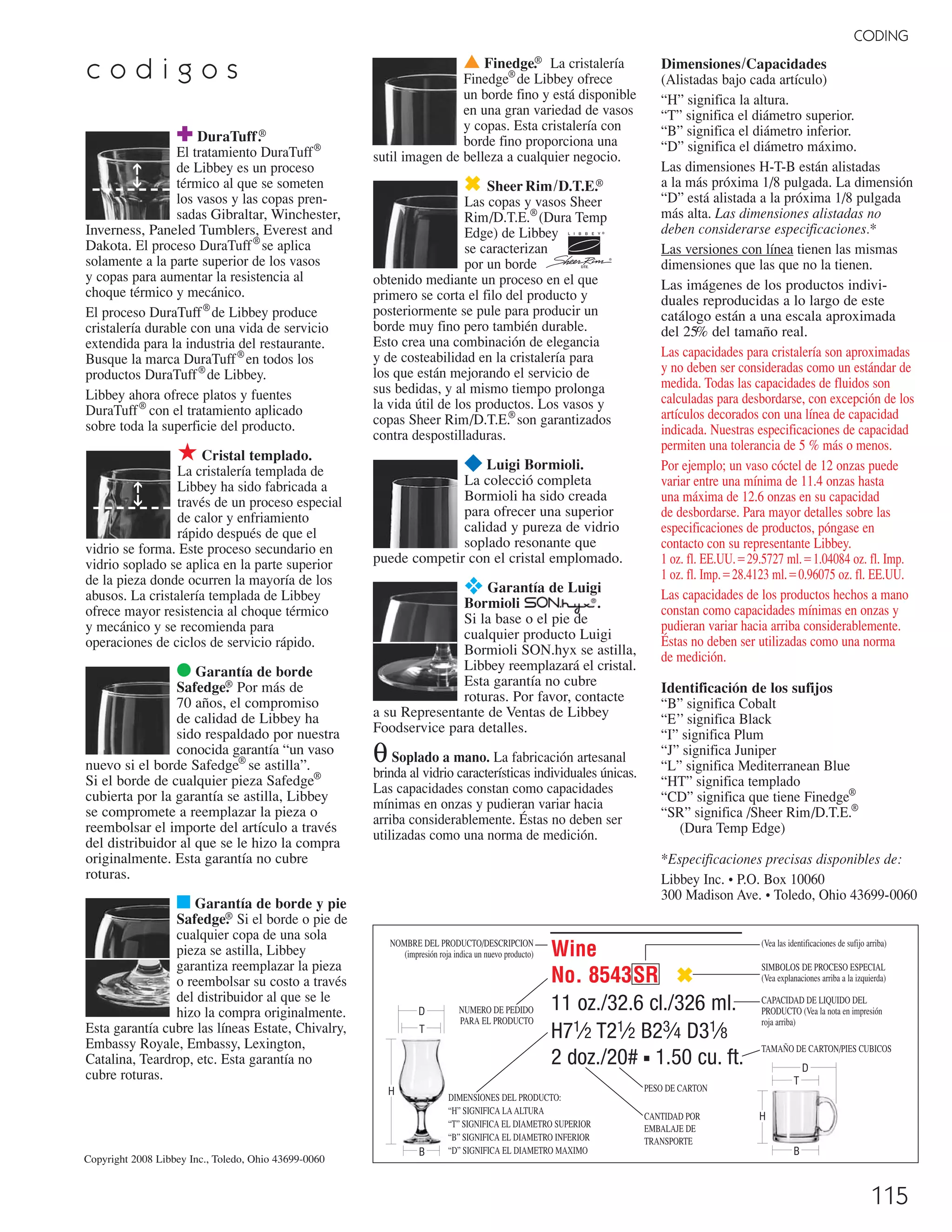 115
CODING
c o d i g o s ▲ Finedge.® La cristalería
Finedge®
de Libbey ofrece
un borde fino y está disponible
en una gran variedad de vasos
y copas. Esta cristalería con
borde fino proporciona una
sutil imagen de belleza a cualquier negocio.
✖ SheerRim/D.T.E.®
Las copas y vasos Sheer
Rim/D.T.E.®
(Dura Temp
Edge) de Libbey
se caracterizan
por un borde
obtenido mediante un proceso en el que
primero se corta el filo del producto y
posteriormente se pule para producir un
borde muy fino pero también durable.
Esto crea una combinación de elegancia
y de costeabilidad en la cristalería para
los que están mejorando el servicio de
sus bedidas, y al mismo tiempo prolonga
la vida útil de los productos. Los vasos y
copas Sheer Rim/D.T.E.®
son garantizados
contra despostilladuras.
¥ Luigi Bormioli.
La colecció completa
Bormioli ha sido creada
para ofrecer una superior
calidad y pureza de vidrio
soplado resonante que
puede competir con el cristal emplomado.
❖ Garantía de Luigi
Bormioli .
Si la base o el pie de
cualquier producto Luigi
Bormioli SON.hyx se astilla,
Libbey reemplazará el cristal.
Esta garantía no cubre
roturas. Por favor, contacte
a su Representante de Ventas de Libbey
Foodservice para detalles.
θSoplado a mano. La fabricación artesanal
brinda al vidrio características individuales únicas.
Las capacidades constan como capacidades
mínimas en onzas y pudieran variar hacia
arriba considerablemente. Éstas no deben ser
utilizadas como una norma de medición.
✚ DuraTuff.®
El tratamiento DuraTuff®
de Libbey es un proceso
térmico al que se someten
los vasos y las copas pren-
sadas Gibraltar, Winchester,
Inverness, Paneled Tumblers, Everest and
Dakota. El proceso DuraTuff®
se aplica
solamente a la parte superior de los vasos
y copas para aumentar la resistencia al
choque térmico y mecánico.
El proceso DuraTuff®
de Libbey produce
cristalería durable con una vida de servicio
extendida para la industria del restaurante.
Busque la marca DuraTuff®
en todos los
productos DuraTuff®
de Libbey.
Libbey ahora ofrece platos y fuentes
DuraTuff®
con el tratamiento aplicado
sobre toda la superficie del producto.
★ Cristal templado.
La cristalería templada de
Libbey ha sido fabricada a
través de un proceso especial
de calor y enfriamiento
rápido después de que el
vidrio se forma. Este proceso secundario en
vidrio soplado se aplica en la parte superior
de la pieza donde ocurren la mayoría de los
abusos. La cristalería templada de Libbey
ofrece mayor resistencia al choque térmico
y mecánico y se recomienda para
operaciones de ciclos de servicio rápido.
● Garantía de borde
Safedge.® Por más de
70 años, el compromiso
de calidad de Libbey ha
sido respaldado por nuestra
conocida garantía “un vaso
nuevo si el borde Safedge®
se astilla”.
Si el borde de cualquier pieza Safedge®
cubierta por la garantía se astilla, Libbey
se compromete a reemplazar la pieza o
reembolsar el importe del artículo a través
del distribuidor al que se le hizo la compra
originalmente. Esta garantía no cubre
roturas.
■ Garantía de borde y pie
Safedge.® Si el borde o pie de
cualquier copa de una sola
pieza se astilla, Libbey
garantiza reemplazar la pieza
o reembolsar su costo a través
del distribuidor al que se le
hizo la compra originalmente.
Esta garantía cubre las líneas Estate, Chivalry,
Embassy Royale, Embassy, Lexington,
Catalina, Teardrop, etc. Esta garantía no
cubre roturas.
➔➔
Dimensiones/Capacidades
(Alistadas bajo cada artículo)
“H” significa la altura.
“T” significa el diámetro superior.
“B” significa el diámetro inferior.
“D” significa el diámetro máximo.
Las dimensiones H-T-B están alistadas
a la más próxima 1/8 pulgada. La dimensión
“D” está alistada a la próxima 1/8 pulgada
más alta. Las dimensiones alistadas no
deben considerarse especificaciones.*
Las versiones con línea tienen las mismas
dimensiones que las que no la tienen.
Las imágenes de los productos indivi-
duales reproducidas a lo largo de este
catálogo están a una escala aproximada
del 25% del tamaño real.
Las capacidades para cristalería son aproximadas
y no deben ser consideradas como un estándar de
medida. Todas las capacidades de fluidos son
calculadas para desbordarse, con excepción de los
artículos decorados con una línea de capacidad
indicada. Nuestras especificaciones de capacidad
permiten una tolerancia de 5 % más o menos.
Por ejemplo; un vaso cóctel de 12 onzas puede
variar entre una mínima de 11.4 onzas hasta
una máxima de 12.6 onzas en su capacidad
de desbordarse. Para mayor detalles sobre las
especificaciones de productos, póngase en
contacto con su representante Libbey.
1 oz. fl. EE.UU.‫7275.92ס‬ ml.‫48040.1ס‬ oz. fl. Imp.
1 oz. fl. Imp.‫3214.82ס‬ ml.‫57069.0ס‬ oz. fl. EE.UU.
Las capacidades de los productos hechos a mano
constan como capacidades mínimas en onzas y
pudieran variar hacia arriba considerablemente.
Éstas no deben ser utilizadas como una norma
de medición.
Identificación de los sufijos
“B” significa Cobalt
“E’’ significa Black
“I” significa Plum
“J” significa Juniper
“L” significa Mediterranean Blue
“HT” significa templado
“CD” significa que tiene Finedge®
“SR” significa /Sheer Rim/D.T.E.®
(Dura Temp Edge)
*Especificaciones precisas disponibles de:
Libbey Inc. • P.O. Box 10060
300 Madison Ave. • Toledo, Ohio 43699-0060
Wine
No. 8543SR ✖
11 oz./32.6 cl./326 ml.
H71⁄2 T21⁄2 B23⁄4 D31⁄8
2 doz./20# ■ 1.50 cu. ft.
B
H
D
T
(Vea las identificaciones de sufijo arriba)
SIMBOLOS DE PROCESO ESPECIAL
(Vea explanaciones arriba a la izquierda)
CAPACIDAD DE LIQUIDO DEL
PRODUCTO (Vea la nota en impresión
roja arriba)
NOMBRE DEL PRODUCTO/DESCRIPCION
(impresión roja indica un nuevo producto)
NUMERO DE PEDIDO
PARA EL PRODUCTO
DIMENSIONES DEL PRODUCTO:
“H” SIGNIFICA LA ALTURA
“T” SIGNIFICA EL DIAMETRO SUPERIOR
“B” SIGNIFICA EL DIAMETRO INFERIOR
“D” SIGNIFICA EL DIAMETRO MAXIMO
CANTIDAD POR
EMBALAJE DE
TRANSPORTE
PESO DE CARTON
➔➔
B
D
H
T
TAMAÑO DE CARTON/PIES CUBICOS
Copyright 2008 Libbey Inc., Toledo, Ohio 43699-0060
08FScat_104-115_Merch_Cod_cen 11/10/08 10:59 AM Page 115
 