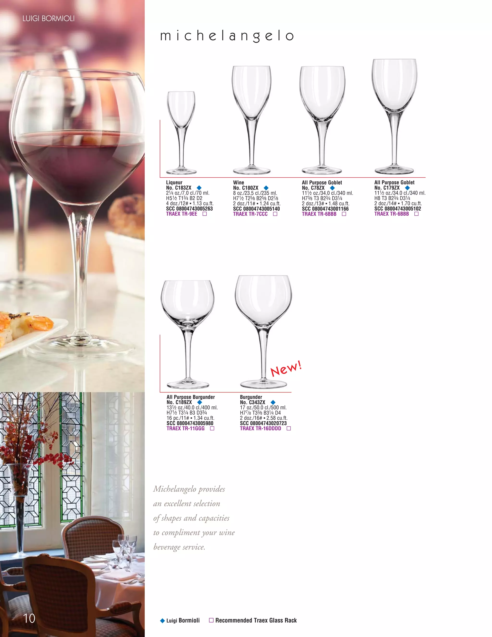 10
LUIGI BORMIOLI
m i c h e l a n g e l o
¥ Luigi Bormioli ▫ Recommended Traex Glass Rack
Liqueur
No. C183ZX ¥
21⁄4 oz./7.0 cl./70 ml.
H51⁄2 T13⁄4 B2 D2
4 doz./12# ▪ 1.13 cu.ft.
SCC 08004743005263
TRAEX TR-9EE ▫
All Purpose Burgunder
No. C189ZX ¥
131⁄2 oz./40.0 cl./400 ml.
H71⁄2 T31⁄4 B3 D33⁄4
16 pc./11# ▪ 1.34 cu.ft.
SCC 08004743005980
TRAEX TR-11GGG ▫
All Purpose Goblet
No. C78ZX ¥
111⁄2 oz./34.0 cl./340 ml.
H73⁄8 T3 B23⁄4 D31⁄4
2 doz./13# ▪ 1.48 cu.ft.
SCC 08004743001166
TRAEX TR-6BBB ▫
Wine
No. C180ZX ¥
8 oz./23.5 cl./235 ml.
H71⁄2 T25⁄8 B25⁄8 D27⁄8
2 doz./11# ▪ 1.24 cu.ft.
SCC 08004743005140
TRAEX TR-7CCC ▫
All Purpose Goblet
No. C179ZX ¥
111⁄2 oz./34.0 cl./340 ml.
H8 T3 B23⁄4 D31⁄4
2 doz./14# ▪ 1.70 cu.ft.
SCC 08004743005102
TRAEX TR-6BBB ▫
Burgunder
No. C343ZX ¥
17 oz./50.0 cl./500 ml.
H77/8 T33⁄8 B31⁄4 D4
2 doz./16# ▪ 2.58 cu.ft.
SCC 08004743020723
TRAEX TR-16DDDD ▫
Michelangelo provides
an excellent selection
of shapes and capacities
to compliment your wine
beverage service.
New!
08FScat_01-12_thruBormioli_cen 11/6/08 7:32 AM Page 10
 