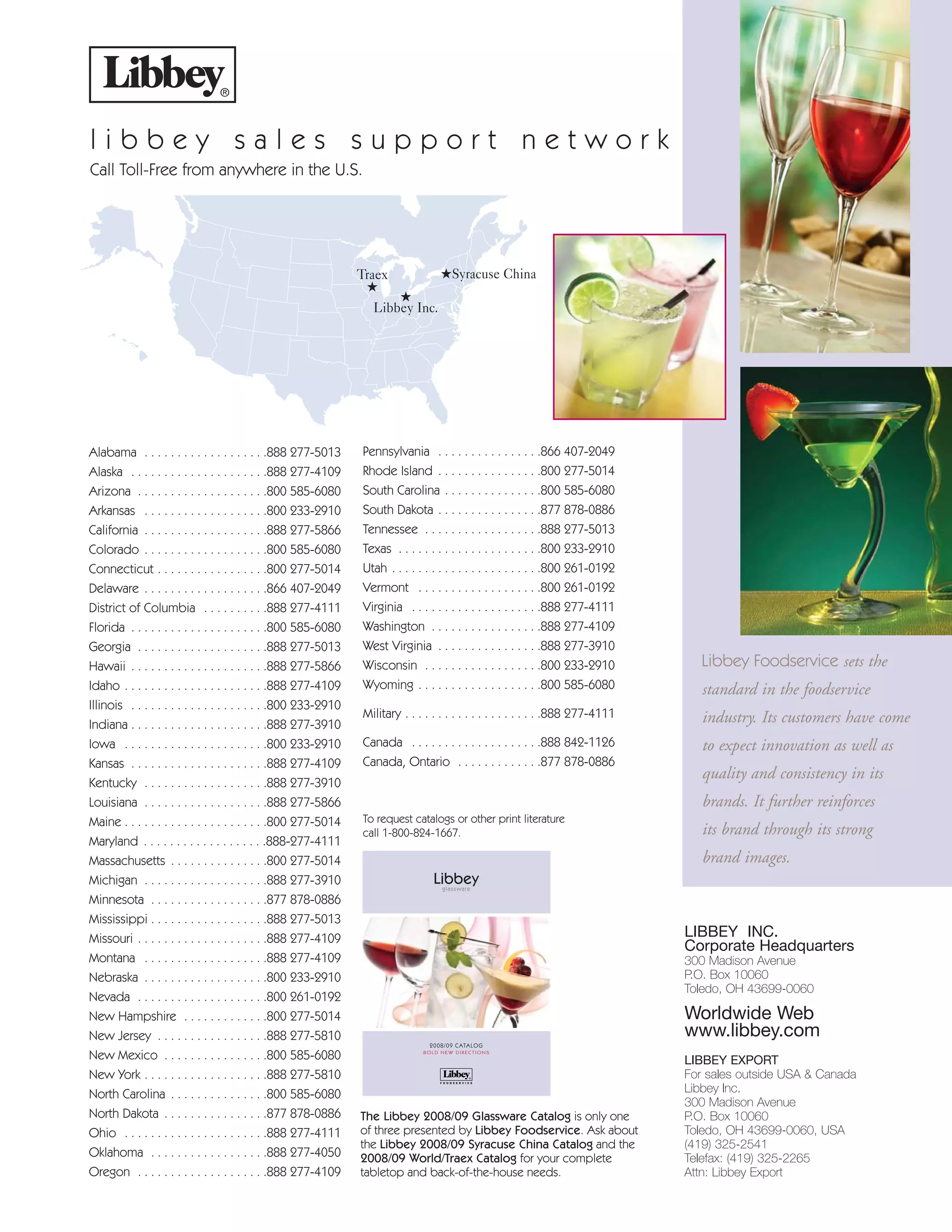 l i b b e y s a l e s s u p p o r t n e t w o r k
Call Toll-Free from anywhere in the U.S.
★
Libbey Inc.
★Syracuse China
Alabama . . . . . . . . . . . . . . . . . . .888 277-5013
Alaska . . . . . . . . . . . . . . . . . . . . .888 277-4109
Arizona . . . . . . . . . . . . . . . . . . . .800 585-6080
Arkansas . . . . . . . . . . . . . . . . . . .800 233-2910
California . . . . . . . . . . . . . . . . . . .888 277-5866
Colorado . . . . . . . . . . . . . . . . . . .800 585-6080
Connecticut . . . . . . . . . . . . . . . . .800 277-5014
Delaware . . . . . . . . . . . . . . . . . . .866 407-2049
District of Columbia . . . . . . . . . .888 277-4111
Florida . . . . . . . . . . . . . . . . . . . . .800 585-6080
Georgia . . . . . . . . . . . . . . . . . . . .888 277-5013
Hawaii . . . . . . . . . . . . . . . . . . . . .888 277-5866
Idaho . . . . . . . . . . . . . . . . . . . . . .888 277-4109
Illinois . . . . . . . . . . . . . . . . . . . . .800 233-2910
Indiana . . . . . . . . . . . . . . . . . . . . .888 277-3910
Iowa . . . . . . . . . . . . . . . . . . . . . .800 233-2910
Kansas . . . . . . . . . . . . . . . . . . . . .888 277-4109
Kentucky . . . . . . . . . . . . . . . . . . .888 277-3910
Louisiana . . . . . . . . . . . . . . . . . . .888 277-5866
Maine . . . . . . . . . . . . . . . . . . . . . .800 277-5014
Maryland . . . . . . . . . . . . . . . . . . .888-277-4111
Massachusetts . . . . . . . . . . . . . . .800 277-5014
Michigan . . . . . . . . . . . . . . . . . . .888 277-3910
Minnesota . . . . . . . . . . . . . . . . . .877 878-0886
Mississippi . . . . . . . . . . . . . . . . . .888 277-5013
Missouri . . . . . . . . . . . . . . . . . . . .888 277-4109
Montana . . . . . . . . . . . . . . . . . . .888 277-4109
Nebraska . . . . . . . . . . . . . . . . . . .800 233-2910
Nevada . . . . . . . . . . . . . . . . . . . .800 261-0192
New Hampshire . . . . . . . . . . . . .800 277-5014
New Jersey . . . . . . . . . . . . . . . . .888 277-5810
New Mexico . . . . . . . . . . . . . . . .800 585-6080
New York . . . . . . . . . . . . . . . . . . .888 277-5810
North Carolina . . . . . . . . . . . . . . .800 585-6080
North Dakota . . . . . . . . . . . . . . . .877 878-0886
Ohio . . . . . . . . . . . . . . . . . . . . . .888 277-4111
Oklahoma . . . . . . . . . . . . . . . . . .888 277-4050
Oregon . . . . . . . . . . . . . . . . . . . .888 277-4109
Pennsylvania . . . . . . . . . . . . . . . .866 407-2049
Rhode Island . . . . . . . . . . . . . . . .800 277-5014
South Carolina . . . . . . . . . . . . . . .800 585-6080
South Dakota . . . . . . . . . . . . . . . .877 878-0886
Tennessee . . . . . . . . . . . . . . . . . .888 277-5013
Texas . . . . . . . . . . . . . . . . . . . . . .800 233-2910
Utah . . . . . . . . . . . . . . . . . . . . . . .800 261-0192
Vermont . . . . . . . . . . . . . . . . . . .800 261-0192
Virginia . . . . . . . . . . . . . . . . . . . .888 277-4111
Washington . . . . . . . . . . . . . . . . .888 277-4109
West Virginia . . . . . . . . . . . . . . . .888 277-3910
Wisconsin . . . . . . . . . . . . . . . . . .800 233-2910
Wyoming . . . . . . . . . . . . . . . . . . .800 585-6080
Military . . . . . . . . . . . . . . . . . . . . .888 277-4111
Canada . . . . . . . . . . . . . . . . . . . .888 842-1126
Canada, Ontario . . . . . . . . . . . . .877 878-0886
Traex
★
LIBBEY INC.
Corporate Headquarters
300 Madison Avenue
P.O. Box 10060
Toledo, OH 43699-0060
Worldwide Web
www.libbey.com
LIBBEY EXPORT
For sales outside USA & Canada
Libbey Inc.
300 Madison Avenue
P.O. Box 10060
Toledo, OH 43699-0060, USA
(419) 325-2541
Telefax: (419) 325-2265
Attn: Libbey Export
The Libbey 2008/09 Glassware Catalog is only one
of three presented by Libbey Foodservice. Ask about
the Libbey 2008/09 Syracuse China Catalog and the
2008/09 World/Traex Catalog for your complete
tabletop and back-of-the-house needs.
Libbeyglassware
2008/09 CATALOG
BOLD NEW DIRECTIONS
To request catalogs or other print literature
call 1-800-824-1667.
Libbey Foodservice sets the
standard in the foodservice
industry. Its customers have come
to expect innovation as well as
quality and consistency in its
brands. It further reinforces
its brand through its strong
brand images.
08FScat_00_IFC-IBC_cen 7/29/08 7:35 AM Page 3
 