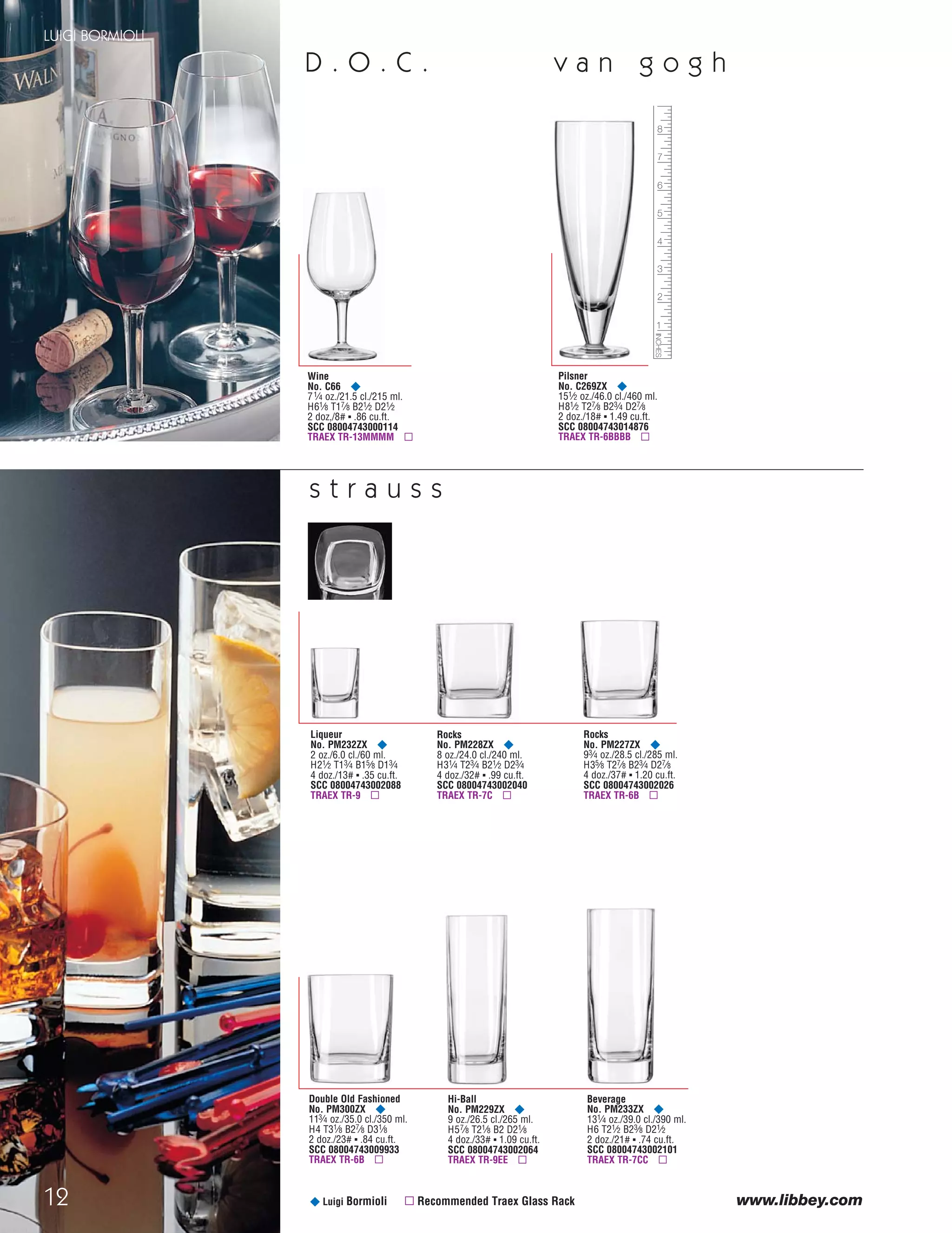 12
LUIGI BORMIOLI
¥ Luigi Bormioli ▫ Recommended Traex Glass Rack
v a n g o g h
Rocks
No. PM228ZX ¥
8 oz./24.0 cl./240 ml.
H31⁄4 T23⁄4 B21⁄2 D23⁄4
4 doz./32# ▪ .99 cu.ft.
SCC 08004743002040
TRAEX TR-7C ▫
Liqueur
No. PM232ZX ¥
2 oz./6.0 cl./60 ml.
H21⁄2 T13⁄4 B15⁄8 D13⁄4
4 doz./13# ▪ .35 cu.ft.
SCC 08004743002088
TRAEX TR-9 ▫
Rocks
No. PM227ZX ¥
93⁄4 oz./28.5 cl./285 ml.
H35⁄8 T27⁄8 B23⁄4 D27⁄8
4 doz./37# ▪ 1.20 cu.ft.
SCC 08004743002026
TRAEX TR-6B ▫
Double Old Fashioned
No. PM300ZX ¥
113⁄4 oz./35.0 cl./350 ml.
H4 T31⁄8 B27⁄8 D31⁄8
2 doz./23# ▪ .84 cu.ft.
SCC 08004743009933
TRAEX TR-6B ▫
Hi-Ball
No. PM229ZX ¥
9 oz./26.5 cl./265 ml.
H57⁄8 T21⁄8 B2 D21⁄8
4 doz./33# ▪ 1.09 cu.ft.
SCC 08004743002064
TRAEX TR-9EE ▫
Beverage
No. PM233ZX ¥
131⁄4 oz./39.0 cl./390 ml.
H6 T21⁄2 B23⁄8 D21⁄2
2 doz./21# ▪ .74 cu.ft.
SCC 08004743002101
TRAEX TR-7CC ▫
s t r a u s s
D . O . C .
Pilsner
No. C269ZX ¥
151⁄2 oz./46.0 cl./460 ml.
H81⁄2 T27⁄8 B23⁄4 D27⁄8
2 doz./18# ▪ 1.49 cu.ft.
SCC 08004743014876
TRAEX TR-6BBBB ▫
Wine
No. C66 ¥
71⁄4 oz./21.5 cl./215 ml.
H61⁄8 T17⁄8 B21⁄2 D21⁄2
2 doz,/8# ▪ .86 cu.ft.
SCC 08004743000114
TRAEX TR-13MMMM ▫
www.libbey.comwww.libbey.com
08FScat_01-12_thruBormioli_cen 11/17/08 8:59 AM Page 12
 