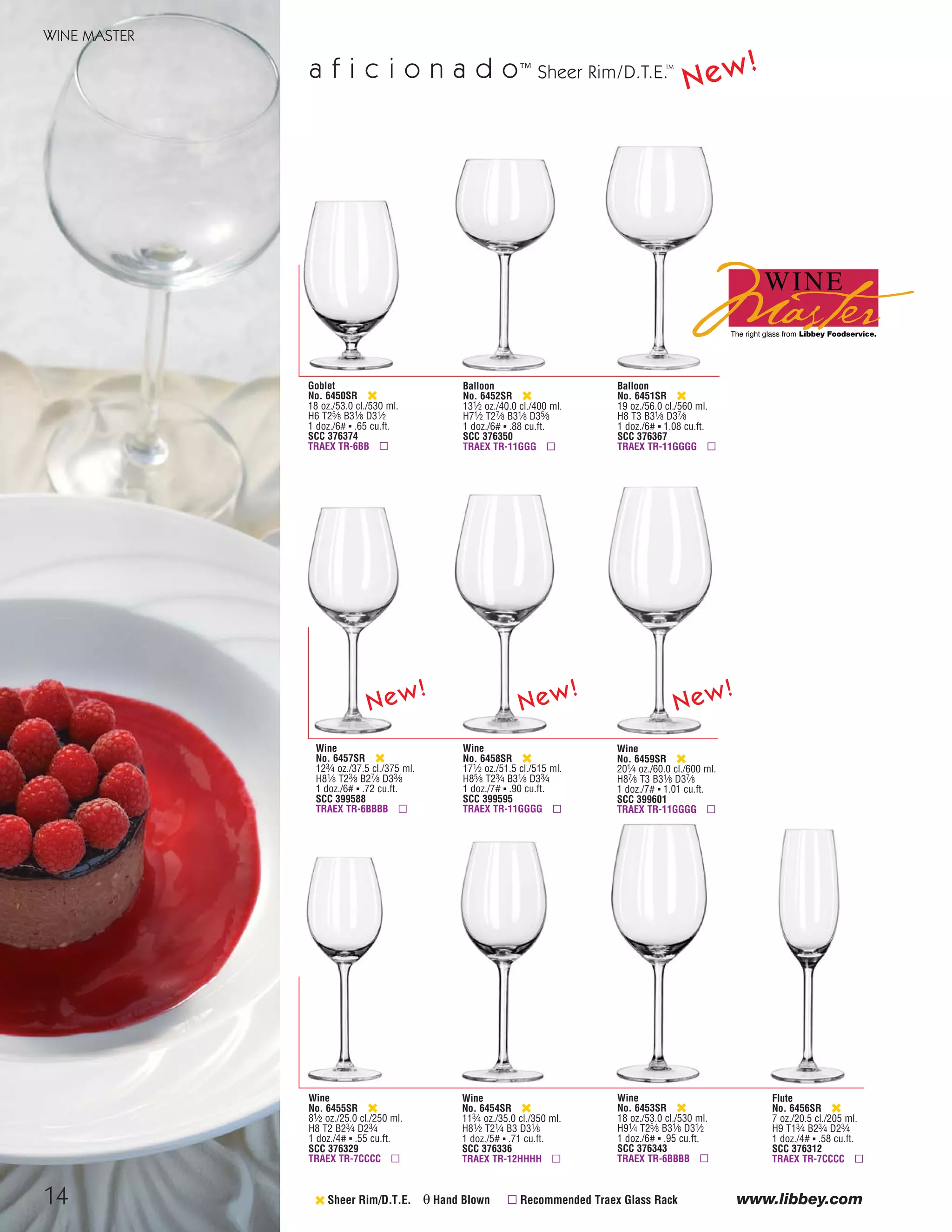 14
WINE MASTER
www.libbey.com
a f i c i o n a d o™
‹ Sheer Rim/D.T.E. θ Hand Blown ▫ Recommended Traex Glass Rack
Goblet
No. 6450SR ‹
18 oz./53.0 cl./530 ml.
H6 T25⁄8 B31⁄8 D31⁄2
1 doz./6# ▪ .65 cu.ft.
SCC 376374
TRAEX TR-6BB ▫
Balloon
No. 6451SR ‹
19 oz./56.0 cl./560 ml.
H8 T3 B31⁄8 D37⁄8
1 doz./6# ▪ 1.08 cu.ft.
SCC 376367
TRAEX TR-11GGGG ▫
Balloon
No. 6452SR ‹
131⁄2 oz./40.0 cl./400 ml.
H71⁄2 T27⁄8 B31⁄8 D35⁄8
1 doz./6# ▪ .88 cu.ft.
SCC 376350
TRAEX TR-11GGG ▫
Wine
No. 6453SR ‹
18 oz./53.0 cl./530 ml.
H91⁄4 T25⁄8 B31⁄8 D31⁄2
1 doz./6# ▪ .95 cu.ft.
SCC 376343
TRAEX TR-6BBBB ▫
Wine
No. 6454SR ‹
113⁄4 oz./35.0 cl./350 ml.
H81⁄2 T21⁄4 B3 D31⁄8
1 doz./5# ▪ .71 cu.ft.
SCC 376336
TRAEX TR-12HHHH ▫
Wine
No. 6455SR ‹
81⁄2 oz./25.0 cl./250 ml.
H8 T2 B23⁄4 D23⁄4
1 doz./4# ▪ .55 cu.ft.
SCC 376329
TRAEX TR-7CCCC ▫
Flute
No. 6456SR ‹
7 oz./20.5 cl./205 ml.
H9 T13⁄4 B23⁄4 D23⁄4
1 doz./4# ▪ .58 cu.ft.
SCC 376312
TRAEX TR-7CCCC ▫
Sheer Rim/D.T.E.TM
Wine
No. 6459SR ‹
201⁄4 oz./60.0 cl./600 ml.
H87⁄8 T3 B31⁄8 D37⁄8
1 doz./7# ▪ 1.01 cu.ft.
SCC 399601
TRAEX TR-11GGGG ▫
Wine
No. 6458SR ‹
171⁄2 oz./51.5 cl./515 ml.
H85⁄8 T23⁄4 B31⁄8 D33⁄4
1 doz./7# ▪ .90 cu.ft.
SCC 399595
TRAEX TR-11GGGG ▫
Wine
No. 6457SR ‹
123⁄4 oz./37.5 cl./375 ml.
H81⁄8 T23⁄8 B27⁄8 D33⁄8
1 doz./6# ▪ .72 cu.ft.
SCC 399588
TRAEX TR-6BBBB ▫
New!
New!
New!
New!
08FScat_13-34_StemBar_cen 11/6/08 7:38 AM Page 14
 