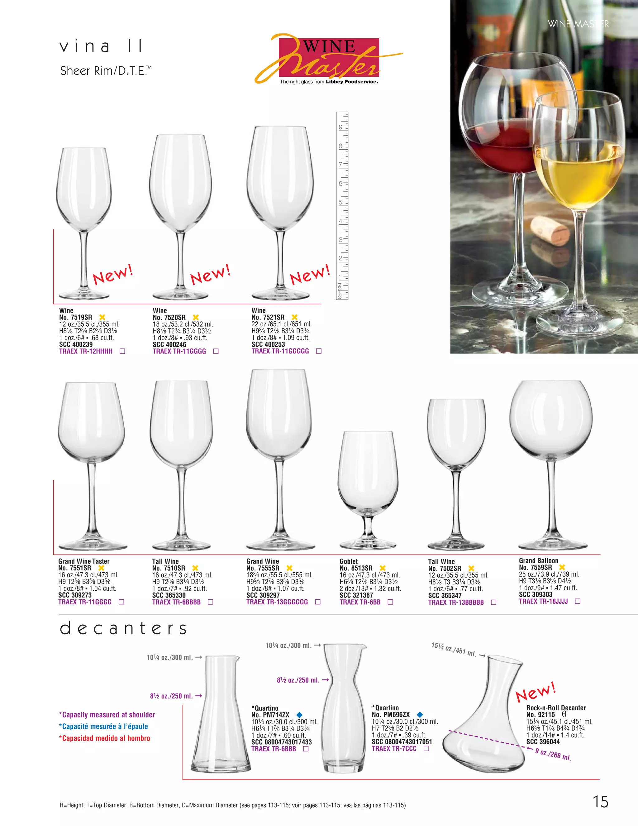 15
WINE MASTER
H=Height, T=Top Diameter, B=Bottom Diameter, D=Maximum Diameter (see pages 113-115; voir pages 113-115; vea las páginas 113-115)
v i n a I I
Tall Wine
No. 7510SR ‹
16 oz./47.3 cl./473 ml.
H9 T25⁄8 B31⁄4 D31⁄2
1 doz./7# ▪ .92 cu.ft.
SCC 365330
TRAEX TR-6BBBB ▫
Grand Wine
No. 7555SR ‹
183⁄4 oz./55.5 cl./555 ml.
H95⁄8 T27⁄8 B35⁄8 D35⁄8
1 doz./8# ▪ 1.07 cu.ft.
SCC 309297
TRAEX TR-13GGGGGG ▫
Grand Wine Taster
No. 7551SR ‹
16 oz./47.3 cl./473 ml.
H9 T25⁄8 B35⁄8 D35⁄8
1 doz./8# ▪ 1.04 cu.ft.
SCC 309273
TRAEX TR-11GGGG ▫
Sheer Rim/D.T.E.TM
*Quartino
No. PM696ZX ¥
101⁄4 oz./30.0 cl./300 ml.
H7 T23⁄8 B2 D21⁄2
1 doz./7# ▪ .39 cu.ft.
SCC 08004743017051
TRAEX TR-7CCC ▫
*Quartino
No. PM714ZX ¥
101⁄4 oz./30.0 cl./300 ml.
H61⁄4 T17⁄8 B31⁄4 D31⁄4
1 doz./7# ▪ .60 cu.ft.
SCC 08004743017433
TRAEX TR-6BBB ▫
Rock-n-Roll Decanter
No. 92115 θ
151⁄4 oz./45.1 cl./451 ml.
H63⁄8 T17⁄8 B43⁄4 D43⁄4
1 doz./14# ▪ 1.4 cu.ft.
SCC 396044
d e c a n t e r s
*Capacity measured at shoulder
*Capacité mesurée à l’épaule
*Capacidad medido al hombro
Wine
No. 7521SR ‹
22 oz./65.1 cl./651 ml.
H93⁄8 T27⁄8 B31⁄4 D33⁄4
1 doz./8# ▪ 1.09 cu.ft.
SCC 400253
TRAEX TR-11GGGGG ▫
Wine
No. 7520SR ‹
18 oz./53.2 cl./532 ml.
H87⁄8 T23⁄4 B31⁄4 D31⁄2
1 doz./8# ▪ .93 cu.ft.
SCC 400246
TRAEX TR-11GGGG ▫
Wine
No. 7519SR ‹
12 oz./35.5 cl./355 ml.
H81⁄8 T23⁄8 B23⁄4 D31⁄8
1 doz./6# ▪ .68 cu.ft.
SCC 400239
TRAEX TR-12HHHH ▫
New!
Goblet
No. 8513SR ‹
16 oz./47.3 cl./473 ml.
H63⁄8 T27⁄8 B31⁄4 D31⁄2
2 doz./13# ▪ 1.32 cu.ft.
SCC 321367
TRAEX TR-6BB ▫
Grand Balloon
No. 7559SR ‹
25 oz./73.9 cl./739 ml.
H9 T31⁄8 B35⁄8 D41⁄2
1 doz./9# ▪ 1.47 cu.ft.
SCC 309303
TRAEX TR-18JJJJ ▫
Tall Wine
No. 7502SR ‹
12 oz./35.5 cl./355 ml.
H81⁄8 T3 B31⁄4 D35⁄8
1 doz./6# ▪ .77 cu.ft.
SCC 365347
TRAEX TR-13BBBBB ▫
New!
New!
New!
81⁄2 oz./250 ml. ➞
101⁄4 oz./300 ml. ➞
101⁄4 oz./300 ml. ➞
81⁄2 oz./250 ml. ➞
➞ 9 oz./266 ml.
151
⁄4 oz./451 ml. ➞
08FScat_13-34_StemBar_cen 11/6/08 7:39 AM Page 15
 