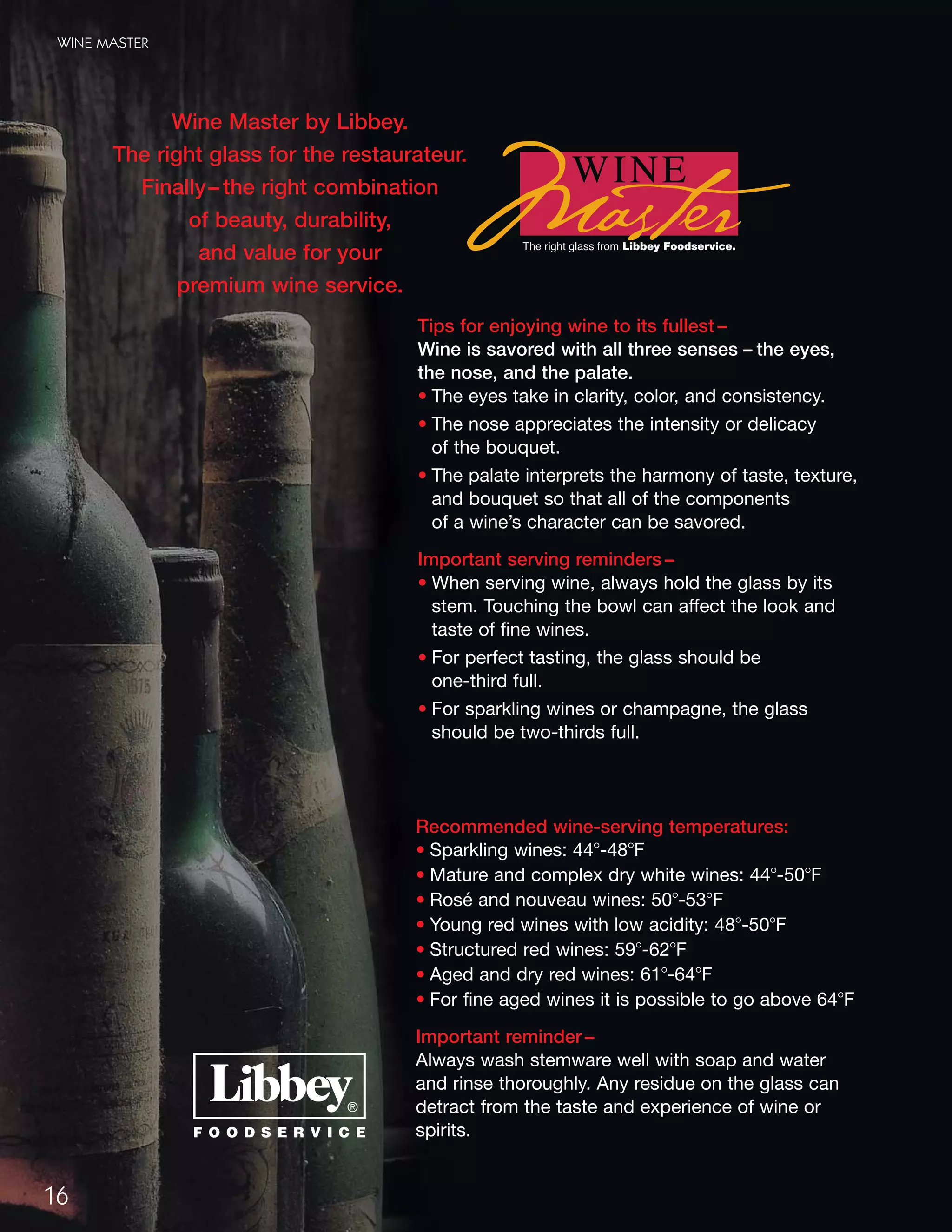 16
WINE MASTER
Wine Master by Libbey.
The right glass for the restaurateur.
Finally– the right combination
of beauty, durability,
and value for your
premium wine service.
Tips for enjoying wine to its fullest –
Wine is savored with all three senses – the eyes,
the nose, and the palate.
• The eyes take in clarity, color, and consistency.
• The nose appreciates the intensity or delicacy
of the bouquet.
• The palate interprets the harmony of taste, texture,
and bouquet so that all of the components
of a wine’s character can be savored.
Important serving reminders –
• When serving wine, always hold the glass by its
stem. Touching the bowl can affect the look and
taste of fine wines.
• For perfect tasting, the glass should be
one-third full.
• For sparkling wines or champagne, the glass
should be two-thirds full.
Recommended wine-serving temperatures:
• Sparkling wines: 44Њ-48ЊF
• Mature and complex dry white wines: 44Њ-50ЊF
• Rosé and nouveau wines: 50Њ-53ЊF
• Young red wines with low acidity: 48Њ-50ЊF
• Structured red wines: 59Њ-62ЊF
• Aged and dry red wines: 61Њ-64ЊF
• For fine aged wines it is possible to go above 64ЊF
Important reminder –
Always wash stemware well with soap and water
and rinse thoroughly. Any residue on the glass can
detract from the taste and experience of wine or
spirits.
08FScat_13-34_StemBar_cen 11/17/08 9:19 AM Page 16
 