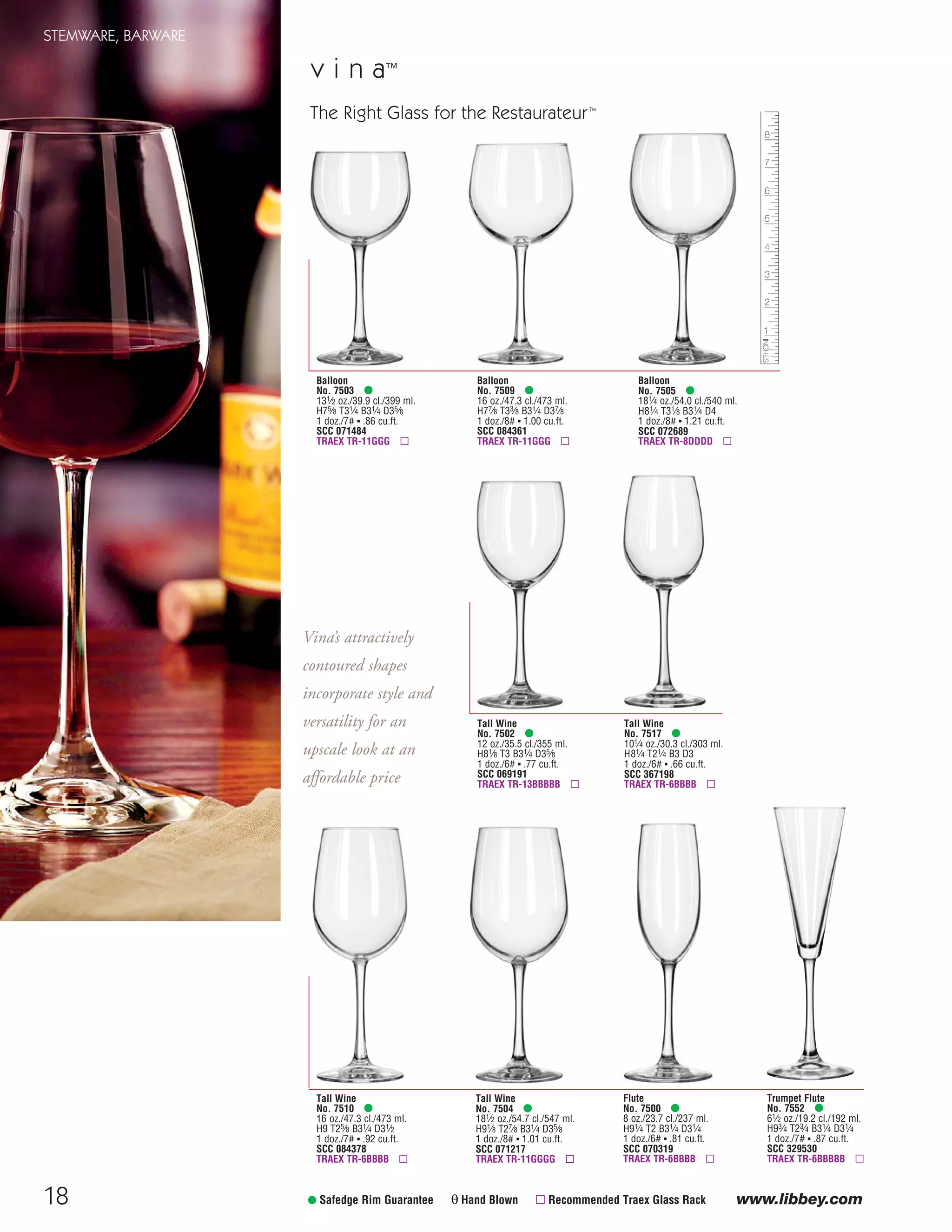 18
Tall Wine
No. 7517 •
101⁄4 oz./30.3 cl./303 ml.
H81⁄4 T21⁄4 B3 D3
1 doz./6# ▪ .66 cu.ft.
SCC 367198
TRAEX TR-6BBBB ▫
Tall Wine
No. 7502 •
12 oz./35.5 cl./355 ml.
H81⁄8 T3 B31⁄4 D35⁄8
1 doz./6# ▪ .77 cu.ft.
SCC 069191
TRAEX TR-13BBBBB ▫
v i n a™
Flute
No. 7500 •
8 oz./23.7 cl./237 ml.
H91⁄4 T2 B31⁄4 D31⁄4
1 doz./6# ▪ .81 cu.ft.
SCC 070319
TRAEX TR-6BBBB ▫
Trumpet Flute
No. 7552 •
61⁄2 oz./19.2 cl./192 ml.
H93⁄4 T23⁄4 B31⁄4 D31⁄4
1 doz./7# ▪ .87 cu.ft.
SCC 329530
TRAEX TR-6BBBBB ▫
Balloon
No. 7503 •
131⁄2 oz./39.9 cl./399 ml.
H75⁄8 T31⁄4 B31⁄4 D35⁄8
1 doz./7# ▪ .86 cu.ft.
SCC 071484
TRAEX TR-11GGG ▫
Balloon
No. 7505 •
181⁄4 oz./54.0 cl./540 ml.
H81⁄4 T31⁄8 B31⁄4 D4
1 doz./8# ▪ 1.21 cu.ft.
SCC 072689
TRAEX TR-8DDDD ▫
Balloon
No. 7509 •
16 oz./47.3 cl./473 ml.
H77⁄8 T33⁄8 B31⁄4 D37⁄8
1 doz./8# ▪ 1.00 cu.ft.
SCC 084361
TRAEX TR-11GGG ▫
• Safedge Rim Guarantee θ Hand Blown ▫ Recommended Traex Glass Rack
Tall Wine
No. 7504 •
181⁄2 oz./54.7 cl./547 ml.
H91⁄8 T27⁄8 B31⁄4 D35⁄8
1 doz./8# ▪ 1.01 cu.ft.
SCC 071217
TRAEX TR-11GGGG ▫
Tall Wine
No. 7510 •
16 oz./47.3 cl./473 ml.
H9 T25⁄8 B31⁄4 D31⁄2
1 doz./7# ▪ .92 cu.ft.
SCC 084378
TRAEX TR-6BBBB ▫
The Right Glass for the RestaurateurTM
Vina’s attractively
contoured shapes
incorporate style and
versatility for an
upscale look at an
affordable price
STEMWARE, BARWARE
www.libbey.com
08FScat_13-34_StemBar_cen 11/6/08 7:40 AM Page 18
 