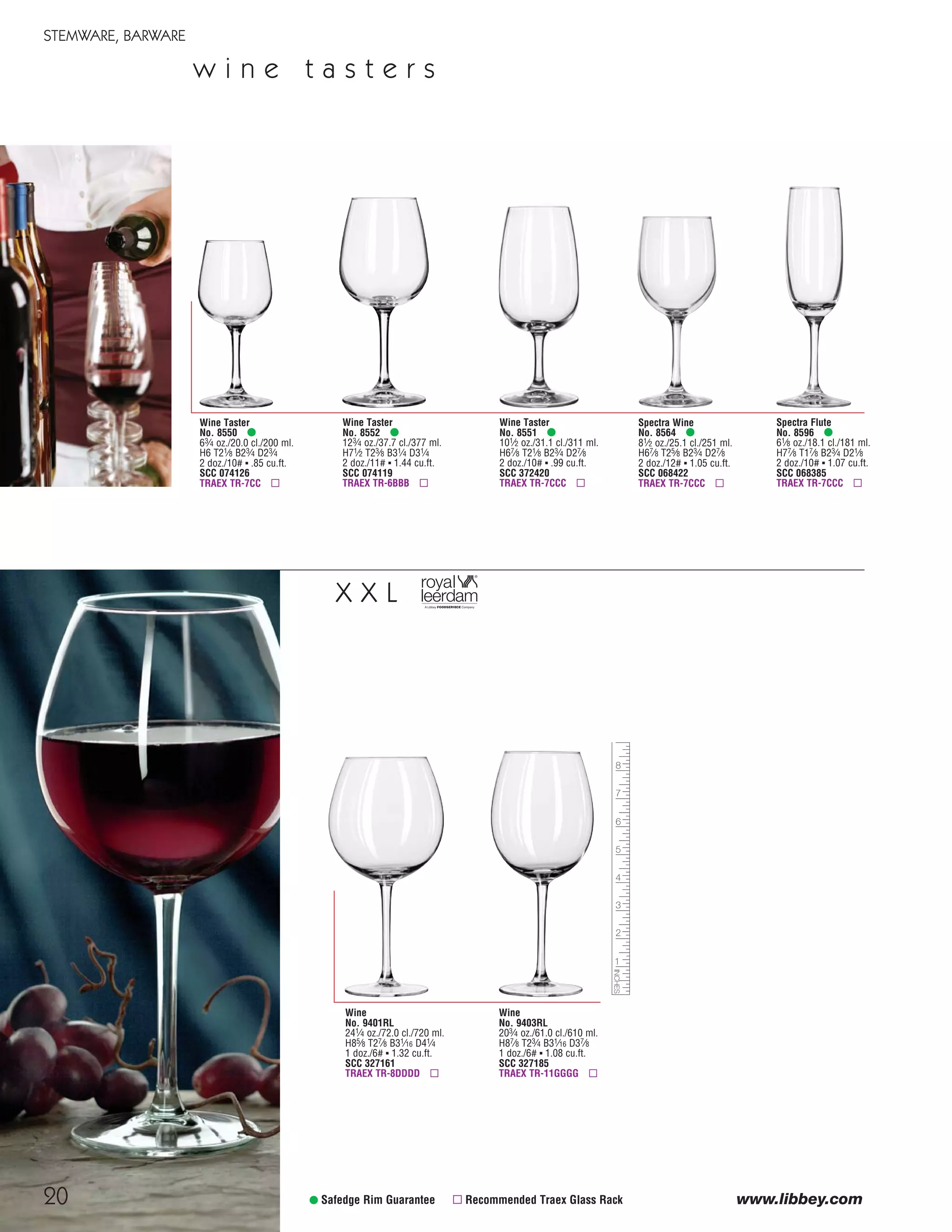 20
STEMWARE, BARWARE
www.libbey.com
Wine
No. 9401RL
241⁄4 oz./72.0 cl./720 ml.
H85⁄8 T27⁄8 B31⁄16 D41⁄4
1 doz./6# ▪ 1.32 cu.ft.
SCC 327161
TRAEX TR-8DDDD ▫
Wine
No. 9403RL
203⁄4 oz./61.0 cl./610 ml.
H87⁄8 T23⁄4 B31⁄16 D37⁄8
1 doz./6# ▪ 1.08 cu.ft.
SCC 327185
TRAEX TR-11GGGG ▫
• Safedge Rim Guarantee ▫ Recommended Traex Glass Rack
X X L
w i n e t a s t e r s
Wine Taster
No. 8552 •
123⁄4 oz./37.7 cl./377 ml.
H71⁄2 T23⁄8 B31⁄4 D31⁄4
2 doz./11# ▪ 1.44 cu.ft.
SCC 074119
TRAEX TR-6BBB ▫
Wine Taster
No. 8550 •
63⁄4 oz./20.0 cl./200 ml.
H6 T21⁄8 B23⁄4 D23⁄4
2 doz./10# ▪ .85 cu.ft.
SCC 074126
TRAEX TR-7CC ▫
Wine Taster
No. 8551 •
101⁄2 oz./31.1 cl./311 ml.
H67⁄8 T21⁄8 B23⁄4 D27⁄8
2 doz./10# ▪ .99 cu.ft.
SCC 372420
TRAEX TR-7CCC ▫
Spectra Flute
No. 8596 •
61⁄8 oz./18.1 cl./181 ml.
H77⁄8 T17⁄8 B23⁄4 D21⁄8
2 doz./10# ▪ 1.07 cu.ft.
SCC 068385
TRAEX TR-7CCC ▫
Spectra Wine
No. 8564 •
81⁄2 oz./25.1 cl./251 ml.
H67⁄8 T25⁄8 B23⁄4 D27⁄8
2 doz./12# ▪ 1.05 cu.ft.
SCC 068422
TRAEX TR-7CCC ▫
08FScat_13-34_StemBar_cen 11/6/08 7:41 AM Page 20
 