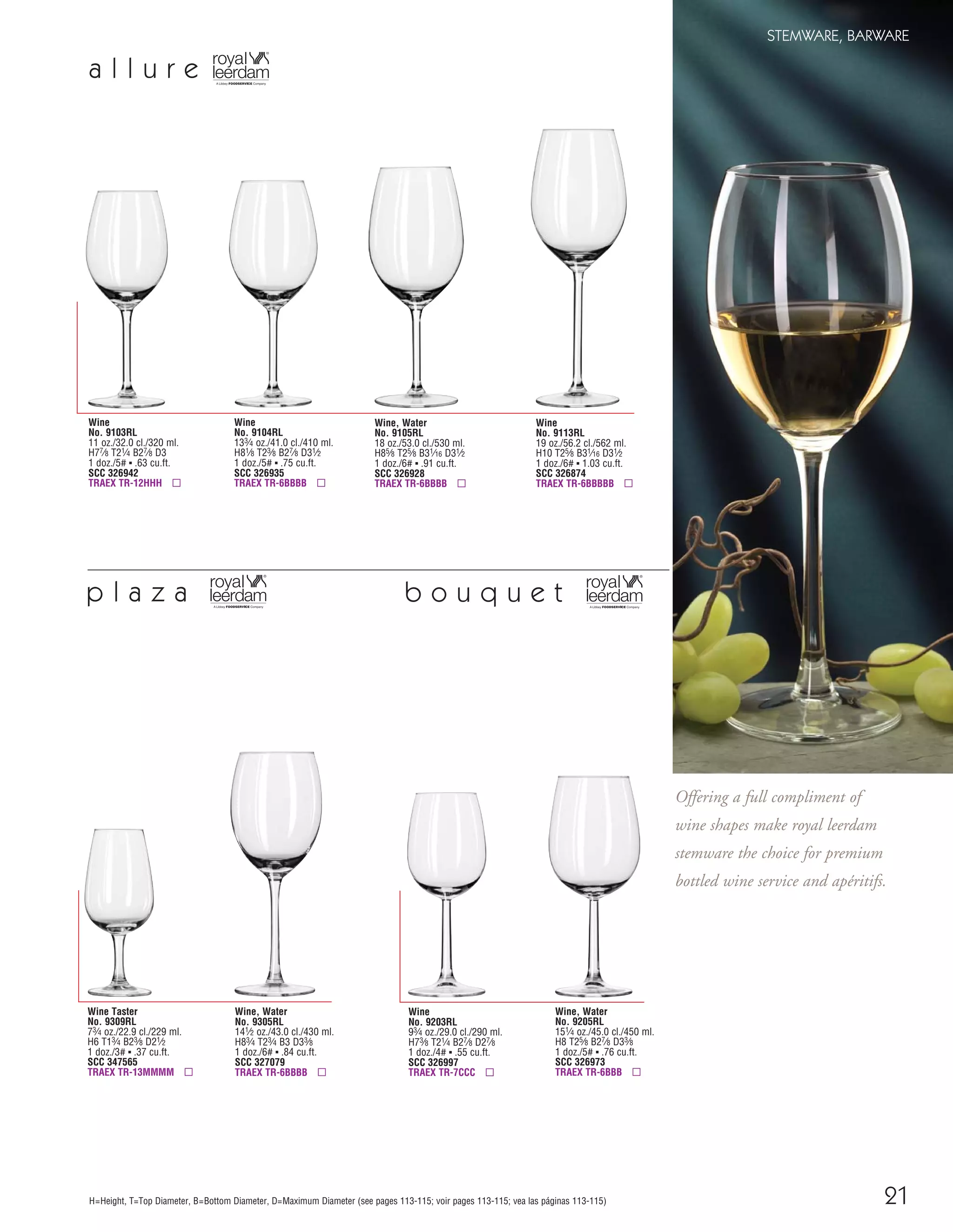 21
STEMWARE, BARWARE
H=Height, T=Top Diameter, B=Bottom Diameter, D=Maximum Diameter (see pages 113-115; voir pages 113-115; vea las páginas 113-115)
Offering a full compliment of
wine shapes make royal leerdam
stemware the choice for premium
bottled wine service and apéritifs.
Wine
No. 9113RL
19 oz./56.2 cl./562 ml.
H10 T25⁄8 B31⁄16 D31⁄2
1 doz./6# ▪ 1.03 cu.ft.
SCC 326874
TRAEX TR-6BBBBB ▫
Wine, Water
No. 9105RL
18 oz./53.0 cl./530 ml.
H85⁄8 T25⁄8 B31⁄16 D31⁄2
1 doz./6# ▪ .91 cu.ft.
SCC 326928
TRAEX TR-6BBBB ▫
Wine
No. 9104RL
133⁄4 oz./41.0 cl./410 ml.
H81⁄8 T23⁄8 B27⁄8 D31⁄2
1 doz./5# ▪ .75 cu.ft.
SCC 326935
TRAEX TR-6BBBB ▫
Wine
No. 9103RL
11 oz./32.0 cl./320 ml.
H77⁄8 T21⁄4 B27⁄8 D3
1 doz./5# ▪ .63 cu.ft.
SCC 326942
TRAEX TR-12HHH ▫
a l l u r e
b o u q u e t
Wine, Water
No. 9205RL
151⁄4 oz./45.0 cl./450 ml.
H8 T25⁄8 B27⁄8 D33⁄8
1 doz./5# ▪ .76 cu.ft.
SCC 326973
TRAEX TR-6BBB ▫
p l a z a
Wine, Water
No. 9305RL
141⁄2 oz./43.0 cl./430 ml.
H83⁄4 T23⁄4 B3 D33⁄8
1 doz./6# ▪ .84 cu.ft.
SCC 327079
TRAEX TR-6BBBB ▫
Wine Taster
No. 9309RL
73⁄4 oz./22.9 cl./229 ml.
H6 T13⁄4 B23⁄8 D21⁄2
1 doz./3# ▪ .37 cu.ft.
SCC 347565
TRAEX TR-13MMMM ▫
Wine
No. 9203RL
93⁄4 oz./29.0 cl./290 ml.
H73⁄8 T21⁄4 B27⁄8 D27⁄8
1 doz./4# ▪ .55 cu.ft.
SCC 326997
TRAEX TR-7CCC ▫
08FScat_13-34_StemBar_cen 11/6/08 7:41 AM Page 21
 