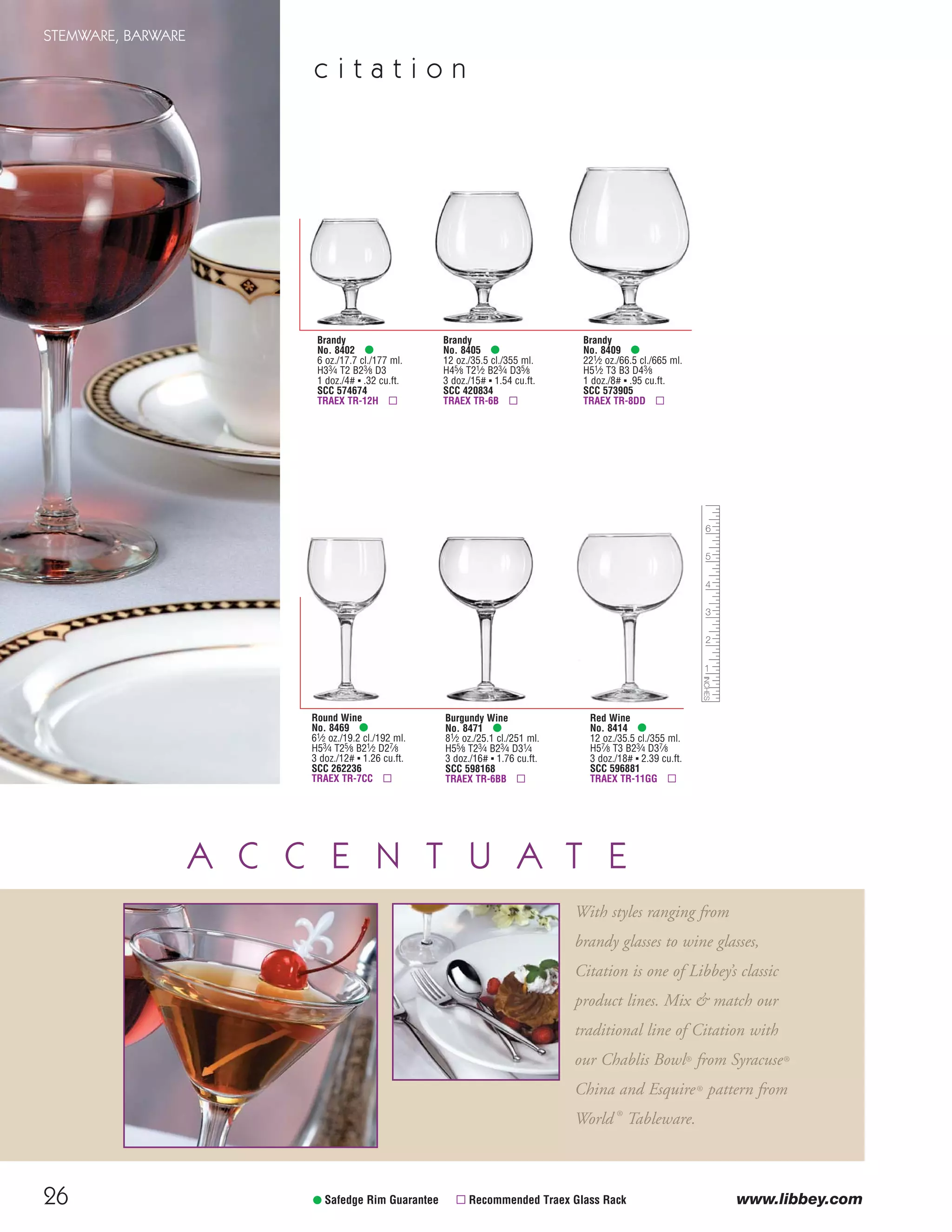 26
STEMWARE, BARWARE
c i t a t i o n
• Safedge Rim Guarantee ▫ Recommended Traex Glass Rack
Round Wine
No. 8469 •
61⁄2 oz./19.2 cl./192 ml.
H53⁄4 T25⁄8 B21⁄2 D27⁄8
3 doz./12# ▪ 1.26 cu.ft.
SCC 262236
TRAEX TR-7CC ▫
Burgundy Wine
No. 8471 •
81⁄2 oz./25.1 cl./251 ml.
H55⁄8 T23⁄4 B23⁄4 D31⁄4
3 doz./16# ▪ 1.76 cu.ft.
SCC 598168
TRAEX TR-6BB ▫
Red Wine
No. 8414 •
12 oz./35.5 cl./355 ml.
H57⁄8 T3 B23⁄4 D37⁄8
3 doz./18# ▪ 2.39 cu.ft.
SCC 596881
TRAEX TR-11GG ▫
Brandy
No. 8402 •
6 oz./17.7 cl./177 ml.
H33⁄4 T2 B23⁄8 D3
1 doz./4# ▪ .32 cu.ft.
SCC 574674
TRAEX TR-12H ▫
Brandy
No. 8405 •
12 oz./35.5 cl./355 ml.
H45⁄8 T21⁄2 B23⁄4 D35⁄8
3 doz./15# ▪ 1.54 cu.ft.
SCC 420834
TRAEX TR-6B ▫
Brandy
No. 8409 •
221⁄2 oz./66.5 cl./665 ml.
H51⁄2 T3 B3 D43⁄8
1 doz./8# ▪ .95 cu.ft.
SCC 573905
TRAEX TR-8DD ▫
A C C E N T U A T E
With styles ranging from
brandy glasses to wine glasses,
Citation is one of Libbey’s classic
product lines. Mix & match our
traditional line of Citation with
our Chablis Bowl® from Syracuse®
China and Esquire® pattern from
World ®
Tableware.
www.libbey.com
08FScat_13-34_StemBar_cen 11/6/08 7:43 AM Page 26
 