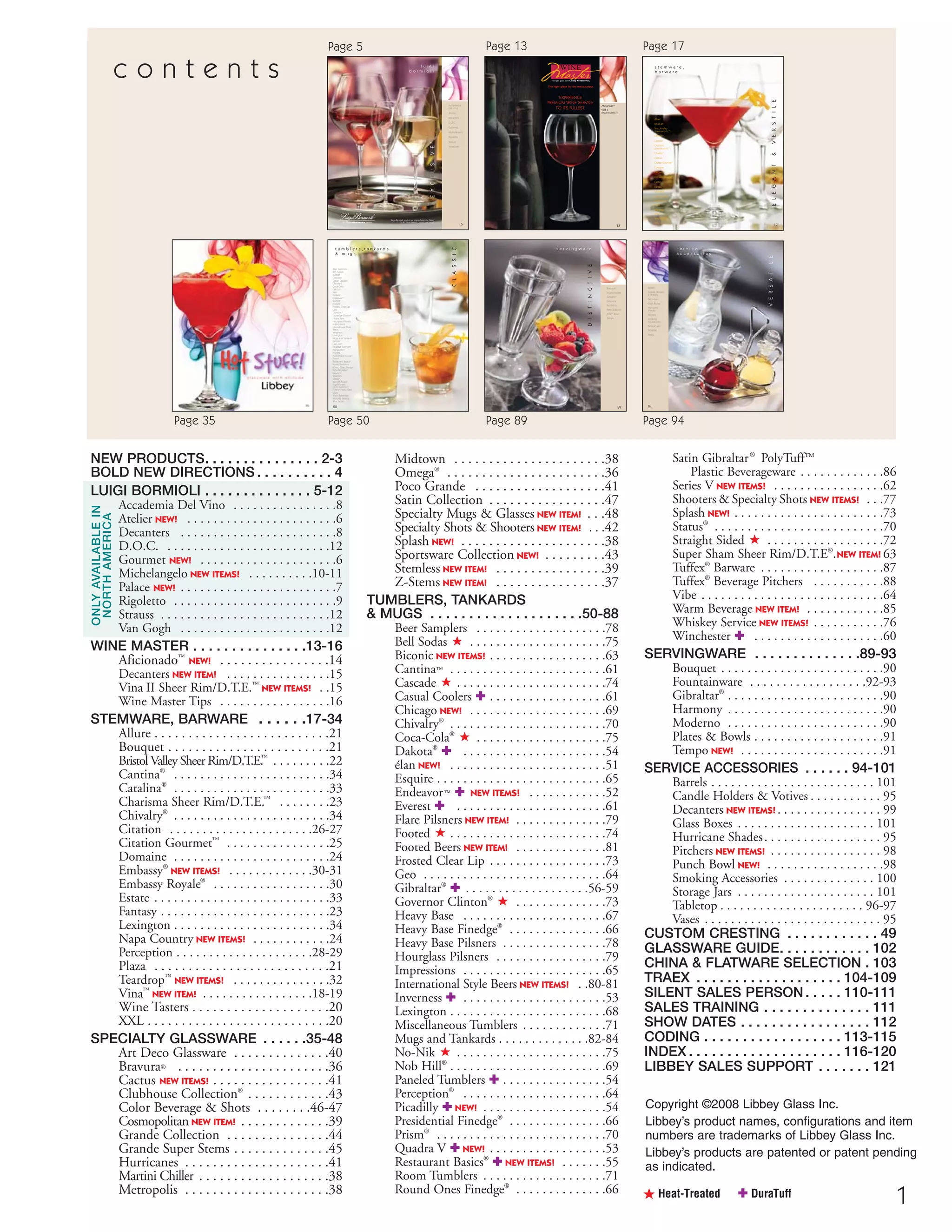 1
a t e l i e r
ß Heat-Treated ✚ DuraTuff
NEW PRODUCTS. . . . . . . . . . . . . . . 2-3
BOLD NEW DIRECTIONS . . . . . . . . . . 4
LUIGI BORMIOLI . . . . . . . . . . . . . . 5-12
Accademia Del Vino . . . . . . . . . . . . . . . .8
Atelier NEW! . . . . . . . . . . . . . . . . . . . . . . .6
Decanters . . . . . . . . . . . . . . . . . . . . . . . .8
D.O.C. . . . . . . . . . . . . . . . . . . . . . . . . .12
Gourmet NEW! . . . . . . . . . . . . . . . . . . . . .6
Michelangelo NEW ITEMS! . . . . . . . . . .10-11
Palace NEW! . . . . . . . . . . . . . . . . . . . . . . . .7
Rigoletto . . . . . . . . . . . . . . . . . . . . . . . . .9
Strauss . . . . . . . . . . . . . . . . . . . . . . . . . .12
Van Gogh . . . . . . . . . . . . . . . . . . . . . . .12
WINE MASTER . . . . . . . . . . . . . . .13-16
Aficionado™
NEW! . . . . . . . . . . . . . . . .14
Decanters NEW ITEM! . . . . . . . . . . . . . . . .15
Vina II Sheer Rim/D.T.E.™
NEW ITEMS! . .15
Wine Master Tips . . . . . . . . . . . . . . . . .16
STEMWARE, BARWARE . . . . . .17-34
Allure . . . . . . . . . . . . . . . . . . . . . . . . . .21
Bouquet . . . . . . . . . . . . . . . . . . . . . . . .21
Bristol Valley Sheer Rim/D.T.E.™
. . . . . . . . .22
Cantina®
. . . . . . . . . . . . . . . . . . . . . . . .34
Catalina®
. . . . . . . . . . . . . . . . . . . . . . . .33
Charisma Sheer Rim/D.T.E.™
. . . . . . . .23
Chivalry®
. . . . . . . . . . . . . . . . . . . . . . . .34
Citation . . . . . . . . . . . . . . . . . . . . . .26-27
Citation Gourmet™
. . . . . . . . . . . . . . . .25
Domaine . . . . . . . . . . . . . . . . . . . . . . . .24
Embassy®
NEW ITEMS! . . . . . . . . . . . . .30-31
Embassy Royale®
. . . . . . . . . . . . . . . . . .30
Estate . . . . . . . . . . . . . . . . . . . . . . . . . . .33
Fantasy . . . . . . . . . . . . . . . . . . . . . . . . . .23
Lexington . . . . . . . . . . . . . . . . . . . . . . . .34
Napa Country NEW ITEMS! . . . . . . . . . . . .24
Perception . . . . . . . . . . . . . . . . . . . . .28-29
Plaza . . . . . . . . . . . . . . . . . . . . . . . . . .21
Teardrop™
NEW ITEMS! . . . . . . . . . . . . . . .32
Vina™
NEW ITEM! . . . . . . . . . . . . . . . . .18-19
Wine Tasters . . . . . . . . . . . . . . . . . . . .20
XXL . . . . . . . . . . . . . . . . . . . . . . . . . . .20
SPECIALTY GLASSWARE . . . . . .35-48
Art Deco Glassware . . . . . . . . . . . . . .40
Bravura® . . . . . . . . . . . . . . . . . . . . . .36
Cactus NEW ITEMS! . . . . . . . . . . . . . . . . .41
Clubhouse Collection®
. . . . . . . . . . . .43
Color Beverage & Shots . . . . . . . .46-47
Cosmopolitan NEW ITEM! . . . . . . . . . . . . .39
Grande Collection . . . . . . . . . . . . . . .44
Grande Super Stems . . . . . . . . . . . . . .45
Hurricanes . . . . . . . . . . . . . . . . . . . . .41
Martini Chiller . . . . . . . . . . . . . . . . . . .38
Metropolis . . . . . . . . . . . . . . . . . . . . .38
Midtown . . . . . . . . . . . . . . . . . . . . . .38
Omega®
. . . . . . . . . . . . . . . . . . . . . . .36
Poco Grande . . . . . . . . . . . . . . . . . . .41
Satin Collection . . . . . . . . . . . . . . . . .47
Specialty Mugs & Glasses NEW ITEM! . . .48
Specialty Shots & Shooters NEW ITEM! . . .42
Splash NEW! . . . . . . . . . . . . . . . . . . . . .38
Sportsware Collection NEW! . . . . . . . . .43
Stemless NEW ITEM! . . . . . . . . . . . . . . . .39
Z-Stems NEW ITEM! . . . . . . . . . . . . . . . .37
TUMBLERS, TANKARDS
& MUGS . . . . . . . . . . . . . . . . . . . .50-88
Beer Samplers . . . . . . . . . . . . . . . . . . . .78
Bell Sodas ß . . . . . . . . . . . . . . . . . . . . .75
Biconic NEW ITEMS! . . . . . . . . . . . . . . . . . .63
Cantina™ . . . . . . . . . . . . . . . . . . . . . . . .61
Cascade ß . . . . . . . . . . . . . . . . . . . . . . .74
Casual Coolers ✚ . . . . . . . . . . . . . . . . . .61
Chicago NEW! . . . . . . . . . . . . . . . . . . . . .69
Chivalry®
. . . . . . . . . . . . . . . . . . . . . . . .70
Coca-Cola®
ß . . . . . . . . . . . . . . . . . . . .75
Dakota®
✚ . . . . . . . . . . . . . . . . . . . . . .54
élan NEW! . . . . . . . . . . . . . . . . . . . . . . . .51
Esquire . . . . . . . . . . . . . . . . . . . . . . . . . .65
Endeavor™ ✚ NEW ITEMS! . . . . . . . . . . . .52
Everest ✚ . . . . . . . . . . . . . . . . . . . . . . .61
Flare Pilsners NEW ITEM! . . . . . . . . . . . . . .79
Footed ß . . . . . . . . . . . . . . . . . . . . . . . .74
Footed Beers NEW ITEM! . . . . . . . . . . . . . .81
Frosted Clear Lip . . . . . . . . . . . . . . . . . .73
Geo . . . . . . . . . . . . . . . . . . . . . . . . . . . .64
Gibraltar®
✚ . . . . . . . . . . . . . . . . . . .56-59
Governor Clinton®
ß . . . . . . . . . . . . . .73
Heavy Base . . . . . . . . . . . . . . . . . . . . . .67
Heavy Base Finedge®
. . . . . . . . . . . . . . .66
Heavy Base Pilsners . . . . . . . . . . . . . . . .78
Hourglass Pilsners . . . . . . . . . . . . . . . . .79
Impressions . . . . . . . . . . . . . . . . . . . . . .65
International Style Beers NEW ITEMS! . .80-81
Inverness ✚ . . . . . . . . . . . . . . . . . . . . . .53
Lexington . . . . . . . . . . . . . . . . . . . . . . . .68
Miscellaneous Tumblers . . . . . . . . . . . . .71
Mugs and Tankards . . . . . . . . . . . . . .82-84
No-Nik ß . . . . . . . . . . . . . . . . . . . . . . .75
Nob Hill®
. . . . . . . . . . . . . . . . . . . . . . . .69
Paneled Tumblers ✚ . . . . . . . . . . . . . . . .54
Perception®
. . . . . . . . . . . . . . . . . . . . . .64
Picadilly ✚ NEW! . . . . . . . . . . . . . . . . . . .54
Presidential Finedge®
. . . . . . . . . . . . . . .66
Prism®
. . . . . . . . . . . . . . . . . . . . . . . . . .70
Quadra V ✚ NEW! . . . . . . . . . . . . . . . . . .53
Restaurant Basics®
✚ NEW ITEMS! . . . . . . .55
Room Tumblers . . . . . . . . . . . . . . . . . . .71
Round Ones Finedge®
. . . . . . . . . . . . . .66
c o n t e n t s
Accademia
Del Vino
Atelier
Decanters
D.O.C.
Gourmet
Michelangelo
Rigoletto
Strauss
Van Gogh
5
Luigi Bormioli products are sold exclusively by Libbey
in the United States, Canada and Mexico
l u i g i
b o r m i o l i
EXCLUSIVE
13
STEMWARE, BARWARE
a t e l i e r
H=Height, T=Top Diameter, B=Bottom Diameter, D=Maximum Diameter (see pages 113-115; voir pages 113-115; vea las páginas 113-115)
Aficionado™
Vina II
(Sheer Rim/D.T.E.™)
The right glass for the restaurateur.
EXPERIENCE
PREMIUM WINE SERVICE
TO ITS FULLEST.
13
Allure
Bouquet
Bristol valley
(Sheer Rim/D.T.E.™)
Cantina™
Catalina®
Charisma
(Sheer Rim/D.T.E.™)
Chivalry®
Citation
Citation Gourmet™
Domaine
Embassy®
Embassy Royale®
Estate
Fantasy
Lexington
Napa Country
Perception®
Plaza
Teardrop™
Vina™
Wine Tasters
XXL
17
s t e m w a r e ,
b a r w a r e
ELEGANT&VERSTILE
50
Beer Samplers
Bell Sodas
Biconic
Cascade
Casual Coolers
Chivalry®
Coca-Cola®
Dakota®
élan
Esquire
Endeavor™
Everest
Footed
Frosted Clear Lip
Geo
Gibraltar®
Governor Clinton®
Heavy Base
Hourglass Pilsners
Impressions
International Style
Beers
Inverness
Lexington
Mugs and Tankards
No-Nik
Nob Hill®
Paneled Tumblers
Perception®
Pilsners
Presidential Finedge®
Prism®
Restaurant Basics®
Room Tumblers
Round Ones Finedge®
Satin Gibraltar®
Series V
Shooters
Status®
Straight Sided
Super Sham
(Sheer Rim/D.T.E.™
)
Tuffex®
Plasticware
Vibe
Warm Beverage
Whiskey Service
Winchester
t u m b l e r s , t a n k a r d s
& m u g s
CLASSIC
89
SERVINGWARE
a t e l i e r
H=Height, T=Top Diameter, B=Bottom Diameter, D=Maximum Diameter (see pages 113-115; voir pages 113-115; vea las páginas 113-115) 89
Accademia Del Vino
Bouquet
Fountainware
Gibraltar®
Harmony
Moderno
Plates&Bowls
Punch Bowl
Tempo
s e r v i n g w a r e
DISTINCTIVE
94
Barrels
Candle Holders
& Votives
Decanters
Glass Boxes
Hurricane
Shades
Pitchers
Smoking
Accessories
Storage Jars
Tabletop
Vases
s e r v i c e
a c c e s s o r i e s
VERSATILE
Copyright ©2008 Libbey Glass Inc.
Libbey’s product names, configurations and item
numbers are trademarks of Libbey Glass Inc.
Libbey’s products are patented or patent pending
as indicated.
ONLYAVAILABLEIN
NORTHAMERICA
Page 35
Satin Gibraltar®
PolyTuff™
Plastic Beverageware . . . . . . . . . . . . .86
Series V NEW ITEMS! . . . . . . . . . . . . . . . . .62
Shooters & Specialty Shots NEW ITEMS! . . .77
Splash NEW! . . . . . . . . . . . . . . . . . . . . . . .73
Status®
. . . . . . . . . . . . . . . . . . . . . . . . . .70
Straight Sided ß . . . . . . . . . . . . . . . . . .72
Super Sham Sheer Rim/D.T.E®
.NEW ITEM! 63
Tuffex®
Barware . . . . . . . . . . . . . . . . . . .87
Tuffex®
Beverage Pitchers . . . . . . . . . . .88
Vibe . . . . . . . . . . . . . . . . . . . . . . . . . . . .64
Warm Beverage NEW ITEM! . . . . . . . . . . . .85
Whiskey Service NEW ITEMS! . . . . . . . . . . .76
Winchester ✚ . . . . . . . . . . . . . . . . . . . .60
SERVINGWARE . . . . . . . . . . . . . .89-93
Bouquet . . . . . . . . . . . . . . . . . . . . . . . . .90
Fountainware . . . . . . . . . . . . . . . . . .92-93
Gibraltar®
. . . . . . . . . . . . . . . . . . . . . . . .90
Harmony . . . . . . . . . . . . . . . . . . . . . . . .90
Moderno . . . . . . . . . . . . . . . . . . . . . . . .90
Plates & Bowls . . . . . . . . . . . . . . . . . . . .91
Tempo NEW! . . . . . . . . . . . . . . . . . . . . . .91
SERVICE ACCESSORIES . . . . . . 94-101
Barrels . . . . . . . . . . . . . . . . . . . . . . . . . 101
Candle Holders & Votives . . . . . . . . . . . 95
Decanters NEW ITEMS! . . . . . . . . . . . . . . . . 99
Glass Boxes . . . . . . . . . . . . . . . . . . . . . 101
Hurricane Shades. . . . . . . . . . . . . . . . . . 95
Pitchers NEW ITEMS! . . . . . . . . . . . . . . . . . 98
Punch Bowl NEW! . . . . . . . . . . . . . . . . . .98
Smoking Accessories . . . . . . . . . . . . . . 100
Storage Jars . . . . . . . . . . . . . . . . . . . . . 101
Tabletop . . . . . . . . . . . . . . . . . . . . . . 96-97
Vases . . . . . . . . . . . . . . . . . . . . . . . . . . . 95
CUSTOM CRESTING . . . . . . . . . . . . 49
GLASSWARE GUIDE. . . . . . . . . . . . 102
CHINA & FLATWARE SELECTION . 103
TRAEX . . . . . . . . . . . . . . . . . . . 104-109
SILENT SALES PERSON. . . . . 110-111
SALES TRAINING . . . . . . . . . . . . . . 111
SHOW DATES . . . . . . . . . . . . . . . . . 112
CODING . . . . . . . . . . . . . . . . . . 113-115
INDEX . . . . . . . . . . . . . . . . . . . . 116-120
LIBBEY SALES SUPPORT . . . . . . . 121
Page 50 Page 89 Page 94
Page 5 Page 13 Page 17
08FScat_01-12_thruBormioli_cen 11/10/08 7:01 AM Page 1
 