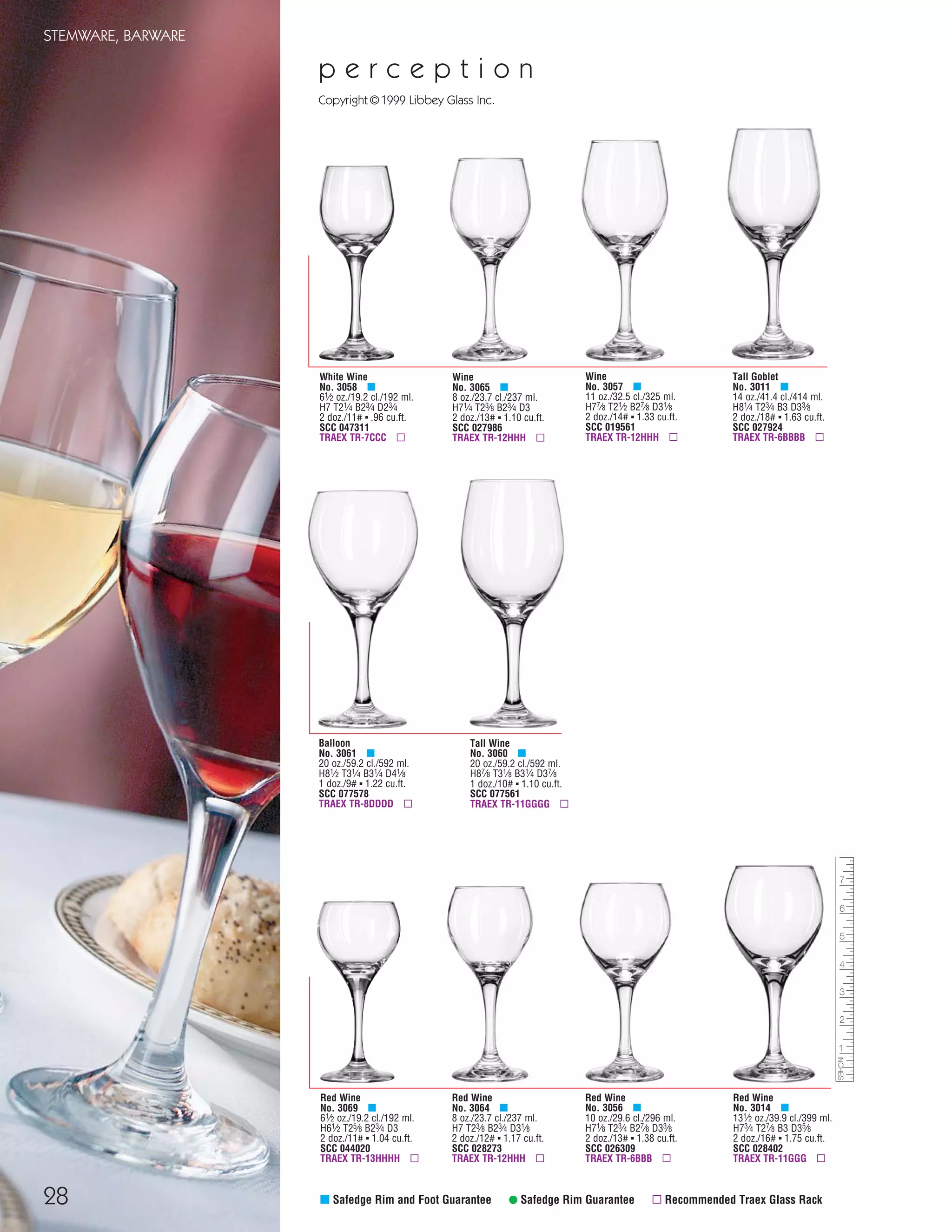 28
STEMWARE, BARWARE
Red Wine
No. 3064 μ
8 oz./23.7 cl./237 ml.
H7 T23⁄8 B23⁄4 D31⁄8
2 doz./12# ▪ 1.17 cu.ft.
SCC 028273
TRAEX TR-12HHH ▫
Red Wine
No. 3056 μ
10 oz./29.6 cl./296 ml.
H71⁄8 T23⁄4 B27⁄8 D33⁄8
2 doz./13# ▪ 1.38 cu.ft.
SCC 026309
TRAEX TR-6BBB ▫
Red Wine
No. 3014 μ
131⁄2 oz./39.9 cl./399 ml.
H73⁄4 T27⁄8 B3 D35⁄8
2 doz./16# ▪ 1.75 cu.ft.
SCC 028402
TRAEX TR-11GGG ▫
Wine
No. 3065 μ
8 oz./23.7 cl./237 ml.
H71⁄4 T23⁄8 B23⁄4 D3
2 doz./13# ▪ 1.10 cu.ft.
SCC 027986
TRAEX TR-12HHH ▫
Wine
No. 3057 μ
11 oz./32.5 cl./325 ml.
H77⁄8 T21⁄2 B27⁄8 D31⁄8
2 doz./14# ▪ 1.33 cu.ft.
SCC 019561
TRAEX TR-12HHH ▫
Red Wine
No. 3069 μ
61⁄2 oz./19.2 cl./192 ml.
H61⁄2 T25⁄8 B23⁄4 D3
2 doz./11# ▪ 1.04 cu.ft.
SCC 044020
TRAEX TR-13HHHH ▫
White Wine
No. 3058 μ
61⁄2 oz./19.2 cl./192 ml.
H7 T21⁄4 B23⁄4 D23⁄4
2 doz./11# ▪ .96 cu.ft.
SCC 047311
TRAEX TR-7CCC ▫
Tall Goblet
No. 3011 μ
14 oz./41.4 cl./414 ml.
H81⁄4 T23⁄4 B3 D33⁄8
2 doz./18# ▪ 1.63 cu.ft.
SCC 027924
TRAEX TR-6BBBB ▫
μ Safedge Rim and Foot Guarantee • Safedge Rim Guarantee ▫ Recommended Traex Glass Rack
Balloon
No. 3061 μ
20 oz./59.2 cl./592 ml.
H81⁄2 T31⁄4 B31⁄4 D41⁄8
1 doz./9# ▪ 1.22 cu.ft.
SCC 077578
TRAEX TR-8DDDD ▫
Tall Wine
No. 3060 μ
20 oz./59.2 cl./592 ml.
H87⁄8 T31⁄8 B31⁄4 D37⁄8
1 doz./10# ▪ 1.10 cu.ft.
SCC 077561
TRAEX TR-11GGGG ▫
p e r c e p t i o n
Copyright©1999 Libbey Glass Inc.
08FScat_13-34_StemBar_cen 11/6/08 7:44 AM Page 28
 