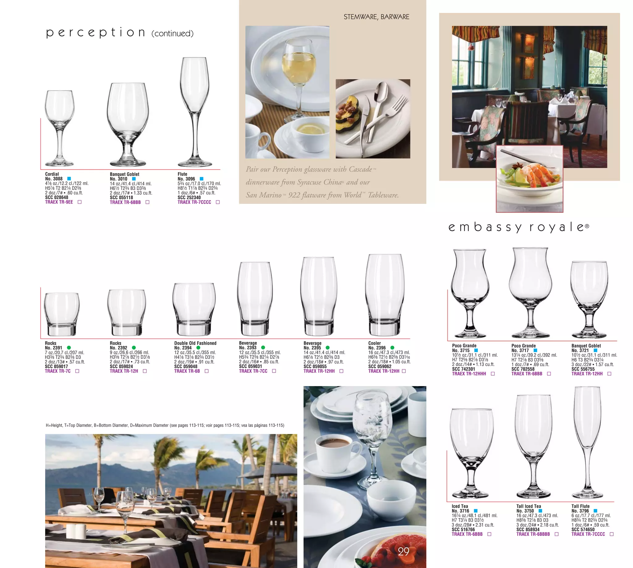 Tall Flute
No. 3796 μ
6 oz./17.7 cl./177 ml.
H83⁄4 T2 B23⁄4 D23⁄4
1 doz./6# ▪ .59 cu.ft.
SCC 574650
TRAEX TR-7CCCC ▫
Iced Tea
No. 3716 μ
161⁄4 oz./48.1 cl./481 ml.
H7 T31⁄4 B3 D31⁄2
3 doz./28# ▪ 2.31 cu.ft.
SCC 516766
TRAEX TR-6BBB ▫
Poco Grande
No. 3715 μ
101⁄2 oz./31.1 cl./311 ml.
H7 T25⁄8 B27⁄8 D31⁄8
2 doz./14# ▪ 1.13 cu.ft.
SCC 742301
TRAEX TR-12HHH ▫
Tall Iced Tea
No. 3750 μ
16 oz./47.3 cl./473 ml.
H83⁄8 T27⁄8 B3 D3
3 doz./24# ▪ 2.18 cu.ft.
SCC 858934
TRAEX TR-6BBBB ▫
Poco Grande
No. 3717 μ
131⁄4 oz./39.2 cl./392 ml.
H7 T27⁄8 B3 D35⁄8
1 doz./7# ▪ .69 cu.ft.
SCC 702558
TRAEX TR-6BBB ▫
Banquet Goblet
No. 3721 μ
101⁄2 oz./31.1 cl./311 ml.
H6 T3 B23⁄4 D31⁄4
3 doz./22# ▪ 1.57 cu.ft.
SCC 556755
TRAEX TR-12HH ▫
e m b a s s y r o y a l e®
.1094 (7/64") shingle Bleed
29
STEMWARE, BARWARE
H=Height, T=Top Diameter, B=Bottom Diameter, D=Maximum Diameter (see pages 113-115; voir pages 113-115; vea las páginas 113-115)
Double Old Fashioned
No. 2394 •
12 oz./35.5 cl./355 ml.
H41⁄8 T31⁄8 B23⁄4 D31⁄2
2 doz./19# ▪ .91 cu.ft.
SCC 059048
TRAEX TR-6B ▫
Flute
No. 3096 μ
53⁄4 oz./17.0 cl./170 ml.
H81⁄2 T17⁄8 B23⁄4 D23⁄4
1 doz./6# ▪ .57 cu.ft.
SCC 252340
TRAEX TR-7CCCC ▫
Cordial
No. 3088 μ
41⁄8 oz./12.2 cl./122 ml.
H57⁄8 T2 B21⁄4 D23⁄8
2 doz./7# ▪ .60 cu.ft.
SCC 028648
TRAEX TR-9EE ▫
Banquet Goblet
No. 3010 μ
14 oz./41.4 cl./414 ml.
H61⁄2 T23⁄4 B3 D33⁄8
2 doz./17# ▪ 1.33 cu.ft.
SCC 055118
TRAEX TR-6BBB ▫
Beverage
No. 2395 •
14 oz./41.4 cl./414 ml.
H61⁄8 T21⁄2 B23⁄8 D3
2 doz./18# ▪ .97 cu.ft.
SCC 059055
TRAEX TR-12HH ▫
Rocks
No. 2392 •
9 oz./26.6 cl./266 ml.
H35⁄8 T27⁄8 B21⁄2 D31⁄8
2 doz./17# ▪ .73 cu.ft.
SCC 059024
TRAEX TR-12H ▫
Beverage
No. 2393 •
12 oz./35.5 cl./355 ml.
H53⁄4 T23⁄8 B21⁄4 D27⁄8
2 doz./16# ▪ .85 cu.ft.
SCC 059031
TRAEX TR-7CC ▫
Rocks
No. 2391 •
7 oz./20.7 cl./207 ml.
H33⁄8 T23⁄4 B23⁄8 D3
2 doz./13# ▪ .57 cu.ft.
SCC 059017
TRAEX TR-7C ▫
Cooler
No. 2396 •
16 oz./47.3 cl./473 ml.
H63⁄8 T21⁄2 B23⁄8 D31⁄16
2 doz./18# ▪ 1.05 cu.ft.
SCC 059062
TRAEX TR-12HH ▫
Pair our Perception glassware with Cascade ™
dinnerware from Syracuse China® and our
San Marino™ 922 flatware from World™
Tableware.
p e r c e p t i o n (continued)
92
SERVINGWARE
www.libbey.com
f o u n t a i n w a r e
Supreme Liner
No. 5119
5 oz./14.8 cl./148 ml.
H13⁄4 T33⁄4 B15⁄8 D33⁄4
6 doz./20# ▪ 1.40 cu.ft.
SCC 015917
TRAEX TR-11 ▫
Sherbet
No. 5162
41⁄2 oz./13.3 cl./133 ml.
H31⁄8 T31⁄2 B25⁄8 D31⁄2
6 doz./40# ▪ 1.98 cu.ft.
SCC 043545
TRAEX TR-6 ▫
Tulip Sundae
No. 5115
61⁄2 oz./19.2 cl./192 ml.
H47⁄8 T4 B3 D4
3 doz./32# ▪ 2.01 cu.ft.
SCC 015894
TRAEX TR-8DD ▫
Swirl Sherbet
No. 5487
5 oz./14.8 cl./148 ml.
H23⁄8 T35⁄8 B2 D35⁄8
3 doz./17# ▪ .97 cu.ft.
SCC 068026
TRAEX TR-11 ▫
9" Banana Split/Relish Dish
No. 5317
H17⁄8 T9 B5 D9
2 doz./25# ▪ 1.33 cu.ft.
SCC 020690
TRAEX TR-3 ▫
Sherbet
No. 5102
31⁄2 oz./10.4 cl./104 ml.
H21⁄4 T33⁄4 B23⁄4 D33⁄4
4 doz./22# ▪ 1.21 cu.ft.
SCC 350855
TRAEX TR-11 ▫
Sherbet
No. 5103
41⁄2 oz./13.3 cl./133 ml.
H23⁄8 T41⁄8 B3 D41⁄8
4 doz./24# ▪ 1.49 cu.ft.
SCC 349507
TRAEX TR-8 ▫
Soda
No. 5110
12 oz./35.5 cl./355 ml.
H71⁄2 T31⁄8 B31⁄8 D31⁄8
2 doz./29# ▪ 1.26 cu.ft.
SCC 063397
TRAEX TR-6BBB ▫
Supreme
No. 5118
18 oz./53.2 cl./532 ml.
H41⁄2 T51⁄8 B4 D51⁄8
2 doz./31# ▪ 1.92 cu.ft.
SCC 015900
TRAEX TR-10F ▫
Sherbet
No. 5161
31⁄2 oz./10.4 cl./104 ml.
H27⁄8 T31⁄8 B23⁄8 D31⁄8
6 doz./29# ▪ 1.43 cu.ft.
SCC 016570
TRAEX TR-12 ▫
▫ Recommended Traex Glass Rack
.1094 (7/64") shingle Bleed
Parfait
No. 5112
4 oz./11.8 cl./118 ml.
H53⁄8 T23⁄8 B21⁄2 D21⁄2
3 doz./22# ▪ .93 cu.ft.
SCC 063526
TRAEX TR-7CC ▫
Sundae
No. 5336
7 oz./20.7 cl./207 ml.
H33⁄8 T33⁄4 B3 D33⁄4
2 doz./17# ▪ .90 cu.ft.
SCC 396136
TRAEX TR-11B ▫
Sundae
No. 5339
81⁄2 oz./25.1 cl./251 ml.
H43⁄4 T33⁄4 B3 D33⁄4
2 doz./23# ▪ 1.22 cu.ft.
SCC 396129
TRAEX TR-11BB ▫
Soda
No. 5338
131⁄4 oz./39.2 cl./392 ml.
H71⁄4 T35⁄8 B3 D35⁄8
1 doz./15# ▪ .83 cu.ft.
SCC 395900
TRAEX TR-11BBB ▫
New! New! New!
08_6pgEmbassy_29-92_cen 11/17/08 8:51 AM Page 1
 