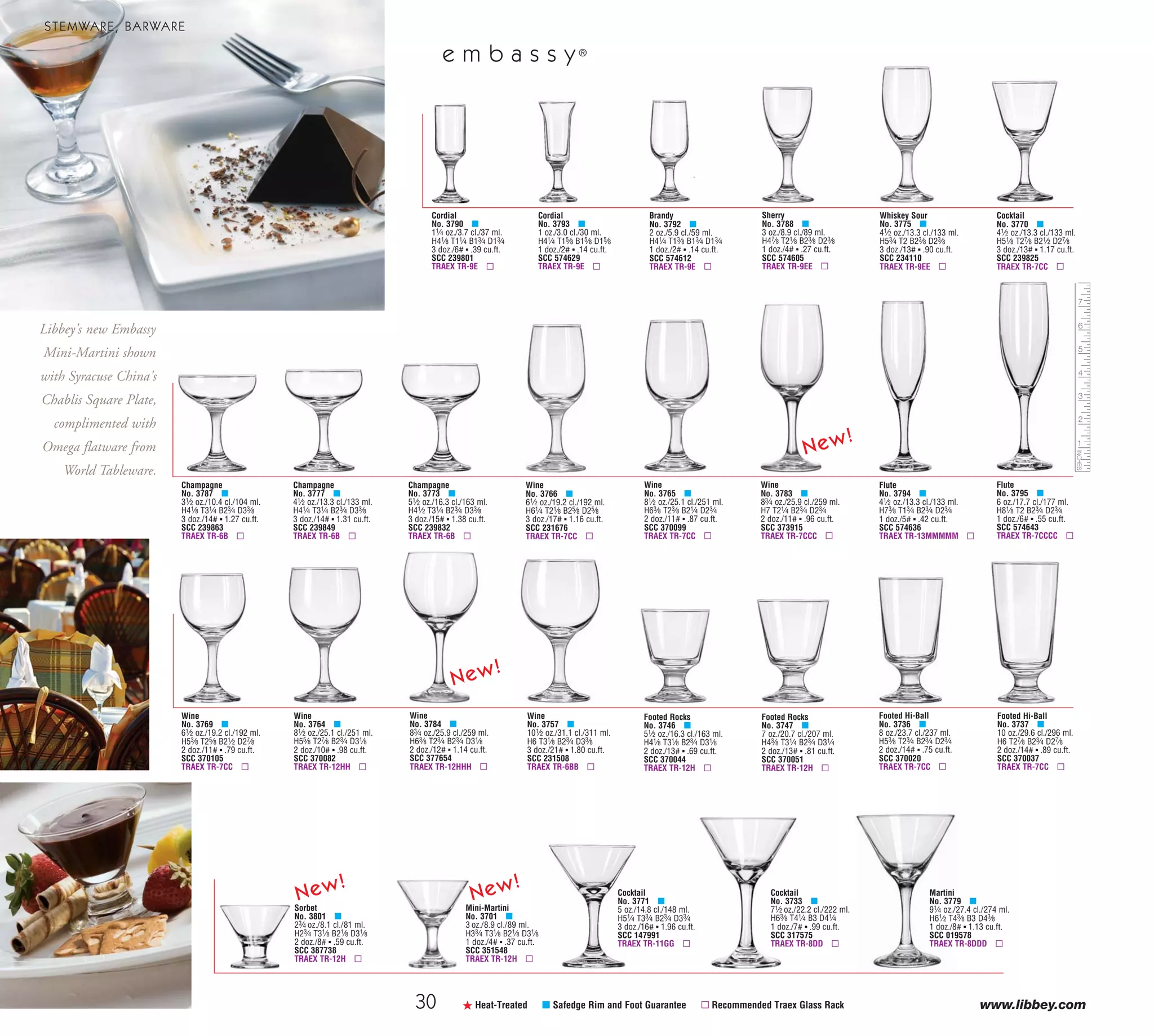 30 www.libbey.com
Champagne
No. 3787 μ
31⁄2 oz./10.4 cl./104 ml.
H41⁄8 T31⁄4 B23⁄4 D33⁄8
3 doz./14# ▪ 1.27 cu.ft.
SCC 239863
TRAEX TR-6B ▫
Champagne
No. 3777 μ
41⁄2 oz./13.3 cl./133 ml.
H41⁄4 T31⁄4 B23⁄4 D33⁄8
3 doz./14# ▪ 1.31 cu.ft.
SCC 239849
TRAEX TR-6B ▫
Champagne
No. 3773 μ
51⁄2 oz./16.3 cl./163 ml.
H41⁄2 T31⁄4 B23⁄4 D33⁄8
3 doz./15# ▪ 1.38 cu.ft.
SCC 239832
TRAEX TR-6B ▫
Wine
No. 3764 μ
81⁄2 oz./25.1 cl./251 ml.
H55⁄8 T27⁄8 B23⁄4 D31⁄8
2 doz./10# ▪ .98 cu.ft.
SCC 370082
TRAEX TR-12HH ▫
ß Heat-Treated μ Safedge Rim and Foot Guarantee ▫ Recommended Traex Glass Rack
Cordial
No. 3793 μ
1 oz./3.0 cl./30 ml.
H41⁄4 T15⁄8 B15⁄8 D15⁄8
1 doz./2# ▪ .14 cu.ft.
SCC 574629
TRAEX TR-9E ▫
Cordial
No. 3790 μ
11⁄4 oz./3.7 cl./37 ml.
H41⁄8 T11⁄4 B13⁄4 D13⁄4
3 doz./6# ▪ .39 cu.ft.
SCC 239801
TRAEX TR-9E ▫
Sherry
No. 3788 μ
3 oz./8.9 cl./89 ml.
H47⁄8 T21⁄8 B23⁄8 D23⁄8
1 doz./4# ▪ .27 cu.ft.
SCC 574605
TRAEX TR-9EE ▫
Whiskey Sour
No. 3775 μ
41⁄2 oz./13.3 cl./133 ml.
H53⁄4 T2 B23⁄8 D23⁄8
3 doz./13# ▪ .90 cu.ft.
SCC 234110
TRAEX TR-9EE ▫
Brandy
No. 3792 μ
2 oz./5.9 cl./59 ml.
H41⁄4 T13⁄8 B13⁄4 D13⁄4
1 doz./2# ▪ .14 cu.ft.
SCC 574612
TRAEX TR-9E ▫
Wine
No. 3757 μ
101⁄2 oz./31.1 cl./311 ml.
H6 T31⁄8 B23⁄4 D33⁄8
3 doz./21# ▪ 1.80 cu.ft.
SCC 231508
TRAEX TR-6BB ▫
Wine
No. 3766 μ
61⁄2 oz./19.2 cl./192 ml.
H61⁄4 T21⁄8 B25⁄8 D25⁄8
3 doz./17# ▪ 1.16 cu.ft.
SCC 231676
TRAEX TR-7CC ▫
Wine
No. 3765 μ
81⁄2 oz./25.1 cl./251 ml.
H63⁄8 T23⁄8 B21⁄4 D23⁄4
2 doz./11# ▪ .87 cu.ft.
SCC 370099
TRAEX TR-7CC ▫
Cocktail
No. 3770 μ
41⁄2 oz./13.3 cl./133 ml.
H51⁄8 T27⁄8 B21⁄2 D27⁄8
3 doz./13# ▪ 1.17 cu.ft.
SCC 239825
TRAEX TR-7CC ▫
Wine
No. 3769 μ
61⁄2 oz./19.2 cl./192 ml.
H53⁄8 T25⁄8 B21⁄2 D27⁄8
2 doz./11# ▪ .79 cu.ft.
SCC 370105
TRAEX TR-7CC ▫
Wine
No. 3784 μ
83⁄4 oz./25.9 cl./259 ml.
H63⁄8 T23⁄4 B23⁄4 D31⁄8
2 doz./12# ▪ 1.14 cu.ft.
SCC 377654
TRAEX TR-12HHH ▫
Wine
No. 3783 μ
83⁄4 oz./25.9 cl./259 ml.
H7 T21⁄4 B23⁄4 D23⁄4
2 doz./11# ▪ .96 cu.ft.
SCC 373915
TRAEX TR-7CCC ▫
e m b a s s y®
STEMWARE, BARWARE
Flute
No. 3795 μ
6 oz./17.7 cl./177 ml.
H81⁄8 T2 B23⁄4 D23⁄4
1 doz./6# ▪ .55 cu.ft.
SCC 574643
TRAEX TR-7CCCC ▫
Flute
No. 3794 μ
41⁄2 oz./13.3 cl./133 ml.
H73⁄8 T13⁄4 B23⁄4 D23⁄4
1 doz./5# ▪ .42 cu.ft.
SCC 574636
TRAEX TR-13MMMMM ▫
Footed Rocks
No. 3746 μ
51⁄2 oz./16.3 cl./163 ml.
H41⁄8 T31⁄8 B23⁄4 D31⁄8
2 doz./13# ▪ .69 cu.ft.
SCC 370044
TRAEX TR-12H ▫
Footed Rocks
No. 3747 μ
7 oz./20.7 cl./207 ml.
H43⁄8 T31⁄4 B23⁄4 D31⁄4
2 doz./13# ▪ .81 cu.ft.
SCC 370051
TRAEX TR-12H ▫
Footed Hi-Ball
No. 3736 μ
8 oz./23.7 cl./237 ml.
H53⁄8 T23⁄4 B23⁄4 D23⁄4
2 doz./14# ▪ .75 cu.ft.
SCC 370020
TRAEX TR-7CC ▫
Footed Hi-Ball
No. 3737 μ
10 oz./29.6 cl./296 ml.
H6 T27⁄8 B23⁄4 D27⁄8
2 doz./14# ▪ .89 cu.ft.
SCC 370037
TRAEX TR-7CC ▫
Martini
No. 3779 μ
91⁄4 oz./27.4 cl./274 ml.
H61⁄2 T43⁄8 B3 D43⁄8
1 doz./8# ▪ 1.13 cu.ft.
SCC 019578
TRAEX TR-8DDD ▫
Libbey's new Embassy
Mini-Martini shown
with Syracuse China's
Chablis Square Plate,
complimented with
Omega flatware from
World Tableware.
Sorbet
No. 3801 μ
23⁄4 oz./8.1 cl./81 ml.
H23⁄4 T31⁄8 B21⁄8 D31⁄8
2 doz./8# ▪ .59 cu.ft.
SCC 387738
TRAEX TR-12H ▫
Mini-Martini
No. 3701 μ
3 oz./8.9 cl./89 ml.
H33⁄4 T31⁄8 B21⁄8 D31⁄8
1 doz./4# ▪ .37 cu.ft.
SCC 351548
TRAEX TR-12H ▫
Cocktail
No. 3771 μ
5 oz./14.8 cl./148 ml.
H51⁄4 T33⁄4 B23⁄4 D33⁄4
3 doz./16# ▪ 1.96 cu.ft.
SCC 147991
TRAEX TR-11GG ▫
Cocktail
No. 3733 μ
71⁄2 oz./22.2 cl./222 ml.
H63⁄8 T41⁄4 B3 D41⁄4
1 doz./7# ▪ .99 cu.ft.
SCC 317575
TRAEX TR-8DD ▫
91H=Height, T=Top Diameter, B=Bottom Diameter, D=Maximum Diameter (see pages 113-115; voir pages 113-115; vea las páginas 113-115)
SERVINGWARE
t e m p o
61/4" Salad/Dessert
Plate
No. 5335
H3⁄4 T6 B31⁄8 D6
3 doz./20# ▪ .35 cu.ft.
SCC 029129
TRAEX TR-3 ▫
8" Salad/Dessert Plate
No. 15427 ✚
H1⁄2 T8 B33⁄8 D8
3 doz./29# ▪ .64 cu.ft.
SCC 845194
TRAEX TR-3 ▫
Salad/Pasta Bowl
No. 15560 ✚
30 oz./88.7 cl./887 ml.
H17⁄8 T81⁄4 B43⁄8 D81⁄4
2 doz./28# ▪ 2.18 cu.ft.
SCC 609786
TRAEX TR-1 ▫
133⁄4" Charger Plate
No. 13210526
H3⁄4 T133⁄4 D133⁄4
8 pc./23# ▪ .80 cu.ft.
SCC 08002713056963
TRAEX TR-3 ▫
from
p l a t e s & b o w l s
51⁄2" Square Bowl
No. 1794710
H21⁄2 T51⁄2 D51⁄2
1 doz./13# ▪ .68 cu.ft.
SCC 17947104
TRAEX TR-1 ▫
8" Square Salad Plate
No. 1794709
H5⁄8 T8 D8
1 doz./12# ▪ .40 cu.ft.
SCC 17947098
TRAEX TR-3 ▫
10" Square Dinner Plate
No. 1794708
H7⁄8 T101⁄4 D101⁄4
1 doz./20# ▪ .73 cu.ft.
SCC 17947081
TRAEX TR-3 ▫
9" Square Bowl
No. 1796053
H4 T9 D9
4 pc./14# ▪ .90 cu.ft.
SCC 17960530
TRAEX TR-1 ▫
New!
New!
New!
New!
New!
41⁄4" Square Bowl
No. 1796599
H21⁄4 T41⁄4 D41⁄4
1 doz./8# ▪ .38 cu.ft.
SCC 17965993
TRAEX TR-1 ▫
Square Mug
No. 5352
14 oz./41.4 cl./414 ml.
H4 T37⁄8 B21⁄2 D43⁄4
1 doz./10# ▪ .68 cu.ft.
SCC 394583
TRAEX TR-4D ▫
08_6pgEmbassy_30-91_cen 11/6/08 8:47 AM Page 1
 
