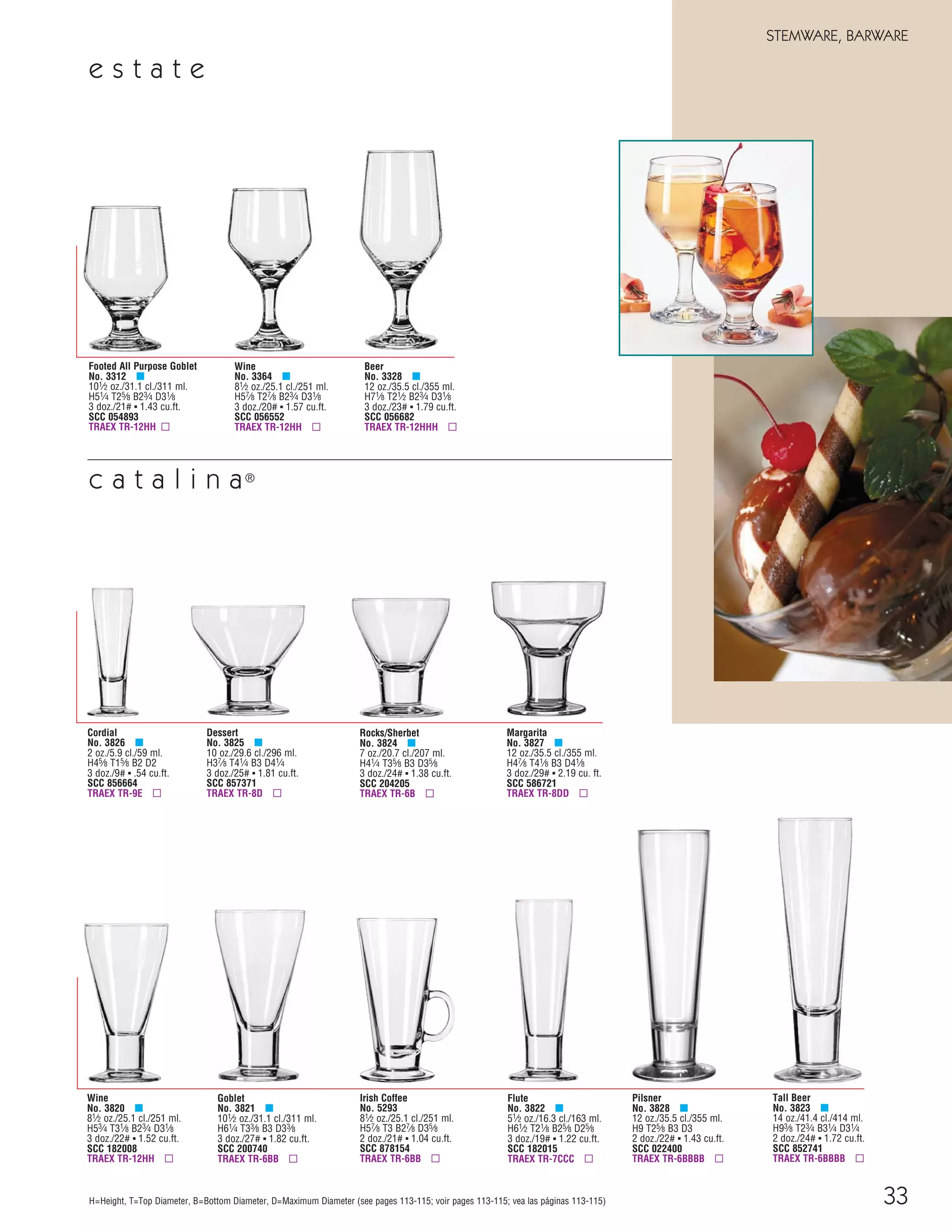 33
STEMWARE, BARWARE
H=Height, T=Top Diameter, B=Bottom Diameter, D=Maximum Diameter (see pages 113-115; voir pages 113-115; vea las páginas 113-115)
Tall Beer
No. 3823 μ
14 oz./41.4 cl./414 ml.
H93⁄8 T23⁄4 B31⁄4 D31⁄4
2 doz./24# ▪ 1.72 cu.ft.
SCC 852741
TRAEX TR-6BBBB ▫
Cordial
No. 3826 μ
2 oz./5.9 cl./59 ml.
H45⁄8 T15⁄8 B2 D2
3 doz./9# ▪ .54 cu.ft.
SCC 856664
TRAEX TR-9E ▫
Dessert
No. 3825 μ
10 oz./29.6 cl./296 ml.
H37⁄8 T41⁄4 B3 D41⁄4
3 doz./25# ▪ 1.81 cu.ft.
SCC 857371
TRAEX TR-8D ▫
Rocks/Sherbet
No. 3824 μ
7 oz./20.7 cl./207 ml.
H41⁄4 T35⁄8 B3 D35⁄8
3 doz./24# ▪ 1.38 cu.ft.
SCC 204205
TRAEX TR-6B ▫
Margarita
No. 3827 μ
12 oz./35.5 cl./355 ml.
H47⁄8 T41⁄8 B3 D41⁄8
3 doz./29# ▪ 2.19 cu. ft.
SCC 586721
TRAEX TR-8DD ▫
Irish Coffee
No. 5293
81⁄2 oz./25.1 cl./251 ml.
H57⁄8 T3 B27⁄8 D35⁄8
2 doz./21# ▪ 1.04 cu.ft.
SCC 878154
TRAEX TR-6BB ▫
Flute
No. 3822 μ
51⁄2 oz./16.3 cl./163 ml.
H61⁄2 T21⁄8 B25⁄8 D25⁄8
3 doz./19# ▪ 1.22 cu.ft.
SCC 182015
TRAEX TR-7CCC ▫
Goblet
No. 3821 μ
101⁄2 oz./31.1 cl./311 ml.
H61⁄4 T33⁄8 B3 D33⁄8
3 doz./27# ▪ 1.82 cu.ft.
SCC 200740
TRAEX TR-6BB ▫
Wine
No. 3820 μ
81⁄2 oz./25.1 cl./251 ml.
H53⁄4 T31⁄8 B23⁄4 D31⁄8
3 doz./22# ▪ 1.52 cu.ft.
SCC 182008
TRAEX TR-12HH ▫
Pilsner
No. 3828 μ
12 oz./35.5 cl./355 ml.
H9 T25⁄8 B3 D3
2 doz./22# ▪ 1.43 cu.ft.
SCC 022400
TRAEX TR-6BBBB ▫
Footed All Purpose Goblet
No. 3312 μ
101⁄2 oz./31.1 cl./311 ml.
H51⁄4 T25⁄8 B23⁄4 D31⁄8
3 doz./21# ▪ 1.43 cu.ft.
SCC 054893
TRAEX TR-12HH ▫
Wine
No. 3364 μ
81⁄2 oz./25.1 cl./251 ml.
H57⁄8 T27⁄8 B23⁄4 D31⁄8
3 doz./20# ▪ 1.57 cu.ft.
SCC 056552
TRAEX TR-12HH ▫
Beer
No. 3328 μ
12 oz./35.5 cl./355 ml.
H71⁄8 T21⁄2 B23⁄4 D31⁄8
3 doz./23# ▪ 1.79 cu.ft.
SCC 056682
TRAEX TR-12HHH ▫
c a t a l i n a®
e s t a t e
08FScat_13-34_StemBar_cen 11/6/08 7:46 AM Page 33
 